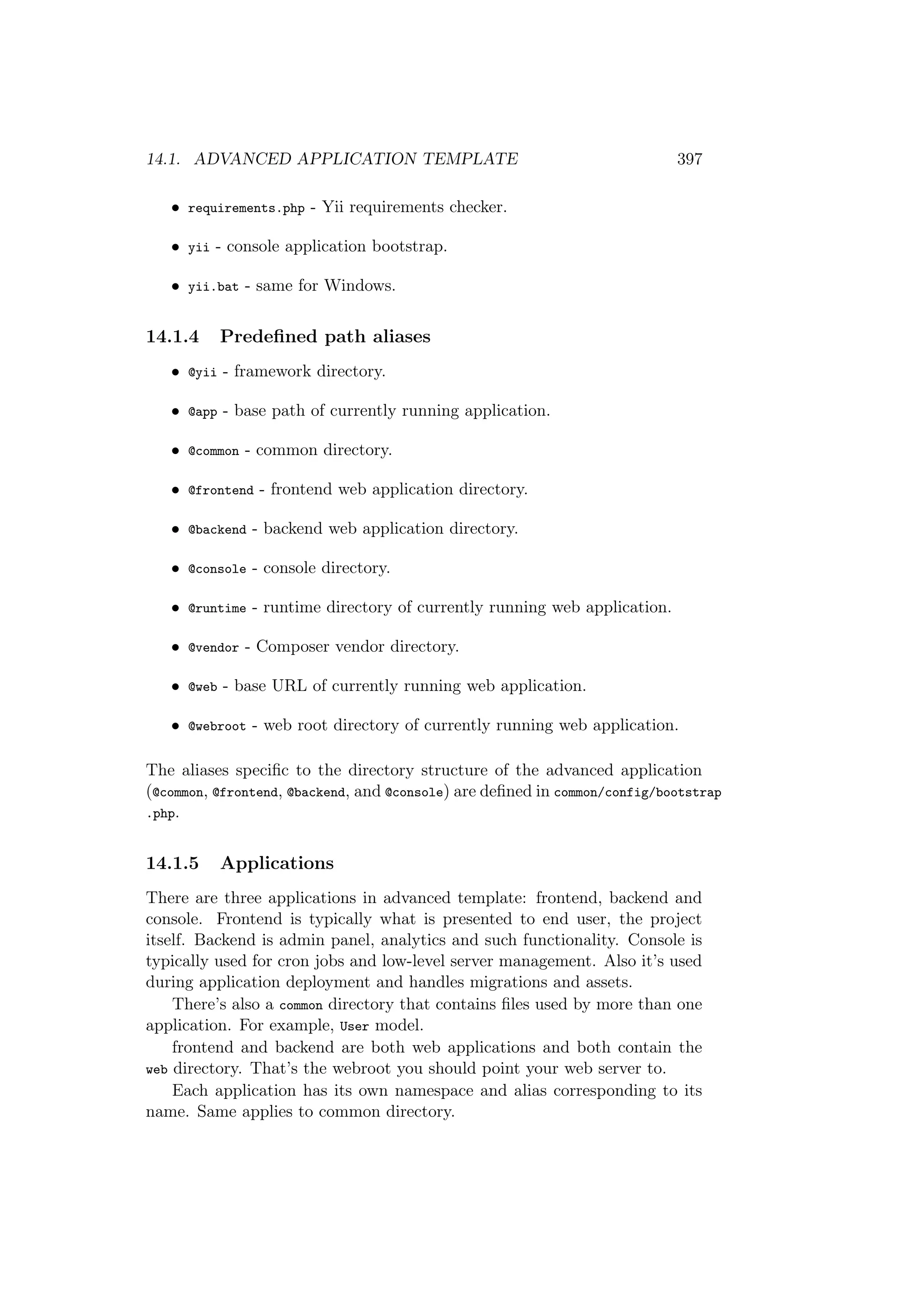 14.1. ADVANCED APPLICATION TEMPLATE 397
• requirements.php - Yii requirements checker.
• yii - console application bootstrap.
• yii.bat - same for Windows.
14.1.4 Predeﬁned path aliases
• @yii - framework directory.
• @app - base path of currently running application.
• @common - common directory.
• @frontend - frontend web application directory.
• @backend - backend web application directory.
• @console - console directory.
• @runtime - runtime directory of currently running web application.
• @vendor - Composer vendor directory.
• @web - base URL of currently running web application.
• @webroot - web root directory of currently running web application.
The aliases speciﬁc to the directory structure of the advanced application
(@common, @frontend, @backend, and @console) are deﬁned in common/config/bootstrap
.php.
14.1.5 Applications
There are three applications in advanced template: frontend, backend and
console. Frontend is typically what is presented to end user, the project
itself. Backend is admin panel, analytics and such functionality. Console is
typically used for cron jobs and low-level server management. Also it’s used
during application deployment and handles migrations and assets.
There’s also a common directory that contains ﬁles used by more than one
application. For example, User model.
frontend and backend are both web applications and both contain the
web directory. That’s the webroot you should point your web server to.
Each application has its own namespace and alias corresponding to its
name. Same applies to common directory.
 