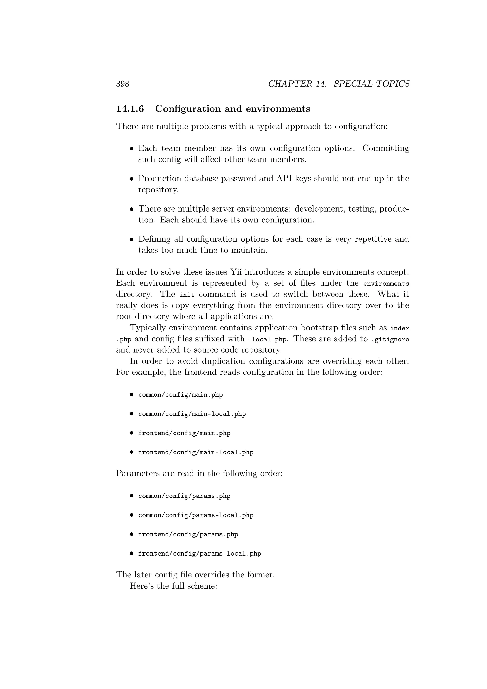 398 CHAPTER 14. SPECIAL TOPICS
14.1.6 Conﬁguration and environments
There are multiple problems with a typical approach to conﬁguration:
• Each team member has its own conﬁguration options. Committing
such conﬁg will aﬀect other team members.
• Production database password and API keys should not end up in the
repository.
• There are multiple server environments: development, testing, produc-
tion. Each should have its own conﬁguration.
• Deﬁning all conﬁguration options for each case is very repetitive and
takes too much time to maintain.
In order to solve these issues Yii introduces a simple environments concept.
Each environment is represented by a set of ﬁles under the environments
directory. The init command is used to switch between these. What it
really does is copy everything from the environment directory over to the
root directory where all applications are.
Typically environment contains application bootstrap ﬁles such as index
.php and conﬁg ﬁles suﬃxed with -local.php. These are added to .gitignore
and never added to source code repository.
In order to avoid duplication conﬁgurations are overriding each other.
For example, the frontend reads conﬁguration in the following order:
• common/config/main.php
• common/config/main-local.php
• frontend/config/main.php
• frontend/config/main-local.php
Parameters are read in the following order:
• common/config/params.php
• common/config/params-local.php
• frontend/config/params.php
• frontend/config/params-local.php
The later conﬁg ﬁle overrides the former.
Here’s the full scheme:
 
