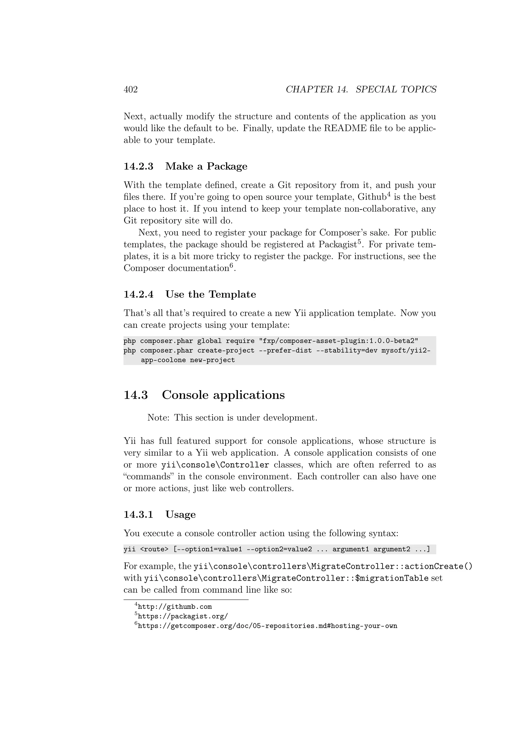 402 CHAPTER 14. SPECIAL TOPICS
Next, actually modify the structure and contents of the application as you
would like the default to be. Finally, update the README ﬁle to be applic-
able to your template.
14.2.3 Make a Package
With the template deﬁned, create a Git repository from it, and push your
ﬁles there. If you’re going to open source your template, Github4 is the best
place to host it. If you intend to keep your template non-collaborative, any
Git repository site will do.
Next, you need to register your package for Composer’s sake. For public
templates, the package should be registered at Packagist5. For private tem-
plates, it is a bit more tricky to register the packge. For instructions, see the
Composer documentation6.
14.2.4 Use the Template
That’s all that’s required to create a new Yii application template. Now you
can create projects using your template:
php composer.phar global require "fxp/composer-asset-plugin:1.0.0-beta2"
php composer.phar create-project --prefer-dist --stability=dev mysoft/yii2-
app-coolone new-project
14.3 Console applications
Note: This section is under development.
Yii has full featured support for console applications, whose structure is
very similar to a Yii web application. A console application consists of one
or more yiiconsoleController classes, which are often referred to as
“commands” in the console environment. Each controller can also have one
or more actions, just like web controllers.
14.3.1 Usage
You execute a console controller action using the following syntax:
yii <route> [--option1=value1 --option2=value2 ... argument1 argument2 ...]
For example, the yiiconsolecontrollersMigrateController::actionCreate()
with yiiconsolecontrollersMigrateController::$migrationTable set
can be called from command line like so:
4
http://githumb.com
5
https://packagist.org/
6
https://getcomposer.org/doc/05-repositories.md#hosting-your-own
 
