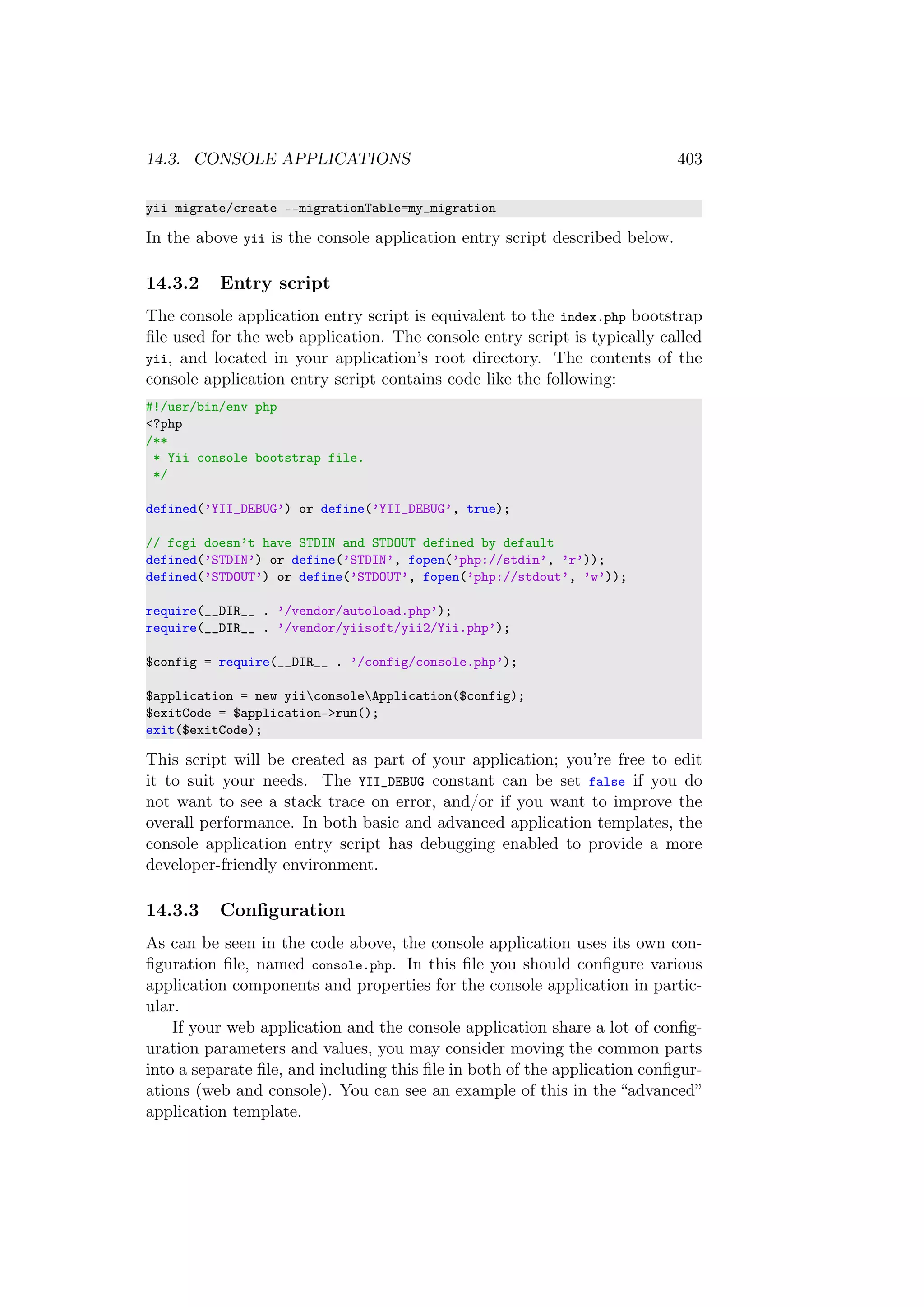 14.3. CONSOLE APPLICATIONS 403
yii migrate/create --migrationTable=my_migration
In the above yii is the console application entry script described below.
14.3.2 Entry script
The console application entry script is equivalent to the index.php bootstrap
ﬁle used for the web application. The console entry script is typically called
yii, and located in your application’s root directory. The contents of the
console application entry script contains code like the following:
#!/usr/bin/env php
<?php
/**
* Yii console bootstrap file.
*/
defined(’YII_DEBUG’) or define(’YII_DEBUG’, true);
// fcgi doesn’t have STDIN and STDOUT defined by default
defined(’STDIN’) or define(’STDIN’, fopen(’php://stdin’, ’r’));
defined(’STDOUT’) or define(’STDOUT’, fopen(’php://stdout’, ’w’));
require(__DIR__ . ’/vendor/autoload.php’);
require(__DIR__ . ’/vendor/yiisoft/yii2/Yii.php’);
$config = require(__DIR__ . ’/config/console.php’);
$application = new yiiconsoleApplication($config);
$exitCode = $application->run();
exit($exitCode);
This script will be created as part of your application; you’re free to edit
it to suit your needs. The YII_DEBUG constant can be set false if you do
not want to see a stack trace on error, and/or if you want to improve the
overall performance. In both basic and advanced application templates, the
console application entry script has debugging enabled to provide a more
developer-friendly environment.
14.3.3 Conﬁguration
As can be seen in the code above, the console application uses its own con-
ﬁguration ﬁle, named console.php. In this ﬁle you should conﬁgure various
application components and properties for the console application in partic-
ular.
If your web application and the console application share a lot of conﬁg-
uration parameters and values, you may consider moving the common parts
into a separate ﬁle, and including this ﬁle in both of the application conﬁgur-
ations (web and console). You can see an example of this in the “advanced”
application template.
 