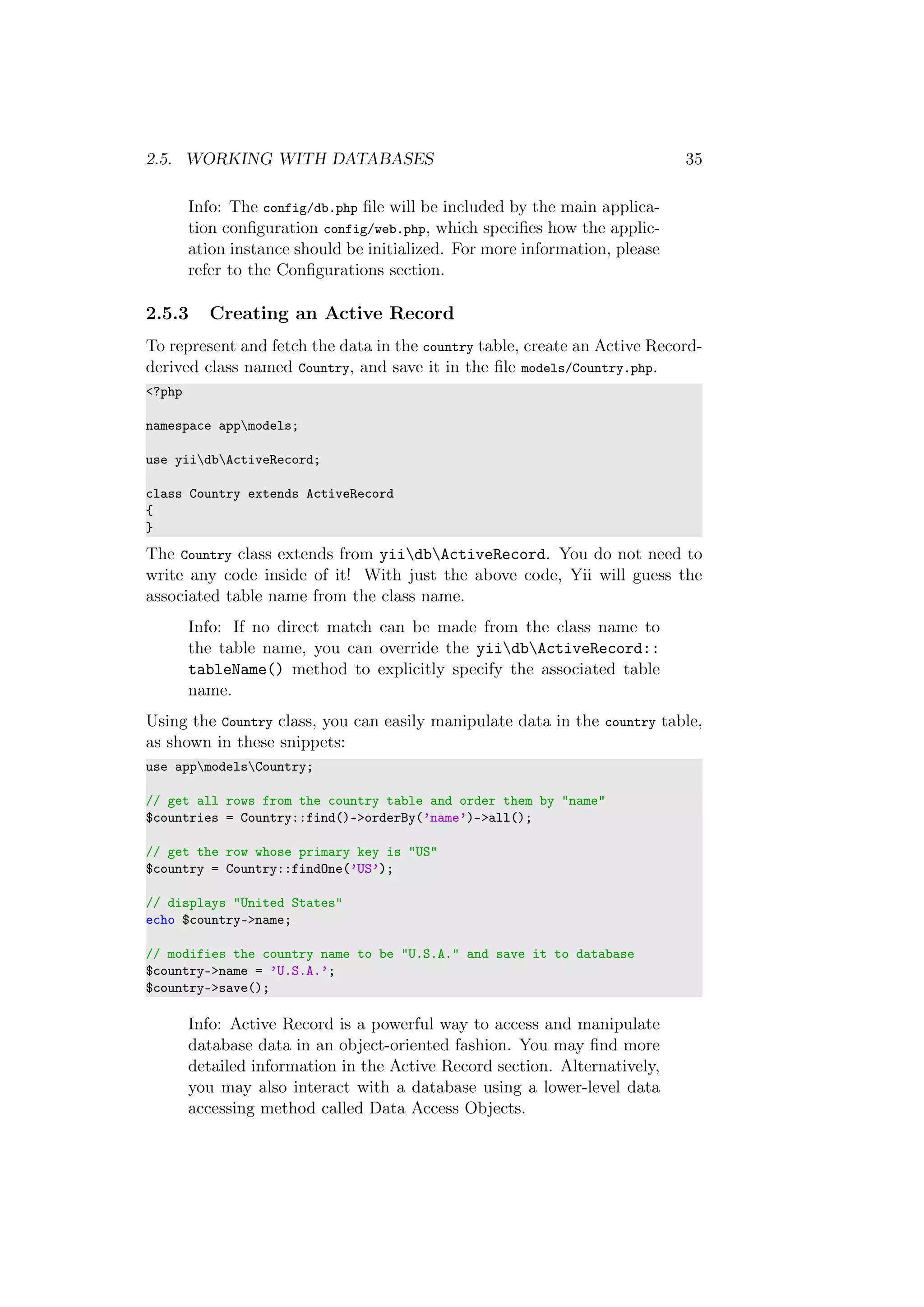 2.5. WORKING WITH DATABASES 35
Info: The config/db.php ﬁle will be included by the main applica-
tion conﬁguration config/web.php, which speciﬁes how the applic-
ation instance should be initialized. For more information, please
refer to the Conﬁgurations section.
2.5.3 Creating an Active Record
To represent and fetch the data in the country table, create an Active Record-
derived class named Country, and save it in the ﬁle models/Country.php.
<?php
namespace appmodels;
use yiidbActiveRecord;
class Country extends ActiveRecord
{
}
The Country class extends from yiidbActiveRecord. You do not need to
write any code inside of it! With just the above code, Yii will guess the
associated table name from the class name.
Info: If no direct match can be made from the class name to
the table name, you can override the yiidbActiveRecord::
tableName() method to explicitly specify the associated table
name.
Using the Country class, you can easily manipulate data in the country table,
as shown in these snippets:
use appmodelsCountry;
// get all rows from the country table and order them by "name"
$countries = Country::find()->orderBy(’name’)->all();
// get the row whose primary key is "US"
$country = Country::findOne(’US’);
// displays "United States"
echo $country->name;
// modifies the country name to be "U.S.A." and save it to database
$country->name = ’U.S.A.’;
$country->save();
Info: Active Record is a powerful way to access and manipulate
database data in an object-oriented fashion. You may ﬁnd more
detailed information in the Active Record section. Alternatively,
you may also interact with a database using a lower-level data
accessing method called Data Access Objects.
 