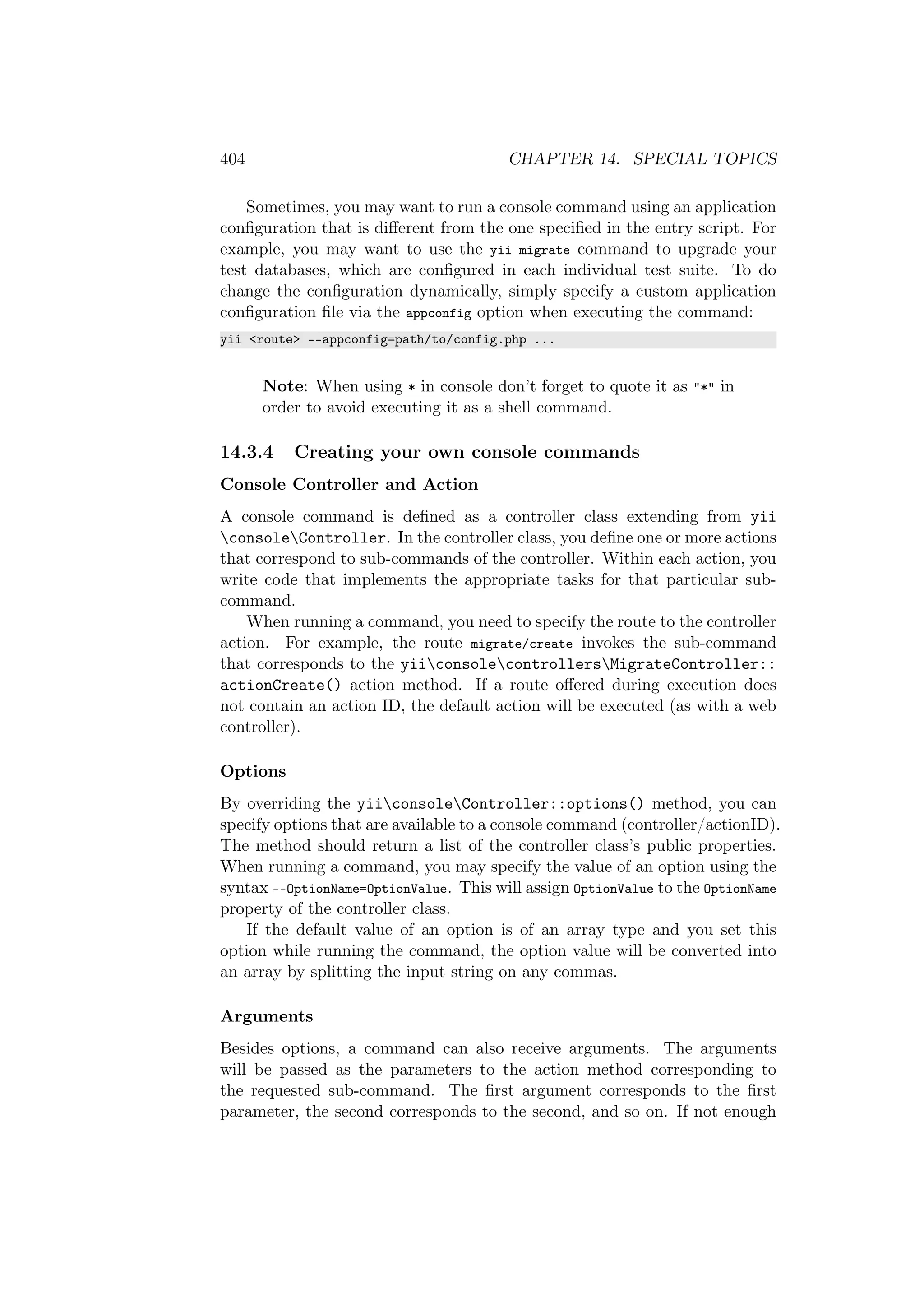 404 CHAPTER 14. SPECIAL TOPICS
Sometimes, you may want to run a console command using an application
conﬁguration that is diﬀerent from the one speciﬁed in the entry script. For
example, you may want to use the yii migrate command to upgrade your
test databases, which are conﬁgured in each individual test suite. To do
change the conﬁguration dynamically, simply specify a custom application
conﬁguration ﬁle via the appconfig option when executing the command:
yii <route> --appconfig=path/to/config.php ...
Note: When using * in console don’t forget to quote it as "*" in
order to avoid executing it as a shell command.
14.3.4 Creating your own console commands
Console Controller and Action
A console command is deﬁned as a controller class extending from yii
consoleController. In the controller class, you deﬁne one or more actions
that correspond to sub-commands of the controller. Within each action, you
write code that implements the appropriate tasks for that particular sub-
command.
When running a command, you need to specify the route to the controller
action. For example, the route migrate/create invokes the sub-command
that corresponds to the yiiconsolecontrollersMigrateController::
actionCreate() action method. If a route oﬀered during execution does
not contain an action ID, the default action will be executed (as with a web
controller).
Options
By overriding the yiiconsoleController::options() method, you can
specify options that are available to a console command (controller/actionID).
The method should return a list of the controller class’s public properties.
When running a command, you may specify the value of an option using the
syntax --OptionName=OptionValue. This will assign OptionValue to the OptionName
property of the controller class.
If the default value of an option is of an array type and you set this
option while running the command, the option value will be converted into
an array by splitting the input string on any commas.
Arguments
Besides options, a command can also receive arguments. The arguments
will be passed as the parameters to the action method corresponding to
the requested sub-command. The ﬁrst argument corresponds to the ﬁrst
parameter, the second corresponds to the second, and so on. If not enough
 