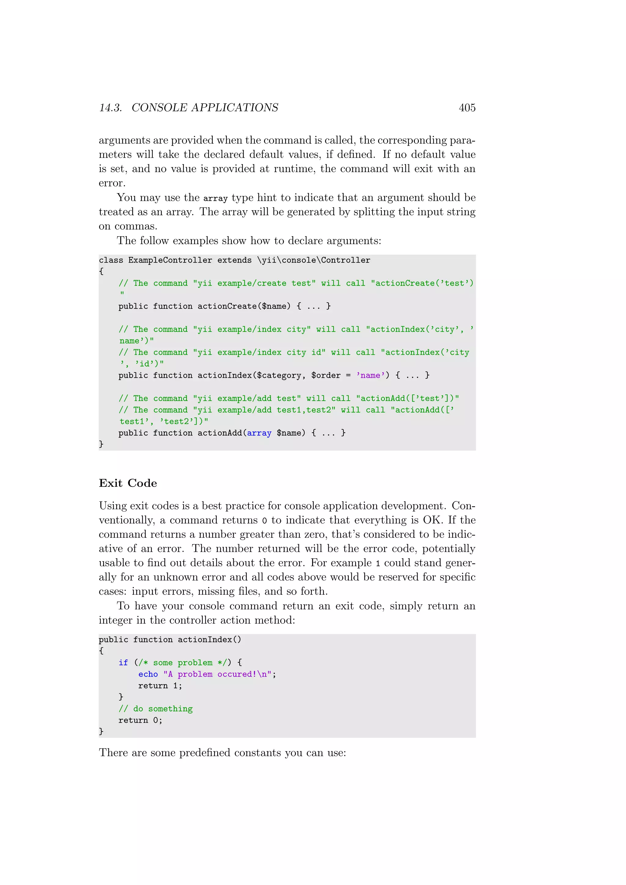 14.3. CONSOLE APPLICATIONS 405
arguments are provided when the command is called, the corresponding para-
meters will take the declared default values, if deﬁned. If no default value
is set, and no value is provided at runtime, the command will exit with an
error.
You may use the array type hint to indicate that an argument should be
treated as an array. The array will be generated by splitting the input string
on commas.
The follow examples show how to declare arguments:
class ExampleController extends yiiconsoleController
{
// The command "yii example/create test" will call "actionCreate(’test’)
"
public function actionCreate($name) { ... }
// The command "yii example/index city" will call "actionIndex(’city’, ’
name’)"
// The command "yii example/index city id" will call "actionIndex(’city
’, ’id’)"
public function actionIndex($category, $order = ’name’) { ... }
// The command "yii example/add test" will call "actionAdd([’test’])"
// The command "yii example/add test1,test2" will call "actionAdd([’
test1’, ’test2’])"
public function actionAdd(array $name) { ... }
}
Exit Code
Using exit codes is a best practice for console application development. Con-
ventionally, a command returns 0 to indicate that everything is OK. If the
command returns a number greater than zero, that’s considered to be indic-
ative of an error. The number returned will be the error code, potentially
usable to ﬁnd out details about the error. For example 1 could stand gener-
ally for an unknown error and all codes above would be reserved for speciﬁc
cases: input errors, missing ﬁles, and so forth.
To have your console command return an exit code, simply return an
integer in the controller action method:
public function actionIndex()
{
if (/* some problem */) {
echo "A problem occured!n";
return 1;
}
// do something
return 0;
}
There are some predeﬁned constants you can use:
 