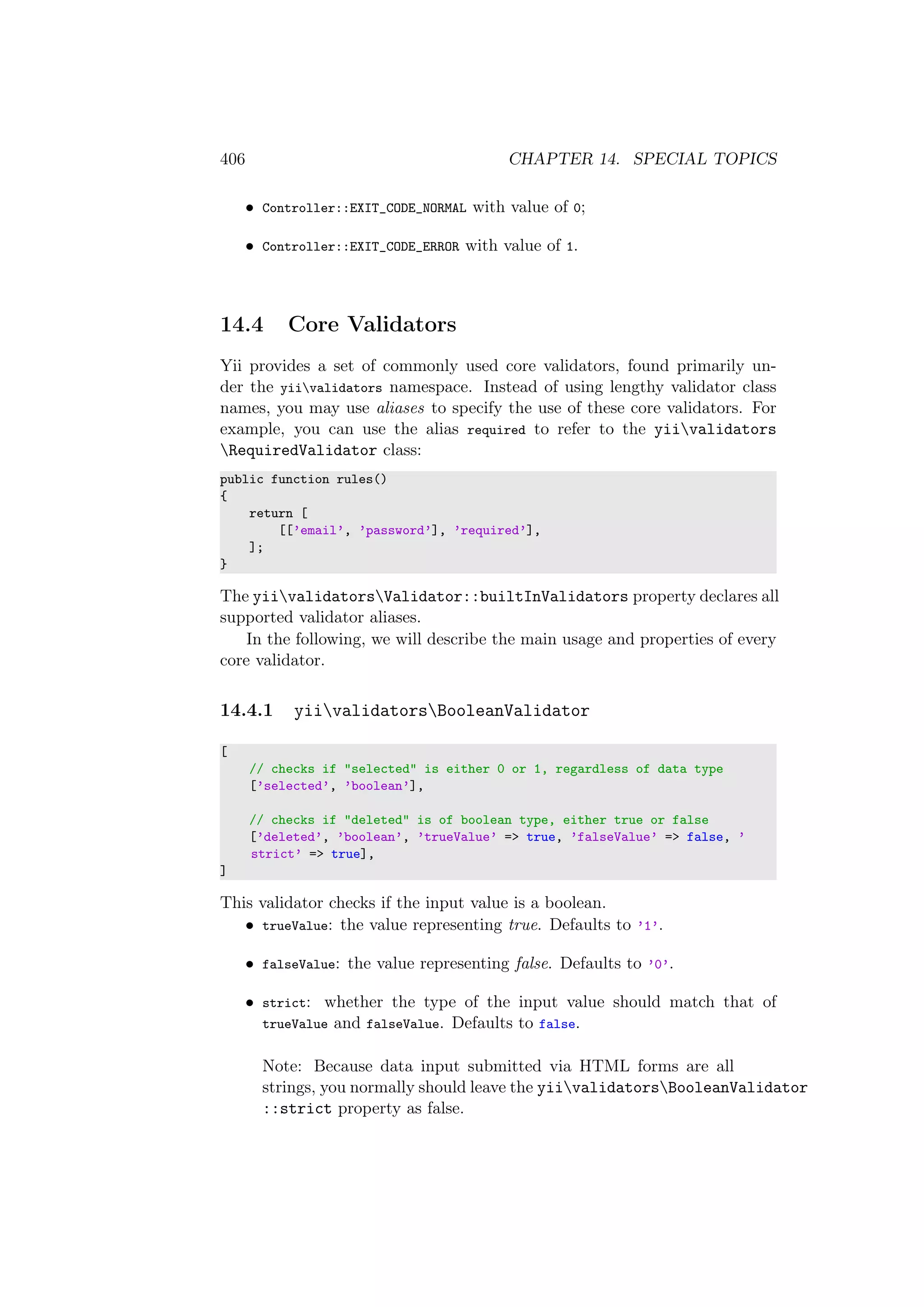 406 CHAPTER 14. SPECIAL TOPICS
• Controller::EXIT_CODE_NORMAL with value of 0;
• Controller::EXIT_CODE_ERROR with value of 1.
14.4 Core Validators
Yii provides a set of commonly used core validators, found primarily un-
der the yiivalidators namespace. Instead of using lengthy validator class
names, you may use aliases to specify the use of these core validators. For
example, you can use the alias required to refer to the yiivalidators
RequiredValidator class:
public function rules()
{
return [
[[’email’, ’password’], ’required’],
];
}
The yiivalidatorsValidator::builtInValidators property declares all
supported validator aliases.
In the following, we will describe the main usage and properties of every
core validator.
14.4.1 yiivalidatorsBooleanValidator
[
// checks if "selected" is either 0 or 1, regardless of data type
[’selected’, ’boolean’],
// checks if "deleted" is of boolean type, either true or false
[’deleted’, ’boolean’, ’trueValue’ => true, ’falseValue’ => false, ’
strict’ => true],
]
This validator checks if the input value is a boolean.
• trueValue: the value representing true. Defaults to ’1’.
• falseValue: the value representing false. Defaults to ’0’.
• strict: whether the type of the input value should match that of
trueValue and falseValue. Defaults to false.
Note: Because data input submitted via HTML forms are all
strings, you normally should leave the yiivalidatorsBooleanValidator
::strict property as false.
 