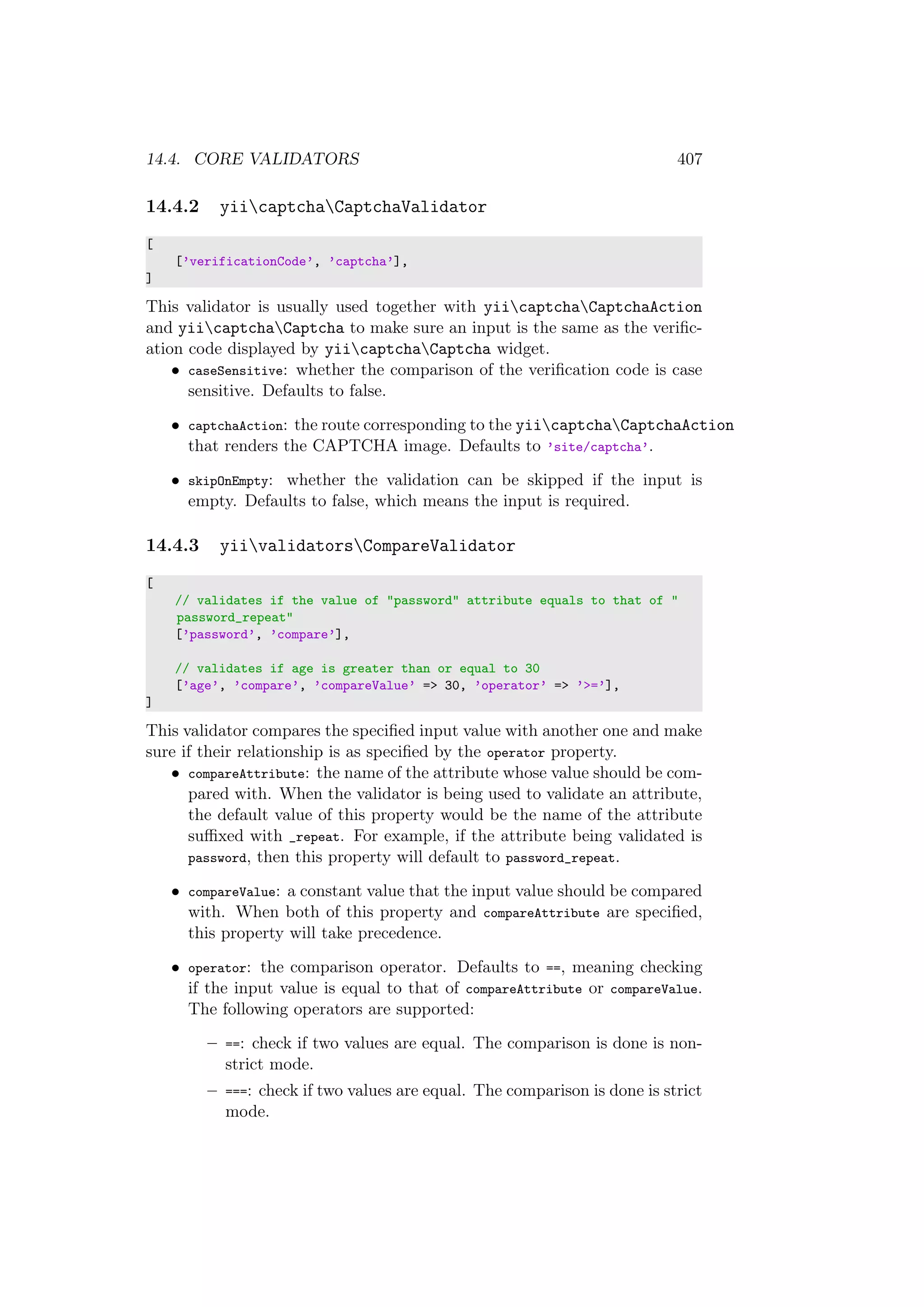 14.4. CORE VALIDATORS 407
14.4.2 yiicaptchaCaptchaValidator
[
[’verificationCode’, ’captcha’],
]
This validator is usually used together with yiicaptchaCaptchaAction
and yiicaptchaCaptcha to make sure an input is the same as the veriﬁc-
ation code displayed by yiicaptchaCaptcha widget.
• caseSensitive: whether the comparison of the veriﬁcation code is case
sensitive. Defaults to false.
• captchaAction: the route corresponding to the yiicaptchaCaptchaAction
that renders the CAPTCHA image. Defaults to ’site/captcha’.
• skipOnEmpty: whether the validation can be skipped if the input is
empty. Defaults to false, which means the input is required.
14.4.3 yiivalidatorsCompareValidator
[
// validates if the value of "password" attribute equals to that of "
password_repeat"
[’password’, ’compare’],
// validates if age is greater than or equal to 30
[’age’, ’compare’, ’compareValue’ => 30, ’operator’ => ’>=’],
]
This validator compares the speciﬁed input value with another one and make
sure if their relationship is as speciﬁed by the operator property.
• compareAttribute: the name of the attribute whose value should be com-
pared with. When the validator is being used to validate an attribute,
the default value of this property would be the name of the attribute
suﬃxed with _repeat. For example, if the attribute being validated is
password, then this property will default to password_repeat.
• compareValue: a constant value that the input value should be compared
with. When both of this property and compareAttribute are speciﬁed,
this property will take precedence.
• operator: the comparison operator. Defaults to ==, meaning checking
if the input value is equal to that of compareAttribute or compareValue.
The following operators are supported:
– ==: check if two values are equal. The comparison is done is non-
strict mode.
– ===: check if two values are equal. The comparison is done is strict
mode.
 