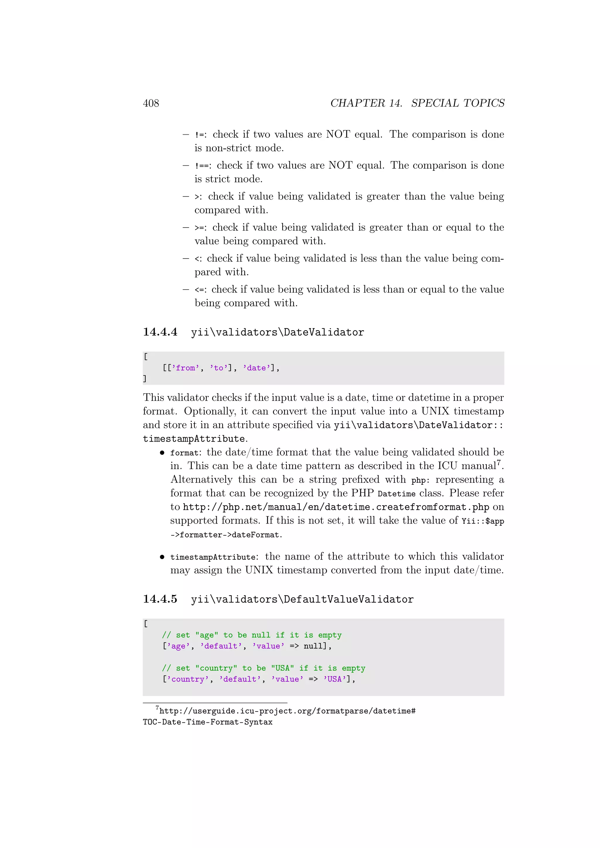 408 CHAPTER 14. SPECIAL TOPICS
– !=: check if two values are NOT equal. The comparison is done
is non-strict mode.
– !==: check if two values are NOT equal. The comparison is done
is strict mode.
– >: check if value being validated is greater than the value being
compared with.
– >=: check if value being validated is greater than or equal to the
value being compared with.
– <: check if value being validated is less than the value being com-
pared with.
– <=: check if value being validated is less than or equal to the value
being compared with.
14.4.4 yiivalidatorsDateValidator
[
[[’from’, ’to’], ’date’],
]
This validator checks if the input value is a date, time or datetime in a proper
format. Optionally, it can convert the input value into a UNIX timestamp
and store it in an attribute speciﬁed via yiivalidatorsDateValidator::
timestampAttribute.
• format: the date/time format that the value being validated should be
in. This can be a date time pattern as described in the ICU manual7.
Alternatively this can be a string preﬁxed with php: representing a
format that can be recognized by the PHP Datetime class. Please refer
to http://php.net/manual/en/datetime.createfromformat.php on
supported formats. If this is not set, it will take the value of Yii::$app
->formatter->dateFormat.
• timestampAttribute: the name of the attribute to which this validator
may assign the UNIX timestamp converted from the input date/time.
14.4.5 yiivalidatorsDefaultValueValidator
[
// set "age" to be null if it is empty
[’age’, ’default’, ’value’ => null],
// set "country" to be "USA" if it is empty
[’country’, ’default’, ’value’ => ’USA’],
7
http://userguide.icu-project.org/formatparse/datetime#
TOC-Date-Time-Format-Syntax
 