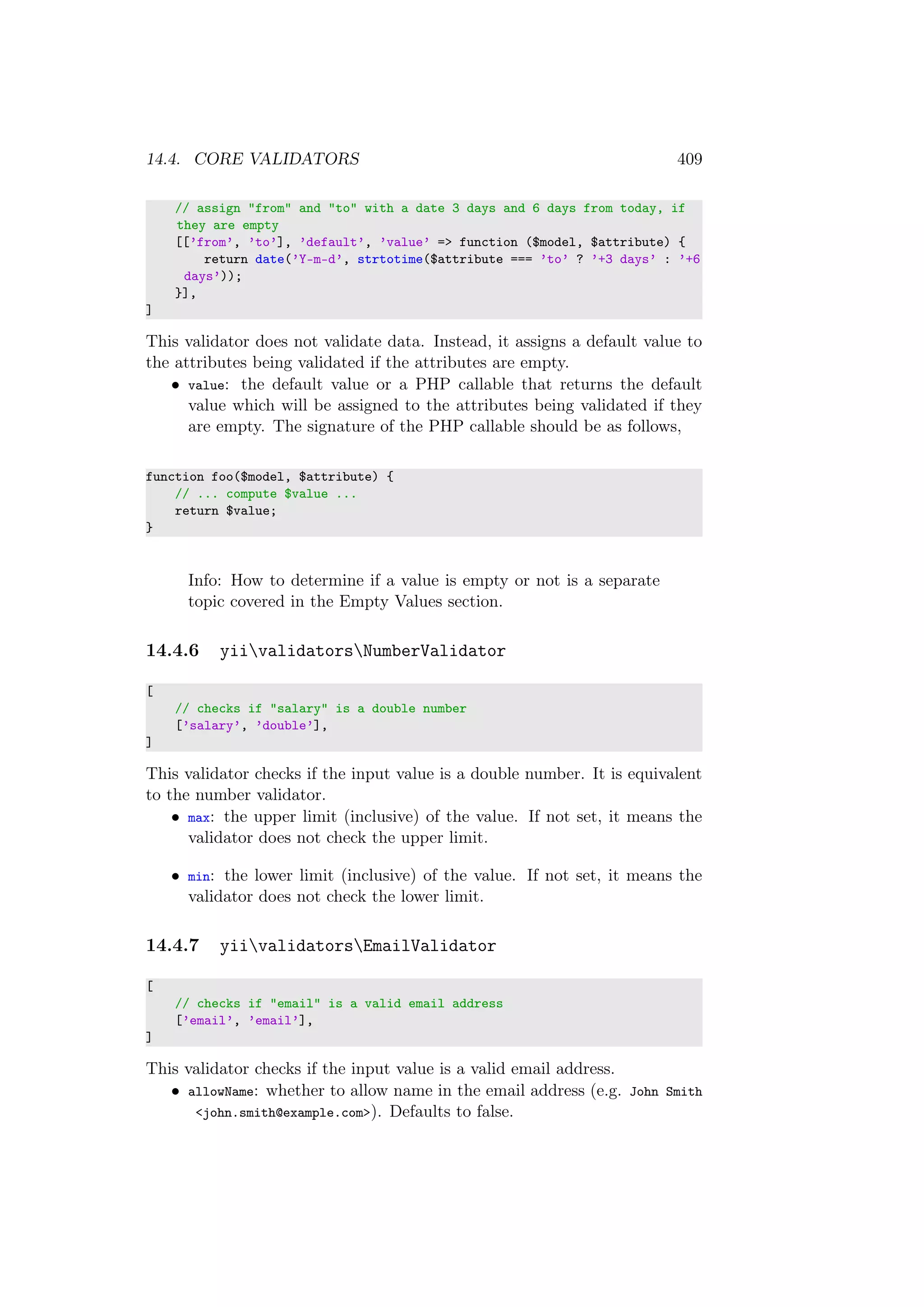 14.4. CORE VALIDATORS 409
// assign "from" and "to" with a date 3 days and 6 days from today, if
they are empty
[[’from’, ’to’], ’default’, ’value’ => function ($model, $attribute) {
return date(’Y-m-d’, strtotime($attribute === ’to’ ? ’+3 days’ : ’+6
days’));
}],
]
This validator does not validate data. Instead, it assigns a default value to
the attributes being validated if the attributes are empty.
• value: the default value or a PHP callable that returns the default
value which will be assigned to the attributes being validated if they
are empty. The signature of the PHP callable should be as follows,
function foo($model, $attribute) {
// ... compute $value ...
return $value;
}
Info: How to determine if a value is empty or not is a separate
topic covered in the Empty Values section.
14.4.6 yiivalidatorsNumberValidator
[
// checks if "salary" is a double number
[’salary’, ’double’],
]
This validator checks if the input value is a double number. It is equivalent
to the number validator.
• max: the upper limit (inclusive) of the value. If not set, it means the
validator does not check the upper limit.
• min: the lower limit (inclusive) of the value. If not set, it means the
validator does not check the lower limit.
14.4.7 yiivalidatorsEmailValidator
[
// checks if "email" is a valid email address
[’email’, ’email’],
]
This validator checks if the input value is a valid email address.
• allowName: whether to allow name in the email address (e.g. John Smith
<john.smith@example.com>). Defaults to false.
 