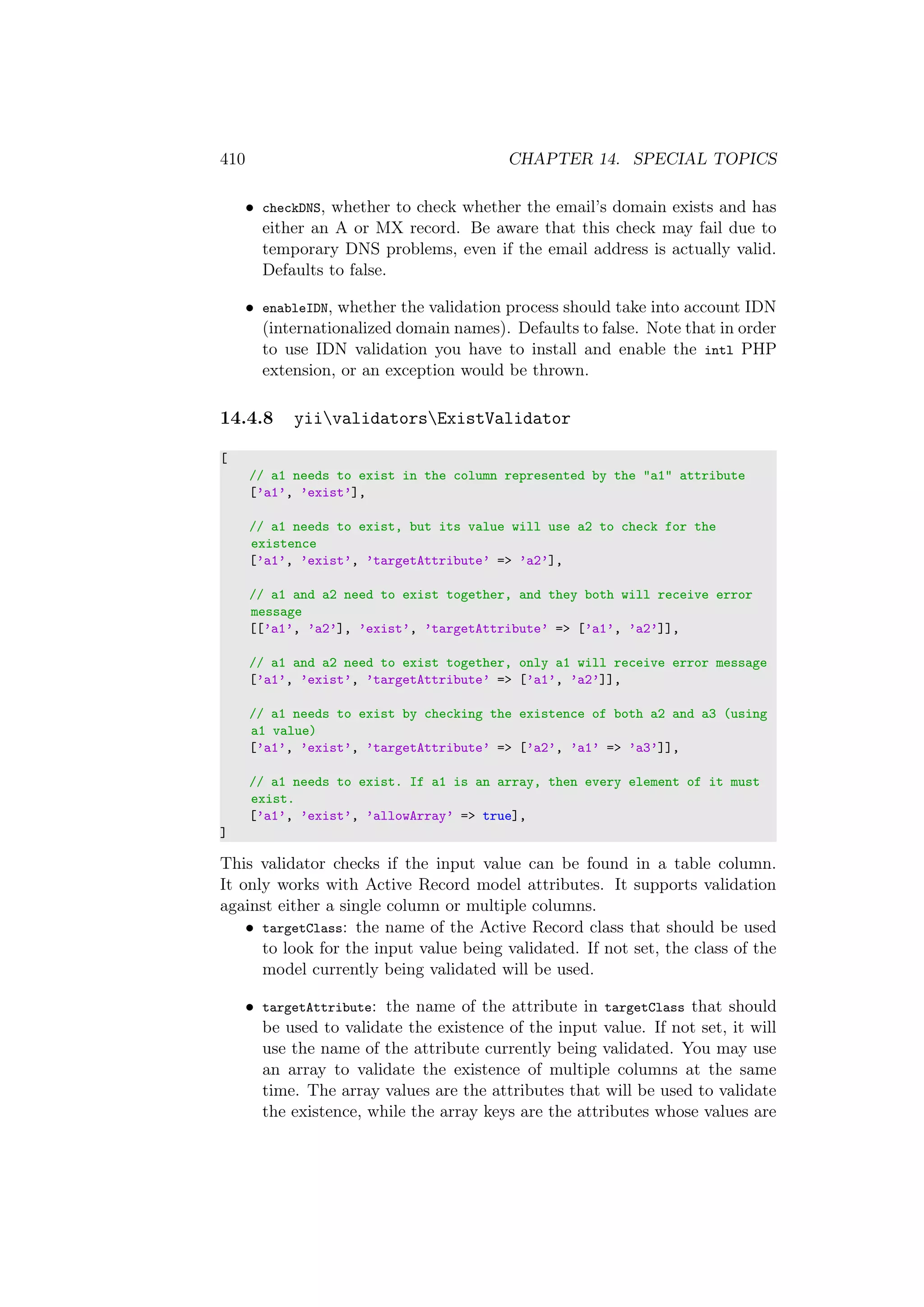 410 CHAPTER 14. SPECIAL TOPICS
• checkDNS, whether to check whether the email’s domain exists and has
either an A or MX record. Be aware that this check may fail due to
temporary DNS problems, even if the email address is actually valid.
Defaults to false.
• enableIDN, whether the validation process should take into account IDN
(internationalized domain names). Defaults to false. Note that in order
to use IDN validation you have to install and enable the intl PHP
extension, or an exception would be thrown.
14.4.8 yiivalidatorsExistValidator
[
// a1 needs to exist in the column represented by the "a1" attribute
[’a1’, ’exist’],
// a1 needs to exist, but its value will use a2 to check for the
existence
[’a1’, ’exist’, ’targetAttribute’ => ’a2’],
// a1 and a2 need to exist together, and they both will receive error
message
[[’a1’, ’a2’], ’exist’, ’targetAttribute’ => [’a1’, ’a2’]],
// a1 and a2 need to exist together, only a1 will receive error message
[’a1’, ’exist’, ’targetAttribute’ => [’a1’, ’a2’]],
// a1 needs to exist by checking the existence of both a2 and a3 (using
a1 value)
[’a1’, ’exist’, ’targetAttribute’ => [’a2’, ’a1’ => ’a3’]],
// a1 needs to exist. If a1 is an array, then every element of it must
exist.
[’a1’, ’exist’, ’allowArray’ => true],
]
This validator checks if the input value can be found in a table column.
It only works with Active Record model attributes. It supports validation
against either a single column or multiple columns.
• targetClass: the name of the Active Record class that should be used
to look for the input value being validated. If not set, the class of the
model currently being validated will be used.
• targetAttribute: the name of the attribute in targetClass that should
be used to validate the existence of the input value. If not set, it will
use the name of the attribute currently being validated. You may use
an array to validate the existence of multiple columns at the same
time. The array values are the attributes that will be used to validate
the existence, while the array keys are the attributes whose values are
 