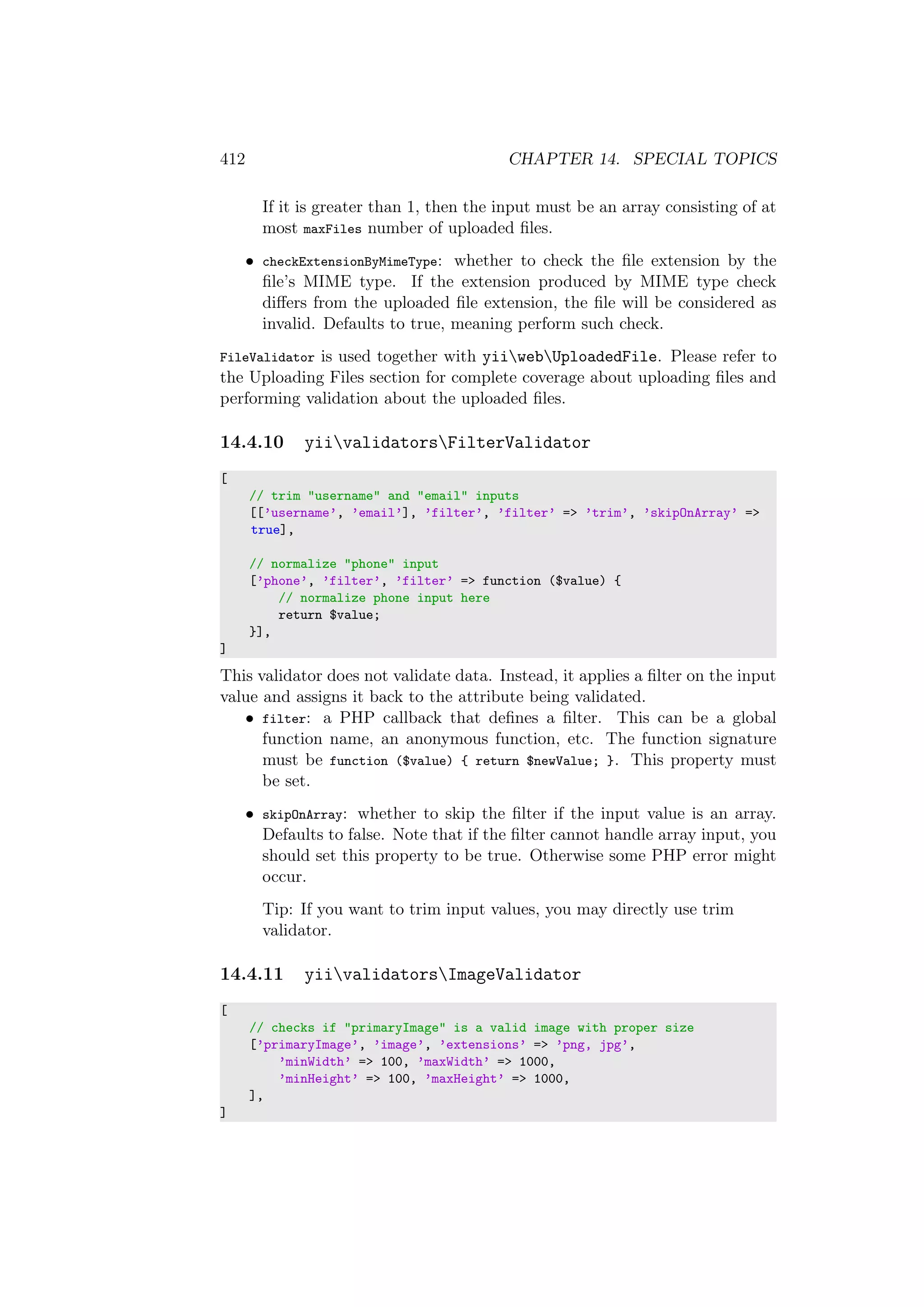412 CHAPTER 14. SPECIAL TOPICS
If it is greater than 1, then the input must be an array consisting of at
most maxFiles number of uploaded ﬁles.
• checkExtensionByMimeType: whether to check the ﬁle extension by the
ﬁle’s MIME type. If the extension produced by MIME type check
diﬀers from the uploaded ﬁle extension, the ﬁle will be considered as
invalid. Defaults to true, meaning perform such check.
FileValidator is used together with yiiwebUploadedFile. Please refer to
the Uploading Files section for complete coverage about uploading ﬁles and
performing validation about the uploaded ﬁles.
14.4.10 yiivalidatorsFilterValidator
[
// trim "username" and "email" inputs
[[’username’, ’email’], ’filter’, ’filter’ => ’trim’, ’skipOnArray’ =>
true],
// normalize "phone" input
[’phone’, ’filter’, ’filter’ => function ($value) {
// normalize phone input here
return $value;
}],
]
This validator does not validate data. Instead, it applies a ﬁlter on the input
value and assigns it back to the attribute being validated.
• filter: a PHP callback that deﬁnes a ﬁlter. This can be a global
function name, an anonymous function, etc. The function signature
must be function ($value) { return $newValue; }. This property must
be set.
• skipOnArray: whether to skip the ﬁlter if the input value is an array.
Defaults to false. Note that if the ﬁlter cannot handle array input, you
should set this property to be true. Otherwise some PHP error might
occur.
Tip: If you want to trim input values, you may directly use trim
validator.
14.4.11 yiivalidatorsImageValidator
[
// checks if "primaryImage" is a valid image with proper size
[’primaryImage’, ’image’, ’extensions’ => ’png, jpg’,
’minWidth’ => 100, ’maxWidth’ => 1000,
’minHeight’ => 100, ’maxHeight’ => 1000,
],
]
 