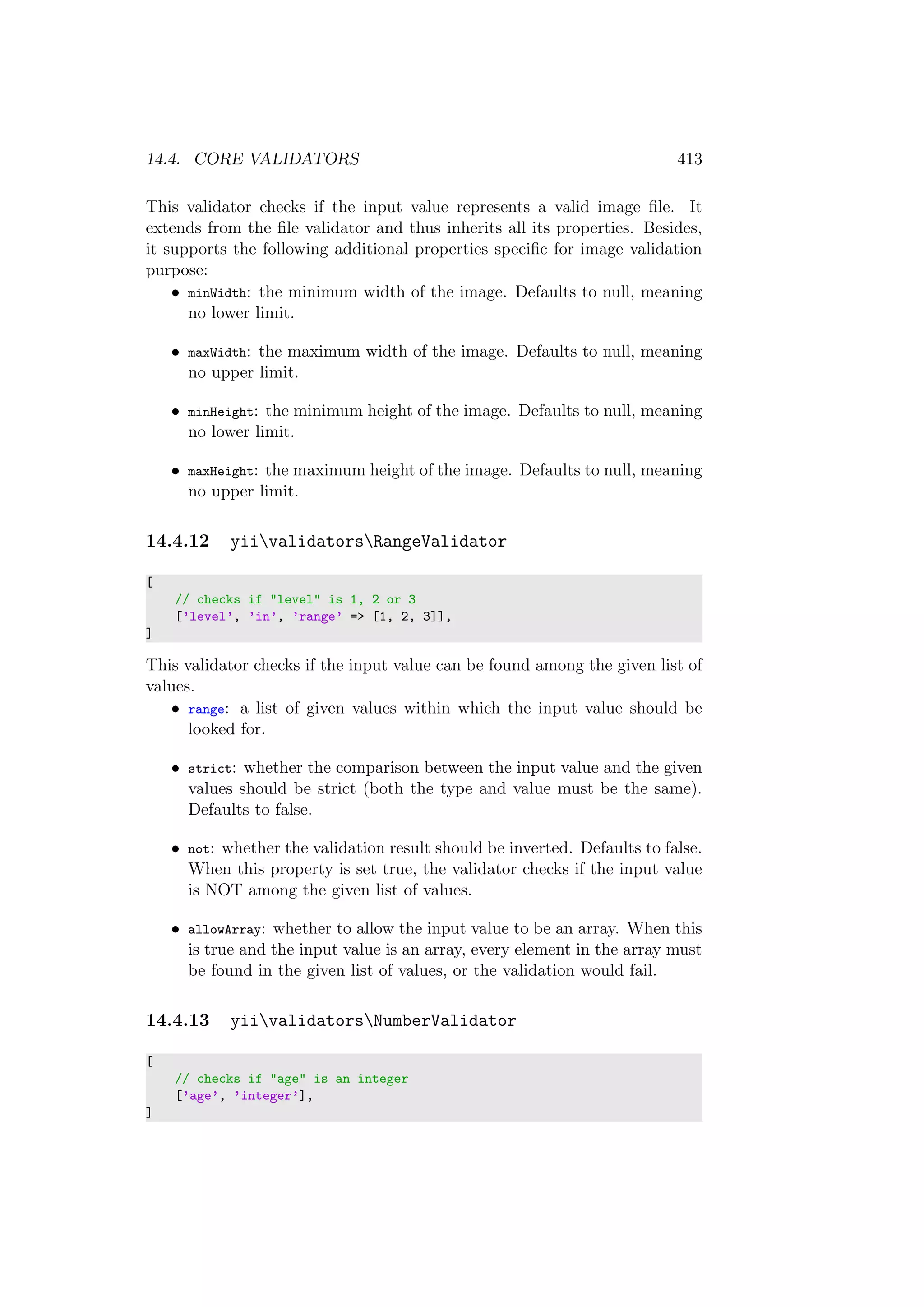 14.4. CORE VALIDATORS 413
This validator checks if the input value represents a valid image ﬁle. It
extends from the ﬁle validator and thus inherits all its properties. Besides,
it supports the following additional properties speciﬁc for image validation
purpose:
• minWidth: the minimum width of the image. Defaults to null, meaning
no lower limit.
• maxWidth: the maximum width of the image. Defaults to null, meaning
no upper limit.
• minHeight: the minimum height of the image. Defaults to null, meaning
no lower limit.
• maxHeight: the maximum height of the image. Defaults to null, meaning
no upper limit.
14.4.12 yiivalidatorsRangeValidator
[
// checks if "level" is 1, 2 or 3
[’level’, ’in’, ’range’ => [1, 2, 3]],
]
This validator checks if the input value can be found among the given list of
values.
• range: a list of given values within which the input value should be
looked for.
• strict: whether the comparison between the input value and the given
values should be strict (both the type and value must be the same).
Defaults to false.
• not: whether the validation result should be inverted. Defaults to false.
When this property is set true, the validator checks if the input value
is NOT among the given list of values.
• allowArray: whether to allow the input value to be an array. When this
is true and the input value is an array, every element in the array must
be found in the given list of values, or the validation would fail.
14.4.13 yiivalidatorsNumberValidator
[
// checks if "age" is an integer
[’age’, ’integer’],
]
 