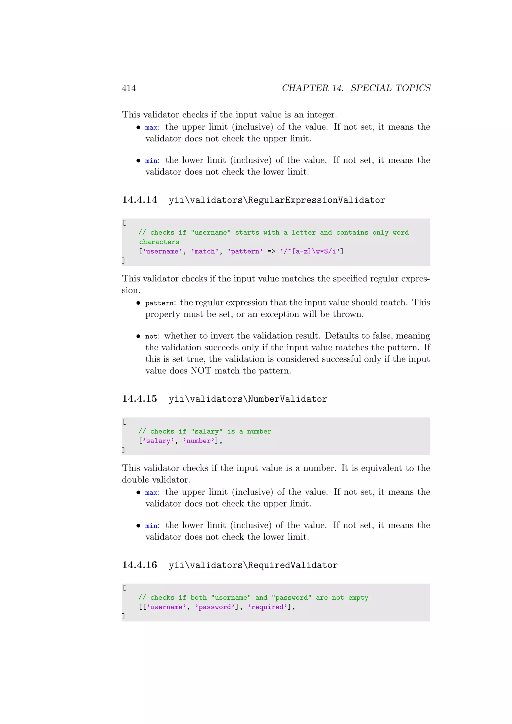 414 CHAPTER 14. SPECIAL TOPICS
This validator checks if the input value is an integer.
• max: the upper limit (inclusive) of the value. If not set, it means the
validator does not check the upper limit.
• min: the lower limit (inclusive) of the value. If not set, it means the
validator does not check the lower limit.
14.4.14 yiivalidatorsRegularExpressionValidator
[
// checks if "username" starts with a letter and contains only word
characters
[’username’, ’match’, ’pattern’ => ’/^[a-z]w*$/i’]
]
This validator checks if the input value matches the speciﬁed regular expres-
sion.
• pattern: the regular expression that the input value should match. This
property must be set, or an exception will be thrown.
• not: whether to invert the validation result. Defaults to false, meaning
the validation succeeds only if the input value matches the pattern. If
this is set true, the validation is considered successful only if the input
value does NOT match the pattern.
14.4.15 yiivalidatorsNumberValidator
[
// checks if "salary" is a number
[’salary’, ’number’],
]
This validator checks if the input value is a number. It is equivalent to the
double validator.
• max: the upper limit (inclusive) of the value. If not set, it means the
validator does not check the upper limit.
• min: the lower limit (inclusive) of the value. If not set, it means the
validator does not check the lower limit.
14.4.16 yiivalidatorsRequiredValidator
[
// checks if both "username" and "password" are not empty
[[’username’, ’password’], ’required’],
]
 