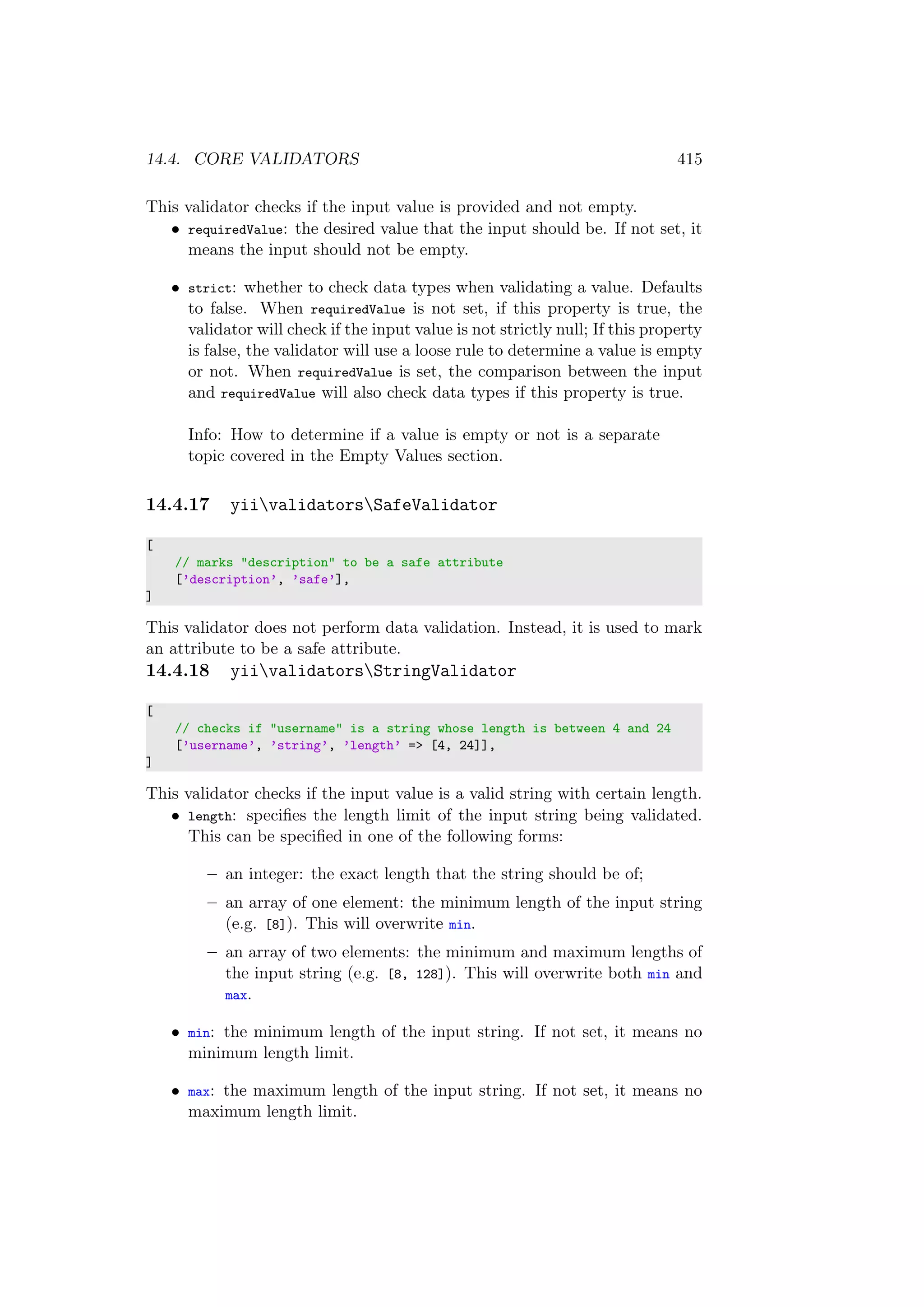 14.4. CORE VALIDATORS 415
This validator checks if the input value is provided and not empty.
• requiredValue: the desired value that the input should be. If not set, it
means the input should not be empty.
• strict: whether to check data types when validating a value. Defaults
to false. When requiredValue is not set, if this property is true, the
validator will check if the input value is not strictly null; If this property
is false, the validator will use a loose rule to determine a value is empty
or not. When requiredValue is set, the comparison between the input
and requiredValue will also check data types if this property is true.
Info: How to determine if a value is empty or not is a separate
topic covered in the Empty Values section.
14.4.17 yiivalidatorsSafeValidator
[
// marks "description" to be a safe attribute
[’description’, ’safe’],
]
This validator does not perform data validation. Instead, it is used to mark
an attribute to be a safe attribute.
14.4.18 yiivalidatorsStringValidator
[
// checks if "username" is a string whose length is between 4 and 24
[’username’, ’string’, ’length’ => [4, 24]],
]
This validator checks if the input value is a valid string with certain length.
• length: speciﬁes the length limit of the input string being validated.
This can be speciﬁed in one of the following forms:
– an integer: the exact length that the string should be of;
– an array of one element: the minimum length of the input string
(e.g. [8]). This will overwrite min.
– an array of two elements: the minimum and maximum lengths of
the input string (e.g. [8, 128]). This will overwrite both min and
max.
• min: the minimum length of the input string. If not set, it means no
minimum length limit.
• max: the maximum length of the input string. If not set, it means no
maximum length limit.
 