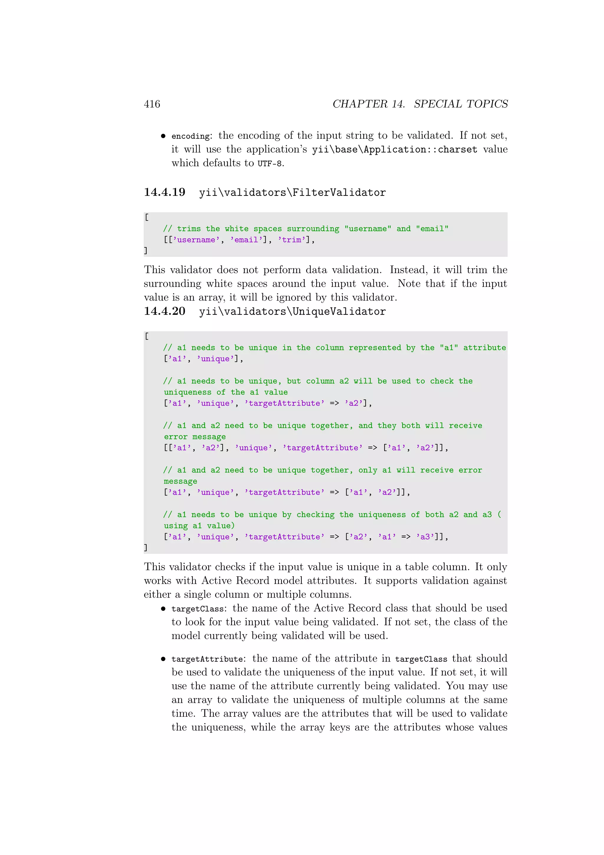 416 CHAPTER 14. SPECIAL TOPICS
• encoding: the encoding of the input string to be validated. If not set,
it will use the application’s yiibaseApplication::charset value
which defaults to UTF-8.
14.4.19 yiivalidatorsFilterValidator
[
// trims the white spaces surrounding "username" and "email"
[[’username’, ’email’], ’trim’],
]
This validator does not perform data validation. Instead, it will trim the
surrounding white spaces around the input value. Note that if the input
value is an array, it will be ignored by this validator.
14.4.20 yiivalidatorsUniqueValidator
[
// a1 needs to be unique in the column represented by the "a1" attribute
[’a1’, ’unique’],
// a1 needs to be unique, but column a2 will be used to check the
uniqueness of the a1 value
[’a1’, ’unique’, ’targetAttribute’ => ’a2’],
// a1 and a2 need to be unique together, and they both will receive
error message
[[’a1’, ’a2’], ’unique’, ’targetAttribute’ => [’a1’, ’a2’]],
// a1 and a2 need to be unique together, only a1 will receive error
message
[’a1’, ’unique’, ’targetAttribute’ => [’a1’, ’a2’]],
// a1 needs to be unique by checking the uniqueness of both a2 and a3 (
using a1 value)
[’a1’, ’unique’, ’targetAttribute’ => [’a2’, ’a1’ => ’a3’]],
]
This validator checks if the input value is unique in a table column. It only
works with Active Record model attributes. It supports validation against
either a single column or multiple columns.
• targetClass: the name of the Active Record class that should be used
to look for the input value being validated. If not set, the class of the
model currently being validated will be used.
• targetAttribute: the name of the attribute in targetClass that should
be used to validate the uniqueness of the input value. If not set, it will
use the name of the attribute currently being validated. You may use
an array to validate the uniqueness of multiple columns at the same
time. The array values are the attributes that will be used to validate
the uniqueness, while the array keys are the attributes whose values
 