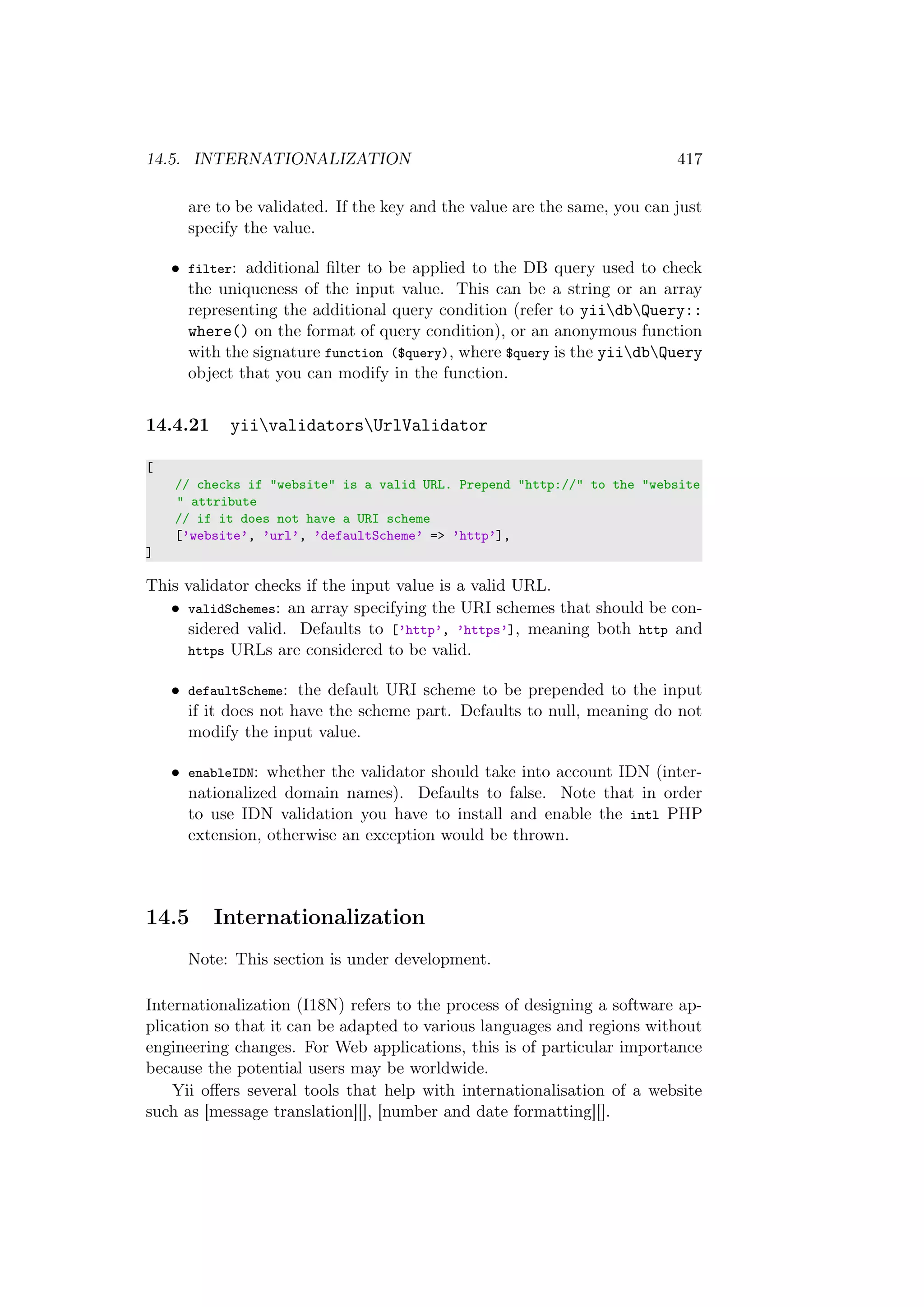 14.5. INTERNATIONALIZATION 417
are to be validated. If the key and the value are the same, you can just
specify the value.
• filter: additional ﬁlter to be applied to the DB query used to check
the uniqueness of the input value. This can be a string or an array
representing the additional query condition (refer to yiidbQuery::
where() on the format of query condition), or an anonymous function
with the signature function ($query), where $query is the yiidbQuery
object that you can modify in the function.
14.4.21 yiivalidatorsUrlValidator
[
// checks if "website" is a valid URL. Prepend "http://" to the "website
" attribute
// if it does not have a URI scheme
[’website’, ’url’, ’defaultScheme’ => ’http’],
]
This validator checks if the input value is a valid URL.
• validSchemes: an array specifying the URI schemes that should be con-
sidered valid. Defaults to [’http’, ’https’], meaning both http and
https URLs are considered to be valid.
• defaultScheme: the default URI scheme to be prepended to the input
if it does not have the scheme part. Defaults to null, meaning do not
modify the input value.
• enableIDN: whether the validator should take into account IDN (inter-
nationalized domain names). Defaults to false. Note that in order
to use IDN validation you have to install and enable the intl PHP
extension, otherwise an exception would be thrown.
14.5 Internationalization
Note: This section is under development.
Internationalization (I18N) refers to the process of designing a software ap-
plication so that it can be adapted to various languages and regions without
engineering changes. For Web applications, this is of particular importance
because the potential users may be worldwide.
Yii oﬀers several tools that help with internationalisation of a website
such as [message translation][], [number and date formatting][].
 
