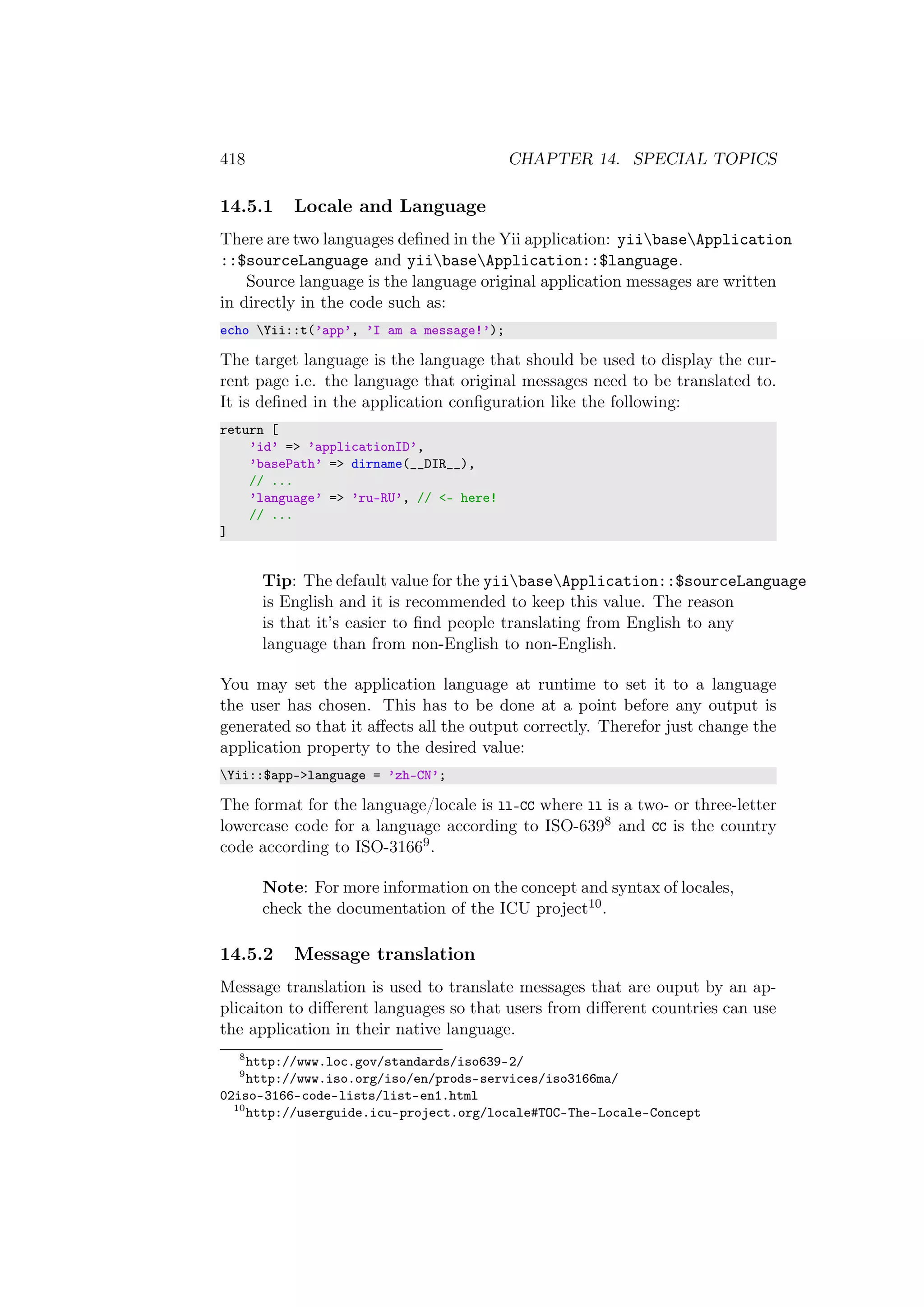 418 CHAPTER 14. SPECIAL TOPICS
14.5.1 Locale and Language
There are two languages deﬁned in the Yii application: yiibaseApplication
::$sourceLanguage and yiibaseApplication::$language.
Source language is the language original application messages are written
in directly in the code such as:
echo Yii::t(’app’, ’I am a message!’);
The target language is the language that should be used to display the cur-
rent page i.e. the language that original messages need to be translated to.
It is deﬁned in the application conﬁguration like the following:
return [
’id’ => ’applicationID’,
’basePath’ => dirname(__DIR__),
// ...
’language’ => ’ru-RU’, // <- here!
// ...
]
Tip: The default value for the yiibaseApplication::$sourceLanguage
is English and it is recommended to keep this value. The reason
is that it’s easier to ﬁnd people translating from English to any
language than from non-English to non-English.
You may set the application language at runtime to set it to a language
the user has chosen. This has to be done at a point before any output is
generated so that it aﬀects all the output correctly. Therefor just change the
application property to the desired value:
Yii::$app->language = ’zh-CN’;
The format for the language/locale is ll-CC where ll is a two- or three-letter
lowercase code for a language according to ISO-6398 and CC is the country
code according to ISO-31669.
Note: For more information on the concept and syntax of locales,
check the documentation of the ICU project10.
14.5.2 Message translation
Message translation is used to translate messages that are ouput by an ap-
plicaiton to diﬀerent languages so that users from diﬀerent countries can use
the application in their native language.
8
http://www.loc.gov/standards/iso639-2/
9
http://www.iso.org/iso/en/prods-services/iso3166ma/
02iso-3166-code-lists/list-en1.html
10
http://userguide.icu-project.org/locale#TOC-The-Locale-Concept
 