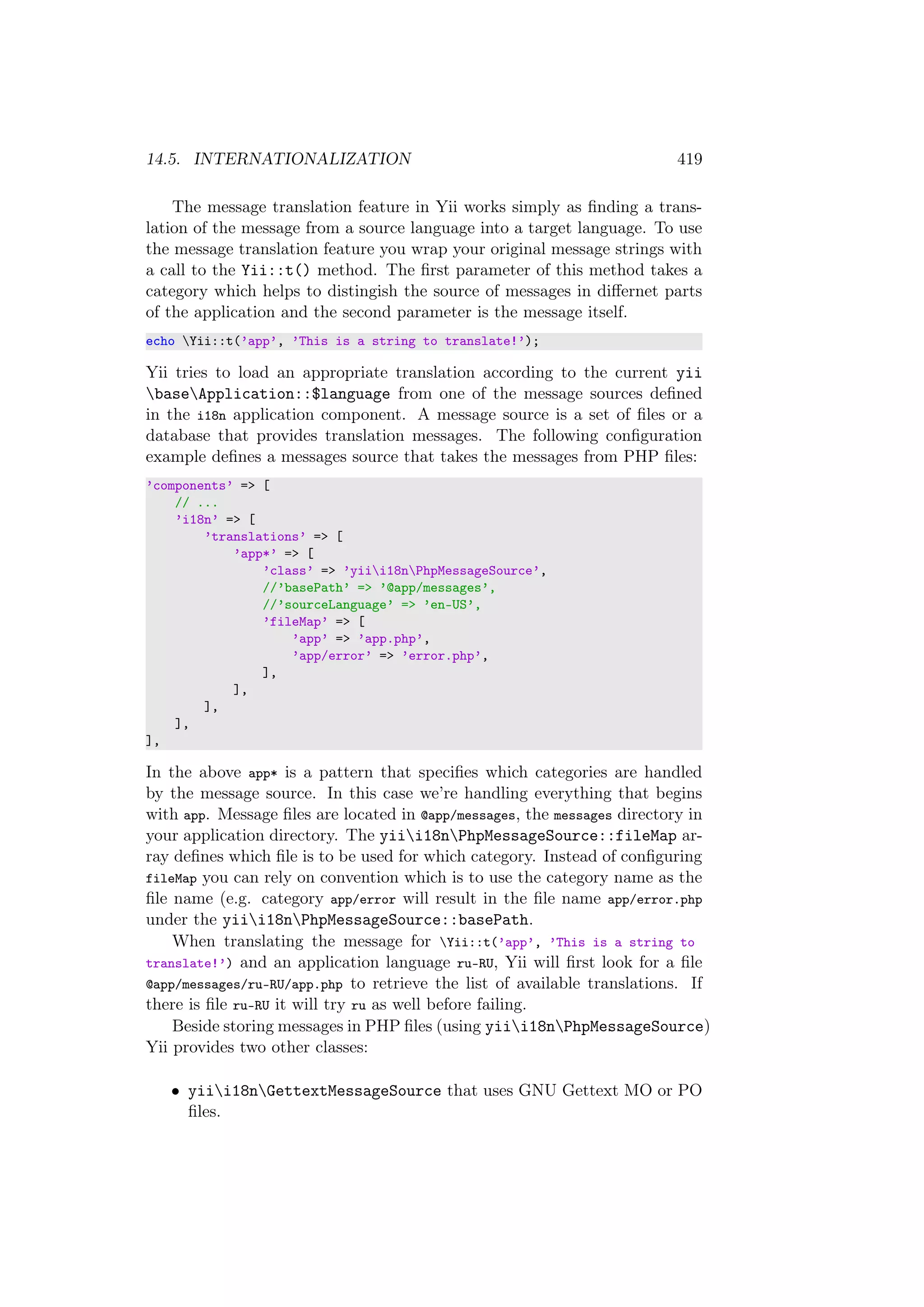 14.5. INTERNATIONALIZATION 419
The message translation feature in Yii works simply as ﬁnding a trans-
lation of the message from a source language into a target language. To use
the message translation feature you wrap your original message strings with
a call to the Yii::t() method. The ﬁrst parameter of this method takes a
category which helps to distingish the source of messages in diﬀernet parts
of the application and the second parameter is the message itself.
echo Yii::t(’app’, ’This is a string to translate!’);
Yii tries to load an appropriate translation according to the current yii
baseApplication::$language from one of the message sources deﬁned
in the i18n application component. A message source is a set of ﬁles or a
database that provides translation messages. The following conﬁguration
example deﬁnes a messages source that takes the messages from PHP ﬁles:
’components’ => [
// ...
’i18n’ => [
’translations’ => [
’app*’ => [
’class’ => ’yiii18nPhpMessageSource’,
//’basePath’ => ’@app/messages’,
//’sourceLanguage’ => ’en-US’,
’fileMap’ => [
’app’ => ’app.php’,
’app/error’ => ’error.php’,
],
],
],
],
],
In the above app* is a pattern that speciﬁes which categories are handled
by the message source. In this case we’re handling everything that begins
with app. Message ﬁles are located in @app/messages, the messages directory in
your application directory. The yiii18nPhpMessageSource::fileMap ar-
ray deﬁnes which ﬁle is to be used for which category. Instead of conﬁguring
fileMap you can rely on convention which is to use the category name as the
ﬁle name (e.g. category app/error will result in the ﬁle name app/error.php
under the yiii18nPhpMessageSource::basePath.
When translating the message for Yii::t(’app’, ’This is a string to
translate!’) and an application language ru-RU, Yii will ﬁrst look for a ﬁle
@app/messages/ru-RU/app.php to retrieve the list of available translations. If
there is ﬁle ru-RU it will try ru as well before failing.
Beside storing messages in PHP ﬁles (using yiii18nPhpMessageSource)
Yii provides two other classes:
• yiii18nGettextMessageSource that uses GNU Gettext MO or PO
ﬁles.
 