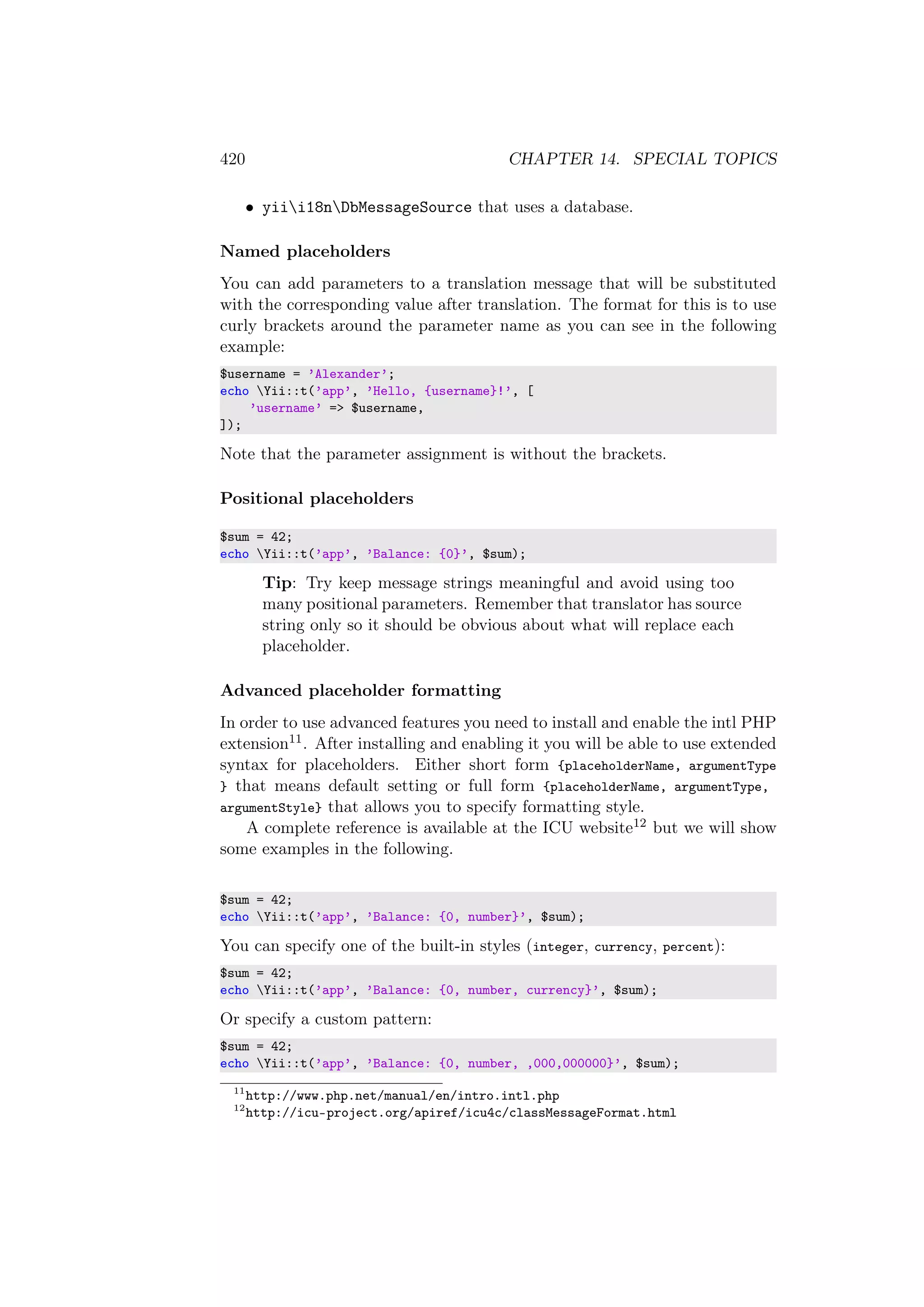 420 CHAPTER 14. SPECIAL TOPICS
• yiii18nDbMessageSource that uses a database.
Named placeholders
You can add parameters to a translation message that will be substituted
with the corresponding value after translation. The format for this is to use
curly brackets around the parameter name as you can see in the following
example:
$username = ’Alexander’;
echo Yii::t(’app’, ’Hello, {username}!’, [
’username’ => $username,
]);
Note that the parameter assignment is without the brackets.
Positional placeholders
$sum = 42;
echo Yii::t(’app’, ’Balance: {0}’, $sum);
Tip: Try keep message strings meaningful and avoid using too
many positional parameters. Remember that translator has source
string only so it should be obvious about what will replace each
placeholder.
Advanced placeholder formatting
In order to use advanced features you need to install and enable the intl PHP
extension11. After installing and enabling it you will be able to use extended
syntax for placeholders. Either short form {placeholderName, argumentType
} that means default setting or full form {placeholderName, argumentType,
argumentStyle} that allows you to specify formatting style.
A complete reference is available at the ICU website12 but we will show
some examples in the following.
$sum = 42;
echo Yii::t(’app’, ’Balance: {0, number}’, $sum);
You can specify one of the built-in styles (integer, currency, percent):
$sum = 42;
echo Yii::t(’app’, ’Balance: {0, number, currency}’, $sum);
Or specify a custom pattern:
$sum = 42;
echo Yii::t(’app’, ’Balance: {0, number, ,000,000000}’, $sum);
11
http://www.php.net/manual/en/intro.intl.php
12
http://icu-project.org/apiref/icu4c/classMessageFormat.html
 