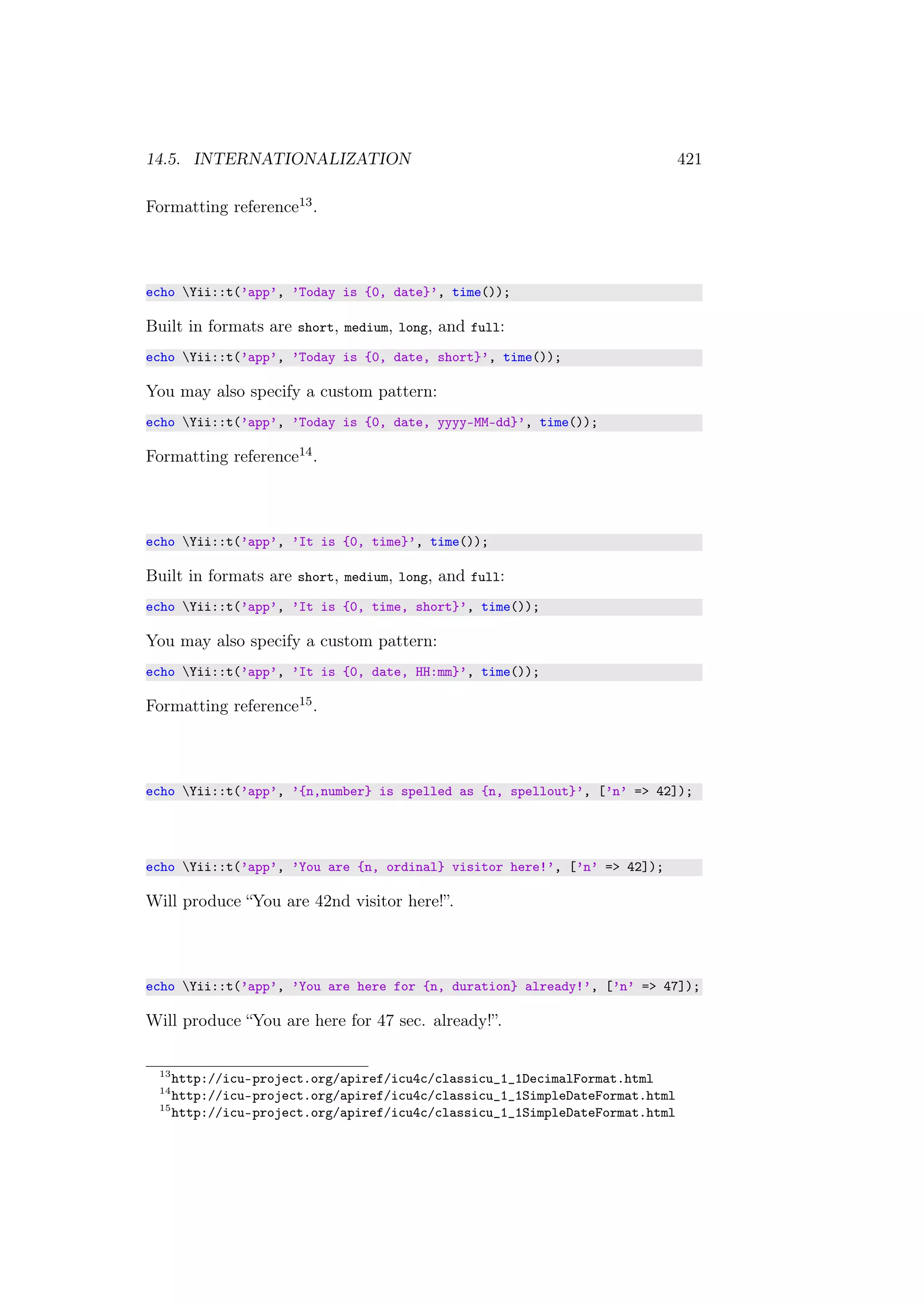 14.5. INTERNATIONALIZATION 421
Formatting reference13.
echo Yii::t(’app’, ’Today is {0, date}’, time());
Built in formats are short, medium, long, and full:
echo Yii::t(’app’, ’Today is {0, date, short}’, time());
You may also specify a custom pattern:
echo Yii::t(’app’, ’Today is {0, date, yyyy-MM-dd}’, time());
Formatting reference14.
echo Yii::t(’app’, ’It is {0, time}’, time());
Built in formats are short, medium, long, and full:
echo Yii::t(’app’, ’It is {0, time, short}’, time());
You may also specify a custom pattern:
echo Yii::t(’app’, ’It is {0, date, HH:mm}’, time());
Formatting reference15.
echo Yii::t(’app’, ’{n,number} is spelled as {n, spellout}’, [’n’ => 42]);
echo Yii::t(’app’, ’You are {n, ordinal} visitor here!’, [’n’ => 42]);
Will produce “You are 42nd visitor here!”.
echo Yii::t(’app’, ’You are here for {n, duration} already!’, [’n’ => 47]);
Will produce “You are here for 47 sec. already!”.
13
http://icu-project.org/apiref/icu4c/classicu_1_1DecimalFormat.html
14
http://icu-project.org/apiref/icu4c/classicu_1_1SimpleDateFormat.html
15
http://icu-project.org/apiref/icu4c/classicu_1_1SimpleDateFormat.html
 