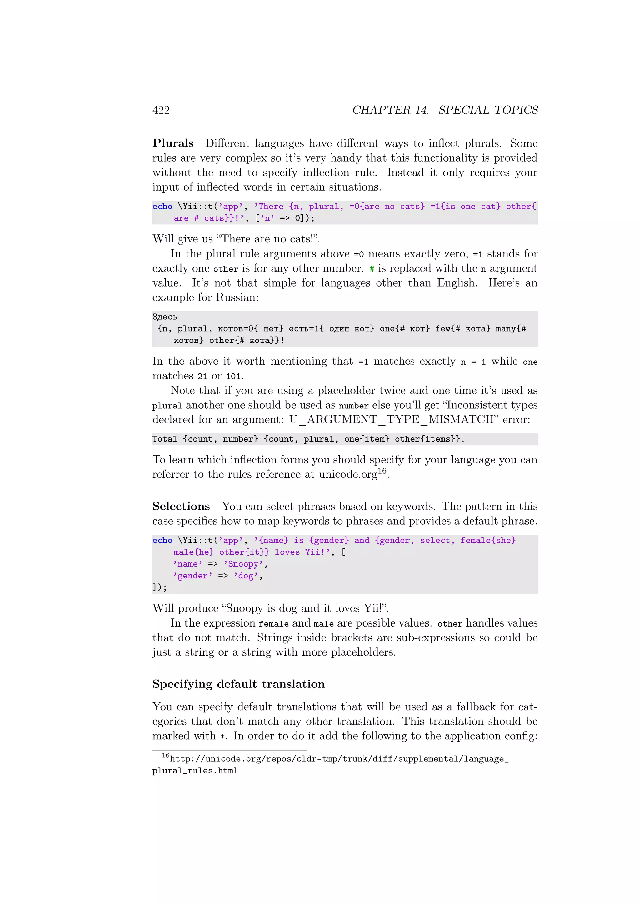 422 CHAPTER 14. SPECIAL TOPICS
Plurals Diﬀerent languages have diﬀerent ways to inﬂect plurals. Some
rules are very complex so it’s very handy that this functionality is provided
without the need to specify inﬂection rule. Instead it only requires your
input of inﬂected words in certain situations.
echo Yii::t(’app’, ’There {n, plural, =0{are no cats} =1{is one cat} other{
are # cats}}!’, [’n’ => 0]);
Will give us “There are no cats!”.
In the plural rule arguments above =0 means exactly zero, =1 stands for
exactly one other is for any other number. # is replaced with the n argument
value. It’s not that simple for languages other than English. Here’s an
example for Russian:
Здесь
{n, plural, котов=0{ нет} есть=1{ один кот} one{# кот} few{# кота} many{#
котов} other{# кота}}!
In the above it worth mentioning that =1 matches exactly n = 1 while one
matches 21 or 101.
Note that if you are using a placeholder twice and one time it’s used as
plural another one should be used as number else you’ll get “Inconsistent types
declared for an argument: U_ARGUMENT_TYPE_MISMATCH” error:
Total {count, number} {count, plural, one{item} other{items}}.
To learn which inﬂection forms you should specify for your language you can
referrer to the rules reference at unicode.org16.
Selections You can select phrases based on keywords. The pattern in this
case speciﬁes how to map keywords to phrases and provides a default phrase.
echo Yii::t(’app’, ’{name} is {gender} and {gender, select, female{she}
male{he} other{it}} loves Yii!’, [
’name’ => ’Snoopy’,
’gender’ => ’dog’,
]);
Will produce “Snoopy is dog and it loves Yii!”.
In the expression female and male are possible values. other handles values
that do not match. Strings inside brackets are sub-expressions so could be
just a string or a string with more placeholders.
Specifying default translation
You can specify default translations that will be used as a fallback for cat-
egories that don’t match any other translation. This translation should be
marked with *. In order to do it add the following to the application conﬁg:
16
http://unicode.org/repos/cldr-tmp/trunk/diff/supplemental/language_
plural_rules.html
 
