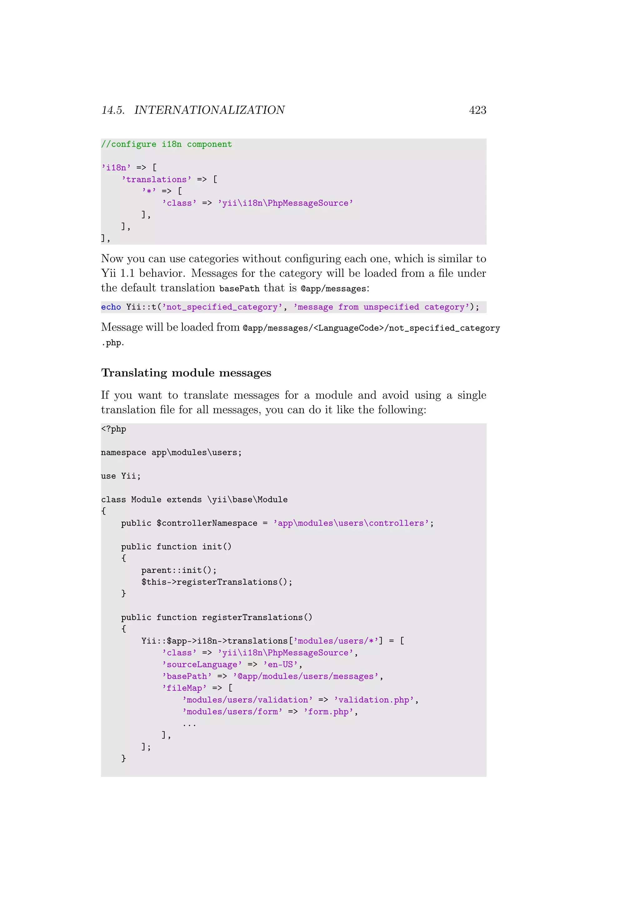 14.5. INTERNATIONALIZATION 423
//configure i18n component
’i18n’ => [
’translations’ => [
’*’ => [
’class’ => ’yiii18nPhpMessageSource’
],
],
],
Now you can use categories without conﬁguring each one, which is similar to
Yii 1.1 behavior. Messages for the category will be loaded from a ﬁle under
the default translation basePath that is @app/messages:
echo Yii::t(’not_specified_category’, ’message from unspecified category’);
Message will be loaded from @app/messages/<LanguageCode>/not_specified_category
.php.
Translating module messages
If you want to translate messages for a module and avoid using a single
translation ﬁle for all messages, you can do it like the following:
<?php
namespace appmodulesusers;
use Yii;
class Module extends yiibaseModule
{
public $controllerNamespace = ’appmodulesuserscontrollers’;
public function init()
{
parent::init();
$this->registerTranslations();
}
public function registerTranslations()
{
Yii::$app->i18n->translations[’modules/users/*’] = [
’class’ => ’yiii18nPhpMessageSource’,
’sourceLanguage’ => ’en-US’,
’basePath’ => ’@app/modules/users/messages’,
’fileMap’ => [
’modules/users/validation’ => ’validation.php’,
’modules/users/form’ => ’form.php’,
...
],
];
}
 