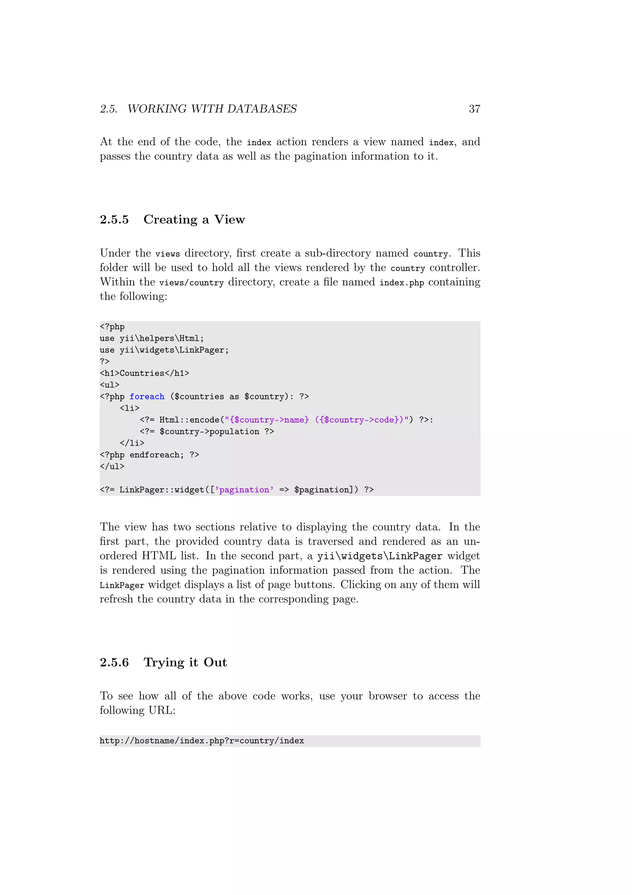 2.5. WORKING WITH DATABASES 37
At the end of the code, the index action renders a view named index, and
passes the country data as well as the pagination information to it.
2.5.5 Creating a View
Under the views directory, ﬁrst create a sub-directory named country. This
folder will be used to hold all the views rendered by the country controller.
Within the views/country directory, create a ﬁle named index.php containing
the following:
<?php
use yiihelpersHtml;
use yiiwidgetsLinkPager;
?>
<h1>Countries</h1>
<ul>
<?php foreach ($countries as $country): ?>
<li>
<?= Html::encode("{$country->name} ({$country->code})") ?>:
<?= $country->population ?>
</li>
<?php endforeach; ?>
</ul>
<?= LinkPager::widget([’pagination’ => $pagination]) ?>
The view has two sections relative to displaying the country data. In the
ﬁrst part, the provided country data is traversed and rendered as an un-
ordered HTML list. In the second part, a yiiwidgetsLinkPager widget
is rendered using the pagination information passed from the action. The
LinkPager widget displays a list of page buttons. Clicking on any of them will
refresh the country data in the corresponding page.
2.5.6 Trying it Out
To see how all of the above code works, use your browser to access the
following URL:
http://hostname/index.php?r=country/index
 