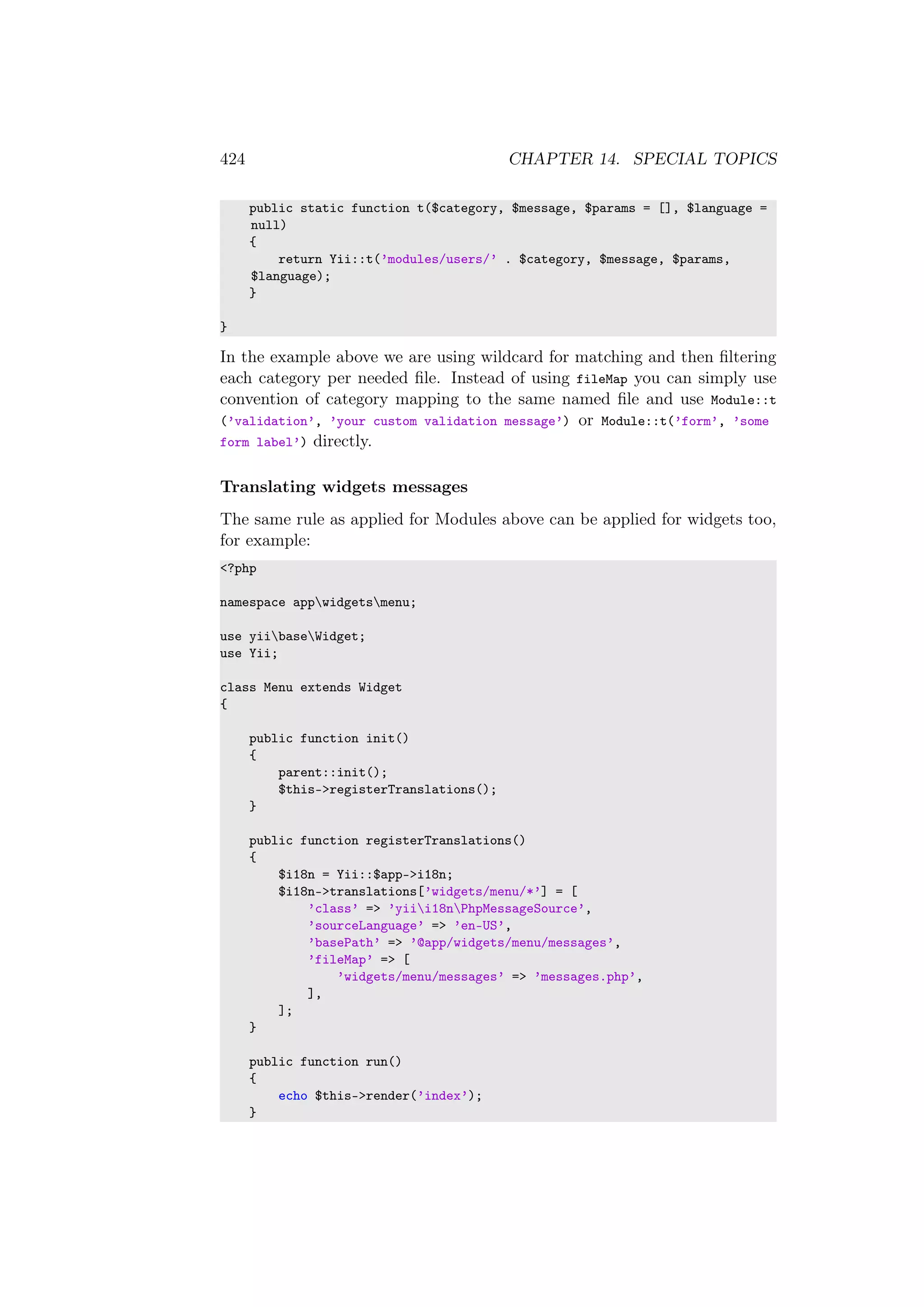 424 CHAPTER 14. SPECIAL TOPICS
public static function t($category, $message, $params = [], $language =
null)
{
return Yii::t(’modules/users/’ . $category, $message, $params,
$language);
}
}
In the example above we are using wildcard for matching and then ﬁltering
each category per needed ﬁle. Instead of using fileMap you can simply use
convention of category mapping to the same named ﬁle and use Module::t
(’validation’, ’your custom validation message’) or Module::t(’form’, ’some
form label’) directly.
Translating widgets messages
The same rule as applied for Modules above can be applied for widgets too,
for example:
<?php
namespace appwidgetsmenu;
use yiibaseWidget;
use Yii;
class Menu extends Widget
{
public function init()
{
parent::init();
$this->registerTranslations();
}
public function registerTranslations()
{
$i18n = Yii::$app->i18n;
$i18n->translations[’widgets/menu/*’] = [
’class’ => ’yiii18nPhpMessageSource’,
’sourceLanguage’ => ’en-US’,
’basePath’ => ’@app/widgets/menu/messages’,
’fileMap’ => [
’widgets/menu/messages’ => ’messages.php’,
],
];
}
public function run()
{
echo $this->render(’index’);
}
 