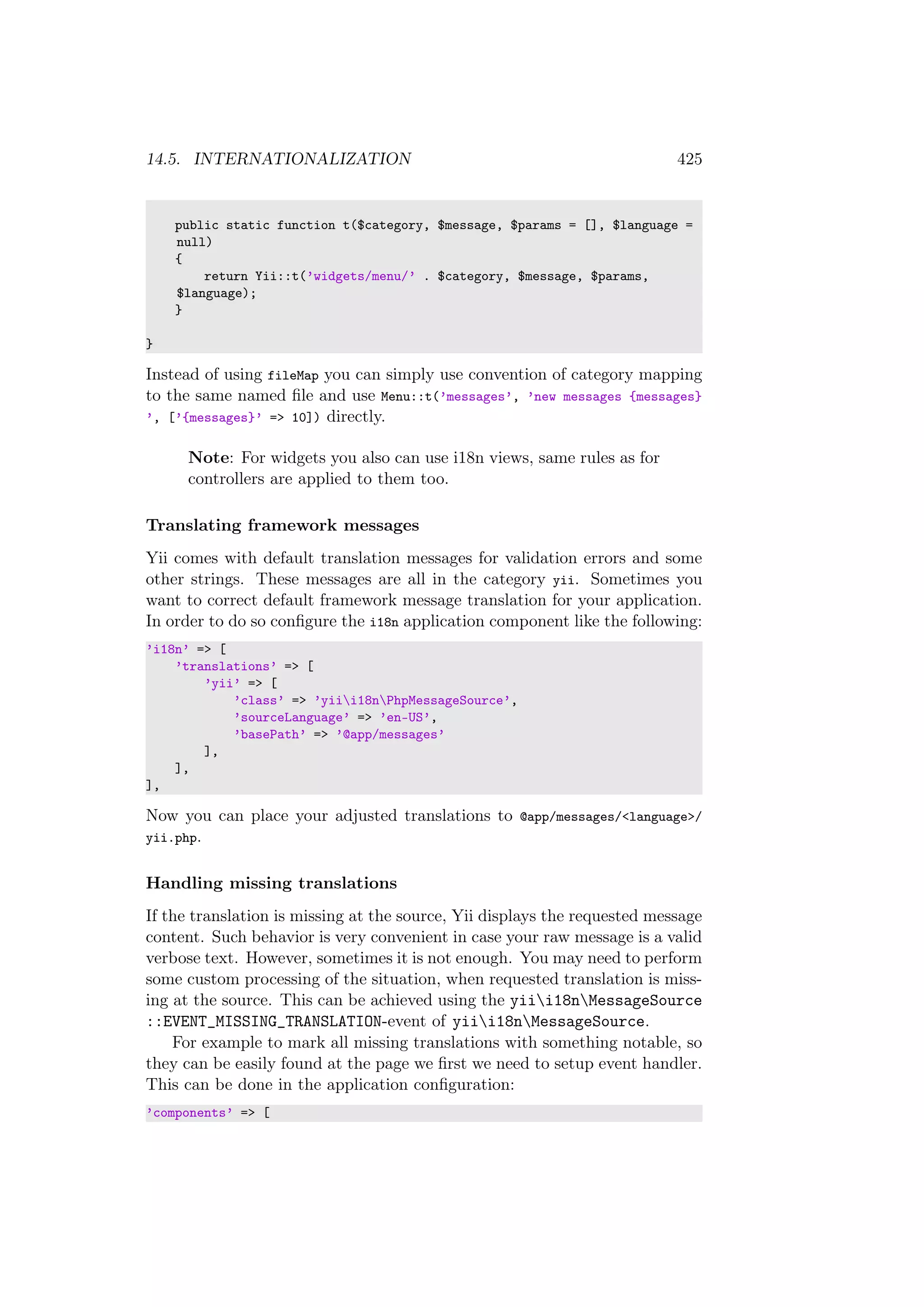 14.5. INTERNATIONALIZATION 425
public static function t($category, $message, $params = [], $language =
null)
{
return Yii::t(’widgets/menu/’ . $category, $message, $params,
$language);
}
}
Instead of using fileMap you can simply use convention of category mapping
to the same named ﬁle and use Menu::t(’messages’, ’new messages {messages}
’, [’{messages}’ => 10]) directly.
Note: For widgets you also can use i18n views, same rules as for
controllers are applied to them too.
Translating framework messages
Yii comes with default translation messages for validation errors and some
other strings. These messages are all in the category yii. Sometimes you
want to correct default framework message translation for your application.
In order to do so conﬁgure the i18n application component like the following:
’i18n’ => [
’translations’ => [
’yii’ => [
’class’ => ’yiii18nPhpMessageSource’,
’sourceLanguage’ => ’en-US’,
’basePath’ => ’@app/messages’
],
],
],
Now you can place your adjusted translations to @app/messages/<language>/
yii.php.
Handling missing translations
If the translation is missing at the source, Yii displays the requested message
content. Such behavior is very convenient in case your raw message is a valid
verbose text. However, sometimes it is not enough. You may need to perform
some custom processing of the situation, when requested translation is miss-
ing at the source. This can be achieved using the yiii18nMessageSource
::EVENT_MISSING_TRANSLATION-event of yiii18nMessageSource.
For example to mark all missing translations with something notable, so
they can be easily found at the page we ﬁrst we need to setup event handler.
This can be done in the application conﬁguration:
’components’ => [
 