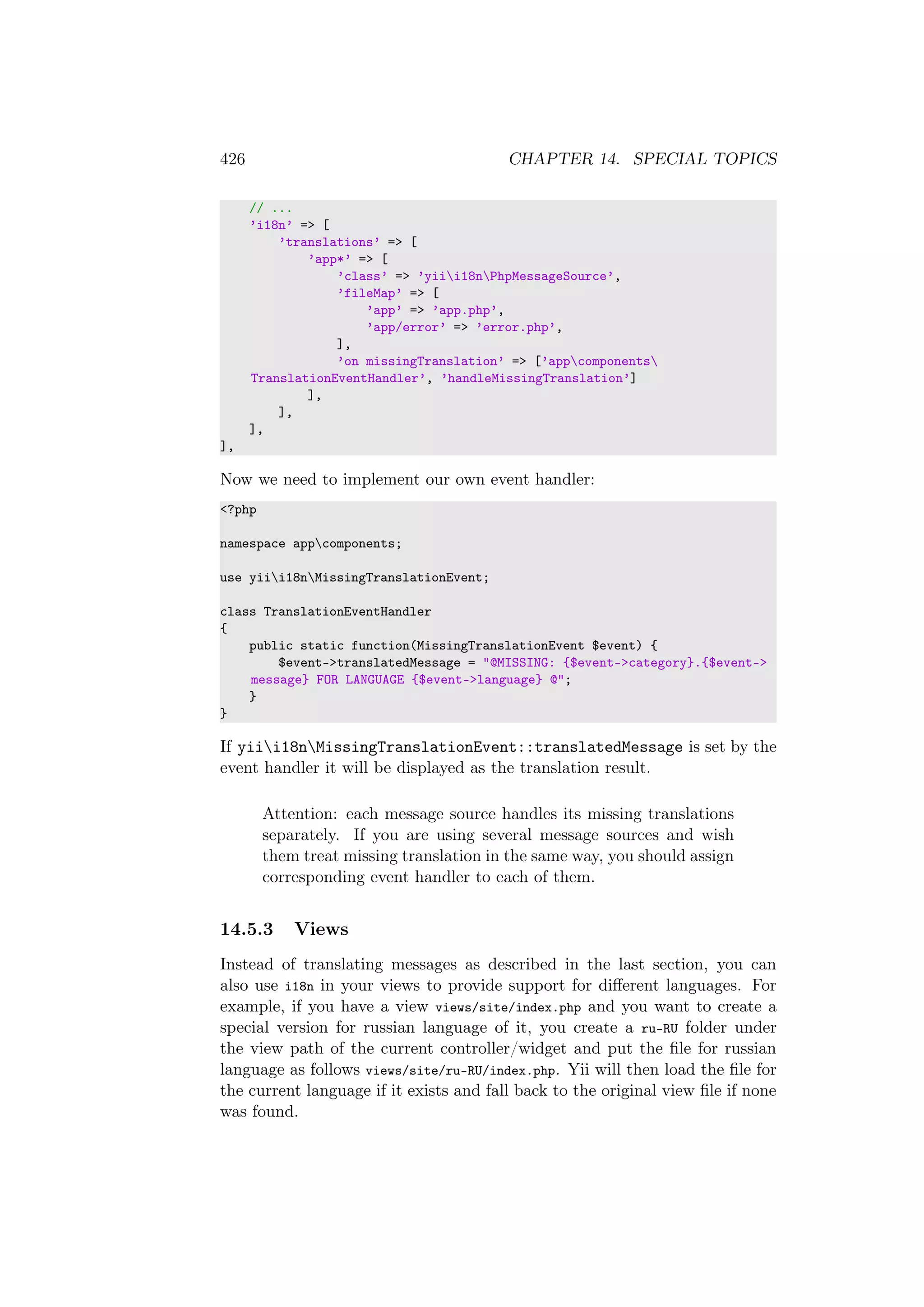 426 CHAPTER 14. SPECIAL TOPICS
// ...
’i18n’ => [
’translations’ => [
’app*’ => [
’class’ => ’yiii18nPhpMessageSource’,
’fileMap’ => [
’app’ => ’app.php’,
’app/error’ => ’error.php’,
],
’on missingTranslation’ => [’appcomponents
TranslationEventHandler’, ’handleMissingTranslation’]
],
],
],
],
Now we need to implement our own event handler:
<?php
namespace appcomponents;
use yiii18nMissingTranslationEvent;
class TranslationEventHandler
{
public static function(MissingTranslationEvent $event) {
$event->translatedMessage = "@MISSING: {$event->category}.{$event->
message} FOR LANGUAGE {$event->language} @";
}
}
If yiii18nMissingTranslationEvent::translatedMessage is set by the
event handler it will be displayed as the translation result.
Attention: each message source handles its missing translations
separately. If you are using several message sources and wish
them treat missing translation in the same way, you should assign
corresponding event handler to each of them.
14.5.3 Views
Instead of translating messages as described in the last section, you can
also use i18n in your views to provide support for diﬀerent languages. For
example, if you have a view views/site/index.php and you want to create a
special version for russian language of it, you create a ru-RU folder under
the view path of the current controller/widget and put the ﬁle for russian
language as follows views/site/ru-RU/index.php. Yii will then load the ﬁle for
the current language if it exists and fall back to the original view ﬁle if none
was found.
 