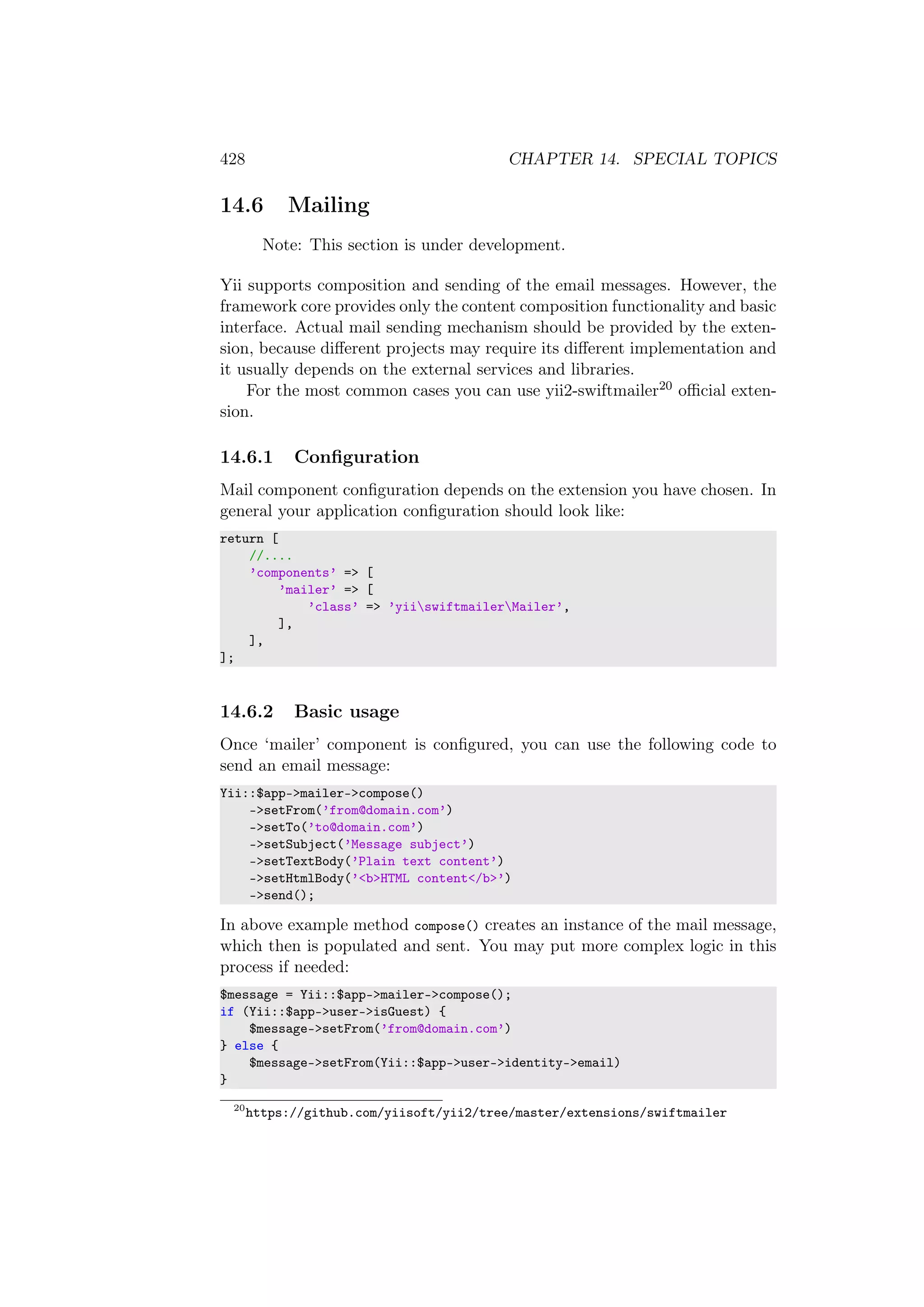 428 CHAPTER 14. SPECIAL TOPICS
14.6 Mailing
Note: This section is under development.
Yii supports composition and sending of the email messages. However, the
framework core provides only the content composition functionality and basic
interface. Actual mail sending mechanism should be provided by the exten-
sion, because diﬀerent projects may require its diﬀerent implementation and
it usually depends on the external services and libraries.
For the most common cases you can use yii2-swiftmailer20 oﬃcial exten-
sion.
14.6.1 Conﬁguration
Mail component conﬁguration depends on the extension you have chosen. In
general your application conﬁguration should look like:
return [
//....
’components’ => [
’mailer’ => [
’class’ => ’yiiswiftmailerMailer’,
],
],
];
14.6.2 Basic usage
Once ‘mailer’ component is conﬁgured, you can use the following code to
send an email message:
Yii::$app->mailer->compose()
->setFrom(’from@domain.com’)
->setTo(’to@domain.com’)
->setSubject(’Message subject’)
->setTextBody(’Plain text content’)
->setHtmlBody(’<b>HTML content</b>’)
->send();
In above example method compose() creates an instance of the mail message,
which then is populated and sent. You may put more complex logic in this
process if needed:
$message = Yii::$app->mailer->compose();
if (Yii::$app->user->isGuest) {
$message->setFrom(’from@domain.com’)
} else {
$message->setFrom(Yii::$app->user->identity->email)
}
20
https://github.com/yiisoft/yii2/tree/master/extensions/swiftmailer
 