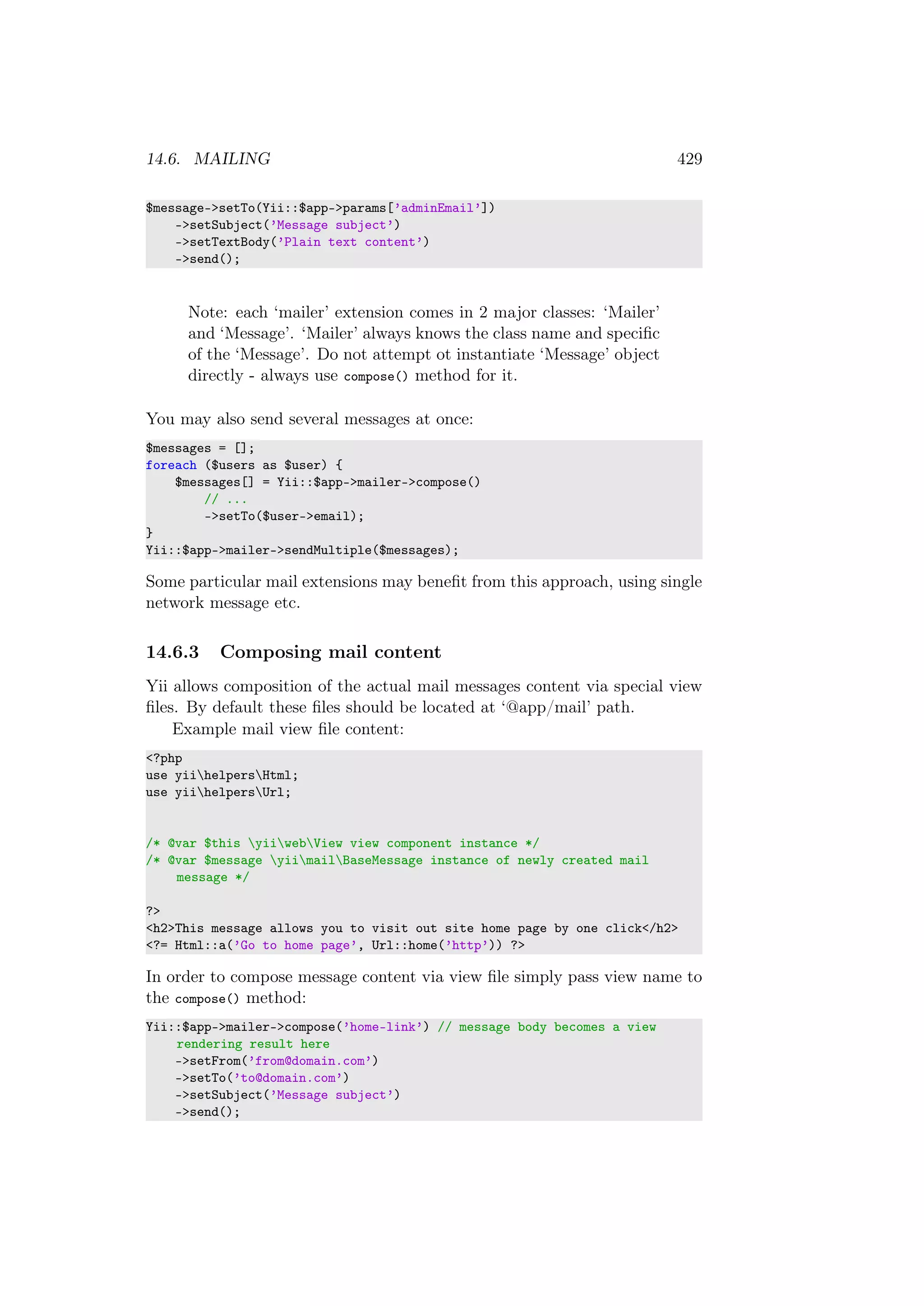 14.6. MAILING 429
$message->setTo(Yii::$app->params[’adminEmail’])
->setSubject(’Message subject’)
->setTextBody(’Plain text content’)
->send();
Note: each ‘mailer’ extension comes in 2 major classes: ‘Mailer’
and ‘Message’. ‘Mailer’ always knows the class name and speciﬁc
of the ‘Message’. Do not attempt ot instantiate ‘Message’ object
directly - always use compose() method for it.
You may also send several messages at once:
$messages = [];
foreach ($users as $user) {
$messages[] = Yii::$app->mailer->compose()
// ...
->setTo($user->email);
}
Yii::$app->mailer->sendMultiple($messages);
Some particular mail extensions may beneﬁt from this approach, using single
network message etc.
14.6.3 Composing mail content
Yii allows composition of the actual mail messages content via special view
ﬁles. By default these ﬁles should be located at ‘@app/mail’ path.
Example mail view ﬁle content:
<?php
use yiihelpersHtml;
use yiihelpersUrl;
/* @var $this yiiwebView view component instance */
/* @var $message yiimailBaseMessage instance of newly created mail
message */
?>
<h2>This message allows you to visit out site home page by one click</h2>
<?= Html::a(’Go to home page’, Url::home(’http’)) ?>
In order to compose message content via view ﬁle simply pass view name to
the compose() method:
Yii::$app->mailer->compose(’home-link’) // message body becomes a view
rendering result here
->setFrom(’from@domain.com’)
->setTo(’to@domain.com’)
->setSubject(’Message subject’)
->send();
 