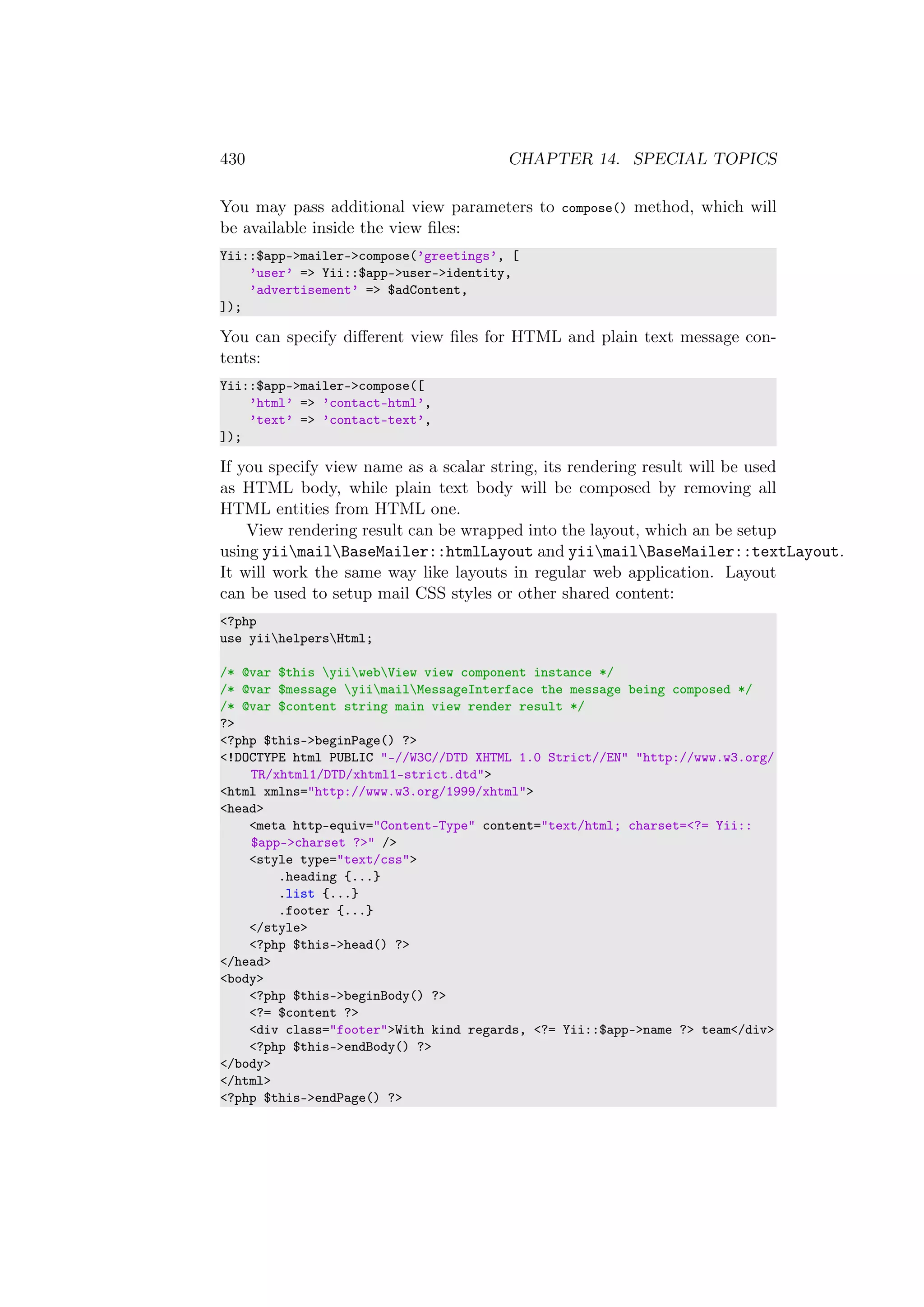 430 CHAPTER 14. SPECIAL TOPICS
You may pass additional view parameters to compose() method, which will
be available inside the view ﬁles:
Yii::$app->mailer->compose(’greetings’, [
’user’ => Yii::$app->user->identity,
’advertisement’ => $adContent,
]);
You can specify diﬀerent view ﬁles for HTML and plain text message con-
tents:
Yii::$app->mailer->compose([
’html’ => ’contact-html’,
’text’ => ’contact-text’,
]);
If you specify view name as a scalar string, its rendering result will be used
as HTML body, while plain text body will be composed by removing all
HTML entities from HTML one.
View rendering result can be wrapped into the layout, which an be setup
using yiimailBaseMailer::htmlLayout and yiimailBaseMailer::textLayout.
It will work the same way like layouts in regular web application. Layout
can be used to setup mail CSS styles or other shared content:
<?php
use yiihelpersHtml;
/* @var $this yiiwebView view component instance */
/* @var $message yiimailMessageInterface the message being composed */
/* @var $content string main view render result */
?>
<?php $this->beginPage() ?>
<!DOCTYPE html PUBLIC "-//W3C//DTD XHTML 1.0 Strict//EN" "http://www.w3.org/
TR/xhtml1/DTD/xhtml1-strict.dtd">
<html xmlns="http://www.w3.org/1999/xhtml">
<head>
<meta http-equiv="Content-Type" content="text/html; charset=<?= Yii::
$app->charset ?>" />
<style type="text/css">
.heading {...}
.list {...}
.footer {...}
</style>
<?php $this->head() ?>
</head>
<body>
<?php $this->beginBody() ?>
<?= $content ?>
<div class="footer">With kind regards, <?= Yii::$app->name ?> team</div>
<?php $this->endBody() ?>
</body>
</html>
<?php $this->endPage() ?>
 