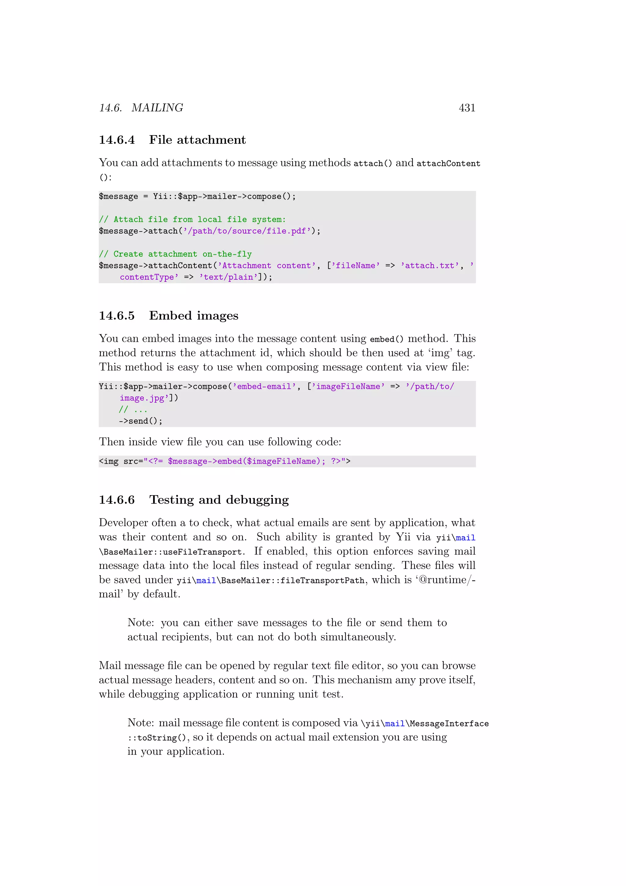 14.6. MAILING 431
14.6.4 File attachment
You can add attachments to message using methods attach() and attachContent
():
$message = Yii::$app->mailer->compose();
// Attach file from local file system:
$message->attach(’/path/to/source/file.pdf’);
// Create attachment on-the-fly
$message->attachContent(’Attachment content’, [’fileName’ => ’attach.txt’, ’
contentType’ => ’text/plain’]);
14.6.5 Embed images
You can embed images into the message content using embed() method. This
method returns the attachment id, which should be then used at ‘img’ tag.
This method is easy to use when composing message content via view ﬁle:
Yii::$app->mailer->compose(’embed-email’, [’imageFileName’ => ’/path/to/
image.jpg’])
// ...
->send();
Then inside view ﬁle you can use following code:
<img src="<?= $message->embed($imageFileName); ?>">
14.6.6 Testing and debugging
Developer often a to check, what actual emails are sent by application, what
was their content and so on. Such ability is granted by Yii via yiimail
BaseMailer::useFileTransport. If enabled, this option enforces saving mail
message data into the local ﬁles instead of regular sending. These ﬁles will
be saved under yiimailBaseMailer::fileTransportPath, which is ‘@runtime/-
mail’ by default.
Note: you can either save messages to the ﬁle or send them to
actual recipients, but can not do both simultaneously.
Mail message ﬁle can be opened by regular text ﬁle editor, so you can browse
actual message headers, content and so on. This mechanism amy prove itself,
while debugging application or running unit test.
Note: mail message ﬁle content is composed via yiimailMessageInterface
::toString(), so it depends on actual mail extension you are using
in your application.
 