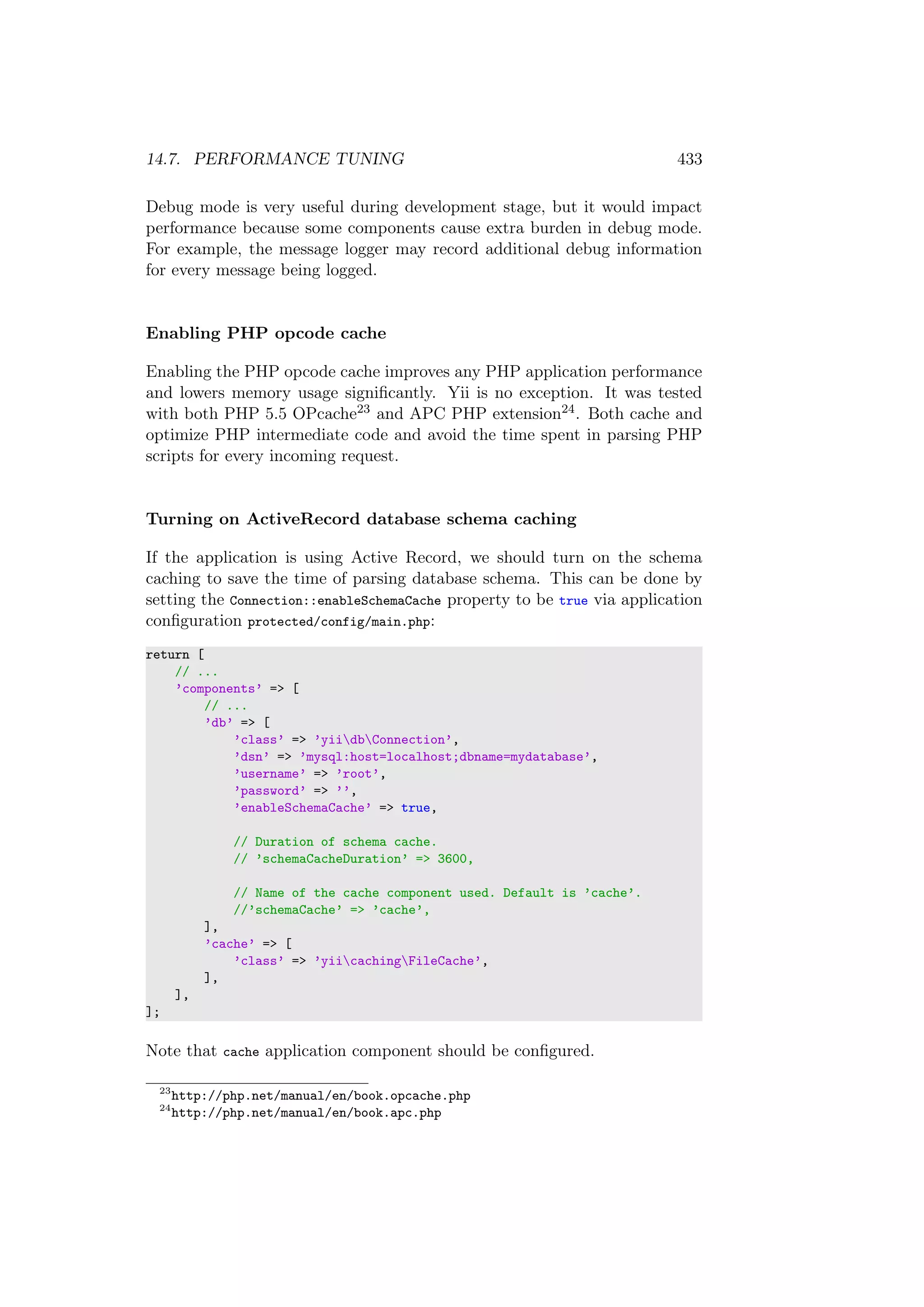 14.7. PERFORMANCE TUNING 433
Debug mode is very useful during development stage, but it would impact
performance because some components cause extra burden in debug mode.
For example, the message logger may record additional debug information
for every message being logged.
Enabling PHP opcode cache
Enabling the PHP opcode cache improves any PHP application performance
and lowers memory usage signiﬁcantly. Yii is no exception. It was tested
with both PHP 5.5 OPcache23 and APC PHP extension24. Both cache and
optimize PHP intermediate code and avoid the time spent in parsing PHP
scripts for every incoming request.
Turning on ActiveRecord database schema caching
If the application is using Active Record, we should turn on the schema
caching to save the time of parsing database schema. This can be done by
setting the Connection::enableSchemaCache property to be true via application
conﬁguration protected/config/main.php:
return [
// ...
’components’ => [
// ...
’db’ => [
’class’ => ’yiidbConnection’,
’dsn’ => ’mysql:host=localhost;dbname=mydatabase’,
’username’ => ’root’,
’password’ => ’’,
’enableSchemaCache’ => true,
// Duration of schema cache.
// ’schemaCacheDuration’ => 3600,
// Name of the cache component used. Default is ’cache’.
//’schemaCache’ => ’cache’,
],
’cache’ => [
’class’ => ’yiicachingFileCache’,
],
],
];
Note that cache application component should be conﬁgured.
23
http://php.net/manual/en/book.opcache.php
24
http://php.net/manual/en/book.apc.php
 