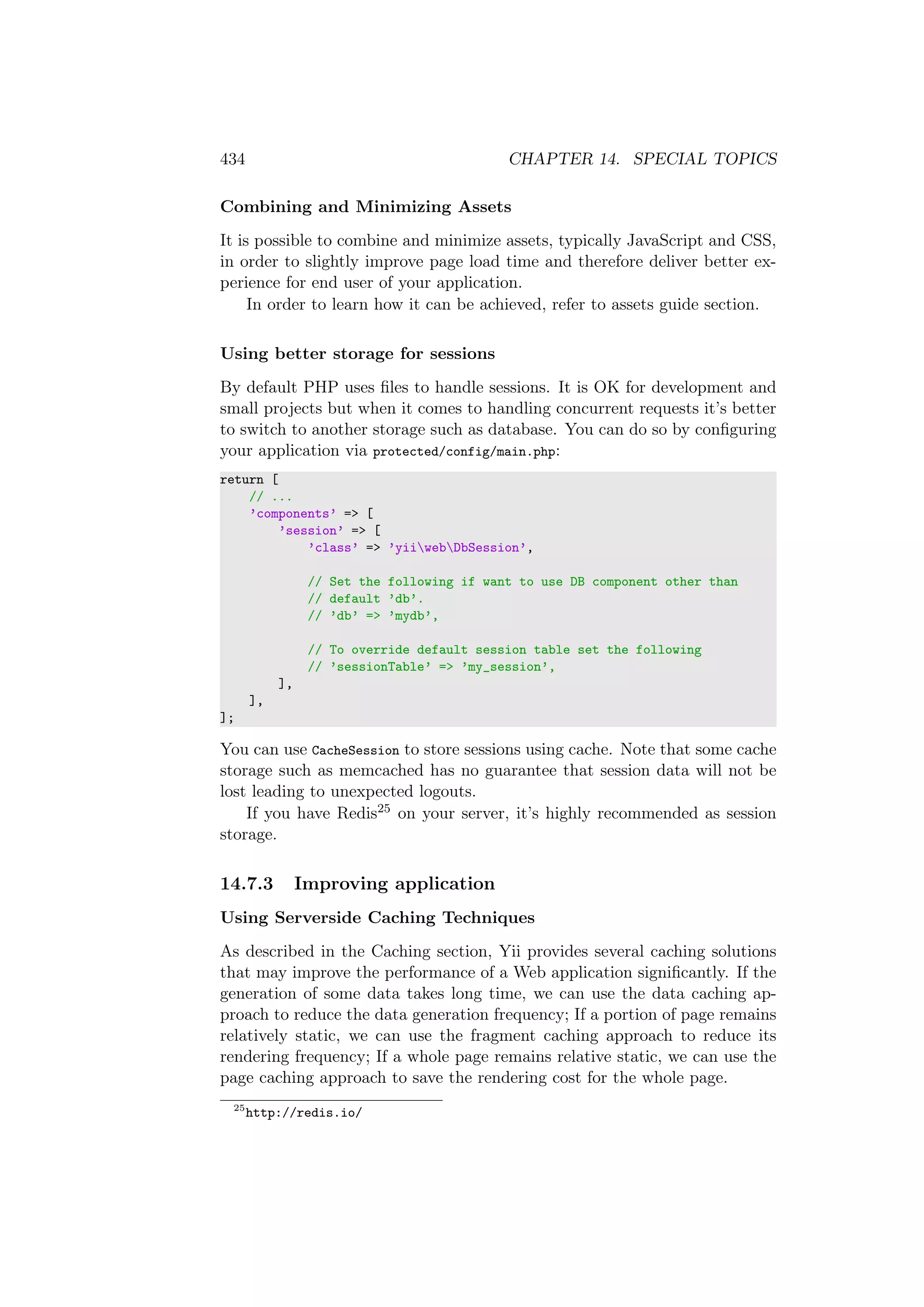 434 CHAPTER 14. SPECIAL TOPICS
Combining and Minimizing Assets
It is possible to combine and minimize assets, typically JavaScript and CSS,
in order to slightly improve page load time and therefore deliver better ex-
perience for end user of your application.
In order to learn how it can be achieved, refer to assets guide section.
Using better storage for sessions
By default PHP uses ﬁles to handle sessions. It is OK for development and
small projects but when it comes to handling concurrent requests it’s better
to switch to another storage such as database. You can do so by conﬁguring
your application via protected/config/main.php:
return [
// ...
’components’ => [
’session’ => [
’class’ => ’yiiwebDbSession’,
// Set the following if want to use DB component other than
// default ’db’.
// ’db’ => ’mydb’,
// To override default session table set the following
// ’sessionTable’ => ’my_session’,
],
],
];
You can use CacheSession to store sessions using cache. Note that some cache
storage such as memcached has no guarantee that session data will not be
lost leading to unexpected logouts.
If you have Redis25 on your server, it’s highly recommended as session
storage.
14.7.3 Improving application
Using Serverside Caching Techniques
As described in the Caching section, Yii provides several caching solutions
that may improve the performance of a Web application signiﬁcantly. If the
generation of some data takes long time, we can use the data caching ap-
proach to reduce the data generation frequency; If a portion of page remains
relatively static, we can use the fragment caching approach to reduce its
rendering frequency; If a whole page remains relative static, we can use the
page caching approach to save the rendering cost for the whole page.
25
http://redis.io/
 