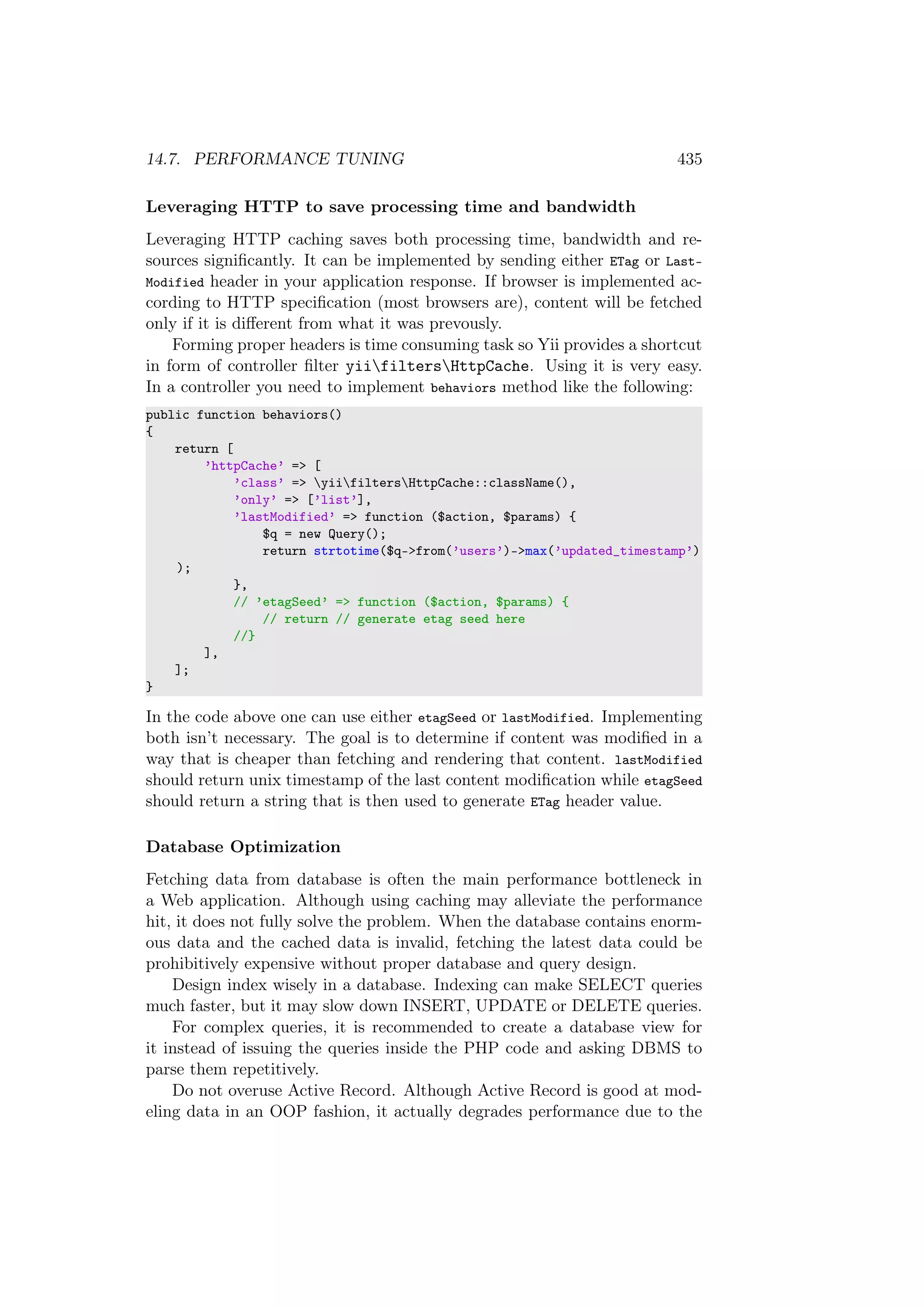 14.7. PERFORMANCE TUNING 435
Leveraging HTTP to save processing time and bandwidth
Leveraging HTTP caching saves both processing time, bandwidth and re-
sources signiﬁcantly. It can be implemented by sending either ETag or Last-
Modified header in your application response. If browser is implemented ac-
cording to HTTP speciﬁcation (most browsers are), content will be fetched
only if it is diﬀerent from what it was prevously.
Forming proper headers is time consuming task so Yii provides a shortcut
in form of controller ﬁlter yiifiltersHttpCache. Using it is very easy.
In a controller you need to implement behaviors method like the following:
public function behaviors()
{
return [
’httpCache’ => [
’class’ => yiifiltersHttpCache::className(),
’only’ => [’list’],
’lastModified’ => function ($action, $params) {
$q = new Query();
return strtotime($q->from(’users’)->max(’updated_timestamp’)
);
},
// ’etagSeed’ => function ($action, $params) {
// return // generate etag seed here
//}
],
];
}
In the code above one can use either etagSeed or lastModified. Implementing
both isn’t necessary. The goal is to determine if content was modiﬁed in a
way that is cheaper than fetching and rendering that content. lastModified
should return unix timestamp of the last content modiﬁcation while etagSeed
should return a string that is then used to generate ETag header value.
Database Optimization
Fetching data from database is often the main performance bottleneck in
a Web application. Although using caching may alleviate the performance
hit, it does not fully solve the problem. When the database contains enorm-
ous data and the cached data is invalid, fetching the latest data could be
prohibitively expensive without proper database and query design.
Design index wisely in a database. Indexing can make SELECT queries
much faster, but it may slow down INSERT, UPDATE or DELETE queries.
For complex queries, it is recommended to create a database view for
it instead of issuing the queries inside the PHP code and asking DBMS to
parse them repetitively.
Do not overuse Active Record. Although Active Record is good at mod-
eling data in an OOP fashion, it actually degrades performance due to the
 