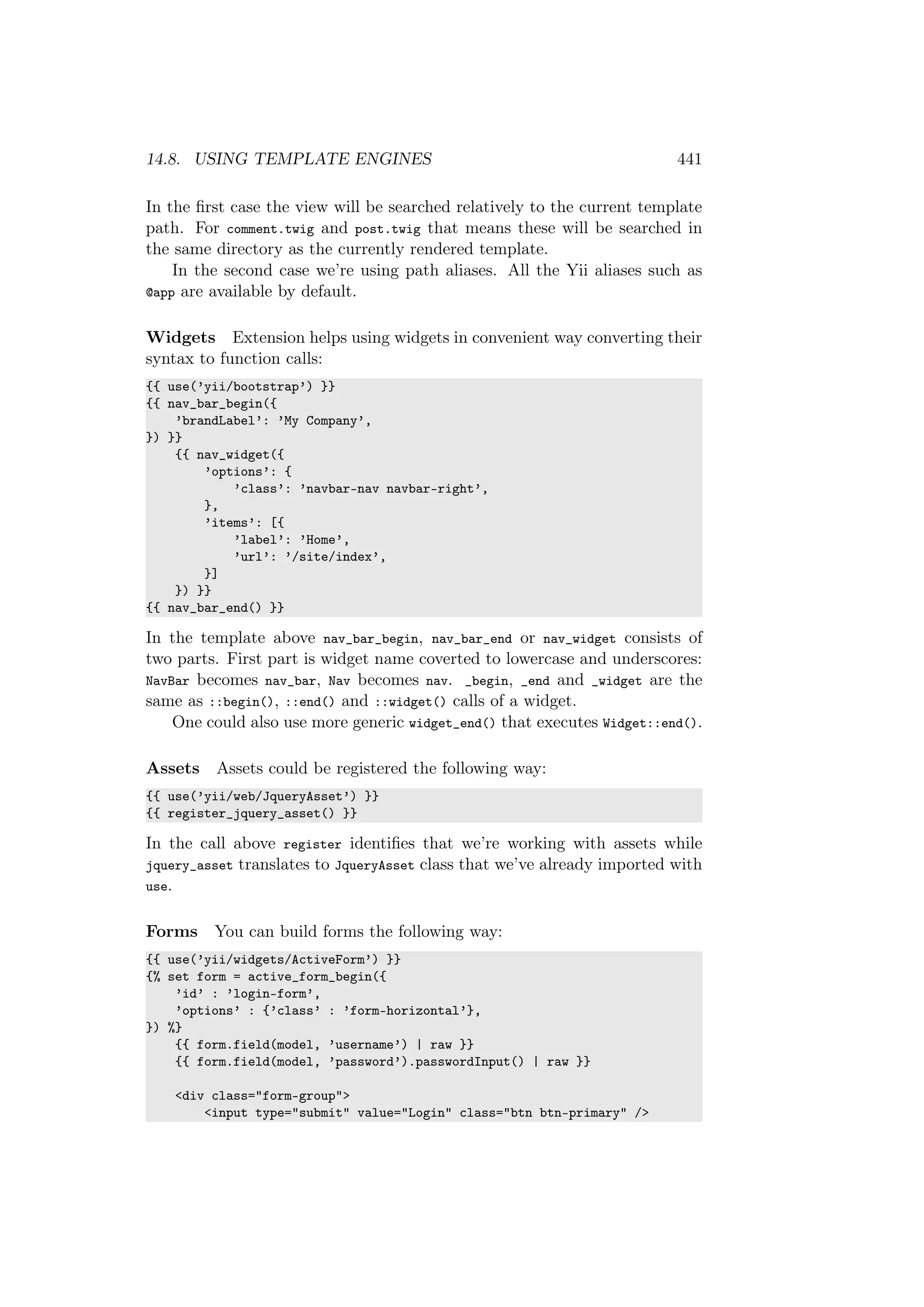14.8. USING TEMPLATE ENGINES 441
In the ﬁrst case the view will be searched relatively to the current template
path. For comment.twig and post.twig that means these will be searched in
the same directory as the currently rendered template.
In the second case we’re using path aliases. All the Yii aliases such as
@app are available by default.
Widgets Extension helps using widgets in convenient way converting their
syntax to function calls:
{{ use(’yii/bootstrap’) }}
{{ nav_bar_begin({
’brandLabel’: ’My Company’,
}) }}
{{ nav_widget({
’options’: {
’class’: ’navbar-nav navbar-right’,
},
’items’: [{
’label’: ’Home’,
’url’: ’/site/index’,
}]
}) }}
{{ nav_bar_end() }}
In the template above nav_bar_begin, nav_bar_end or nav_widget consists of
two parts. First part is widget name coverted to lowercase and underscores:
NavBar becomes nav_bar, Nav becomes nav. _begin, _end and _widget are the
same as ::begin(), ::end() and ::widget() calls of a widget.
One could also use more generic widget_end() that executes Widget::end().
Assets Assets could be registered the following way:
{{ use(’yii/web/JqueryAsset’) }}
{{ register_jquery_asset() }}
In the call above register identiﬁes that we’re working with assets while
jquery_asset translates to JqueryAsset class that we’ve already imported with
use.
Forms You can build forms the following way:
{{ use(’yii/widgets/ActiveForm’) }}
{% set form = active_form_begin({
’id’ : ’login-form’,
’options’ : {’class’ : ’form-horizontal’},
}) %}
{{ form.field(model, ’username’) | raw }}
{{ form.field(model, ’password’).passwordInput() | raw }}
<div class="form-group">
<input type="submit" value="Login" class="btn btn-primary" />
 