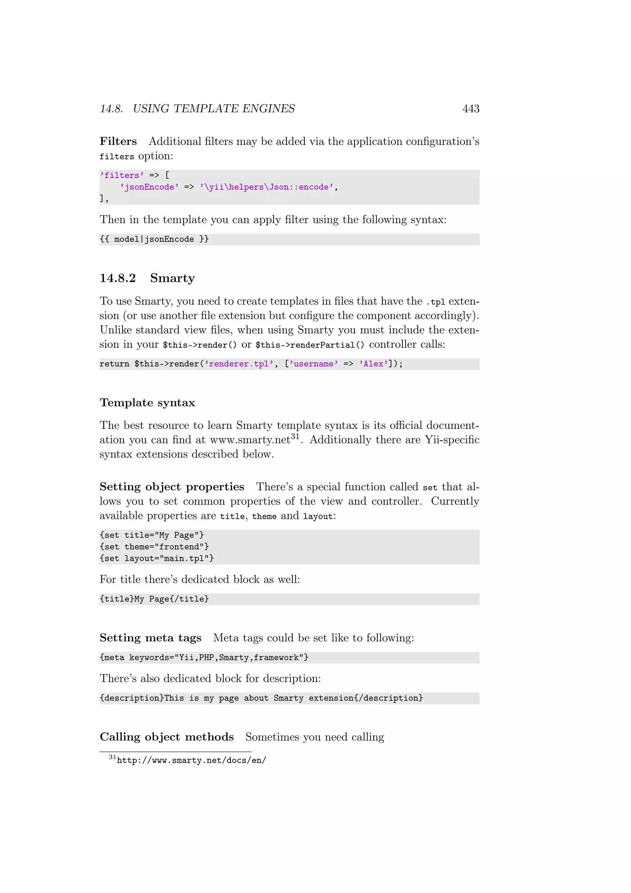 14.8. USING TEMPLATE ENGINES 443
Filters Additional ﬁlters may be added via the application conﬁguration’s
filters option:
’filters’ => [
’jsonEncode’ => ’yiihelpersJson::encode’,
],
Then in the template you can apply ﬁlter using the following syntax:
{{ model|jsonEncode }}
14.8.2 Smarty
To use Smarty, you need to create templates in ﬁles that have the .tpl exten-
sion (or use another ﬁle extension but conﬁgure the component accordingly).
Unlike standard view ﬁles, when using Smarty you must include the exten-
sion in your $this->render() or $this->renderPartial() controller calls:
return $this->render(’renderer.tpl’, [’username’ => ’Alex’]);
Template syntax
The best resource to learn Smarty template syntax is its oﬃcial document-
ation you can ﬁnd at www.smarty.net31. Additionally there are Yii-speciﬁc
syntax extensions described below.
Setting object properties There’s a special function called set that al-
lows you to set common properties of the view and controller. Currently
available properties are title, theme and layout:
{set title="My Page"}
{set theme="frontend"}
{set layout="main.tpl"}
For title there’s dedicated block as well:
{title}My Page{/title}
Setting meta tags Meta tags could be set like to following:
{meta keywords="Yii,PHP,Smarty,framework"}
There’s also dedicated block for description:
{description}This is my page about Smarty extension{/description}
Calling object methods Sometimes you need calling
31
http://www.smarty.net/docs/en/
 