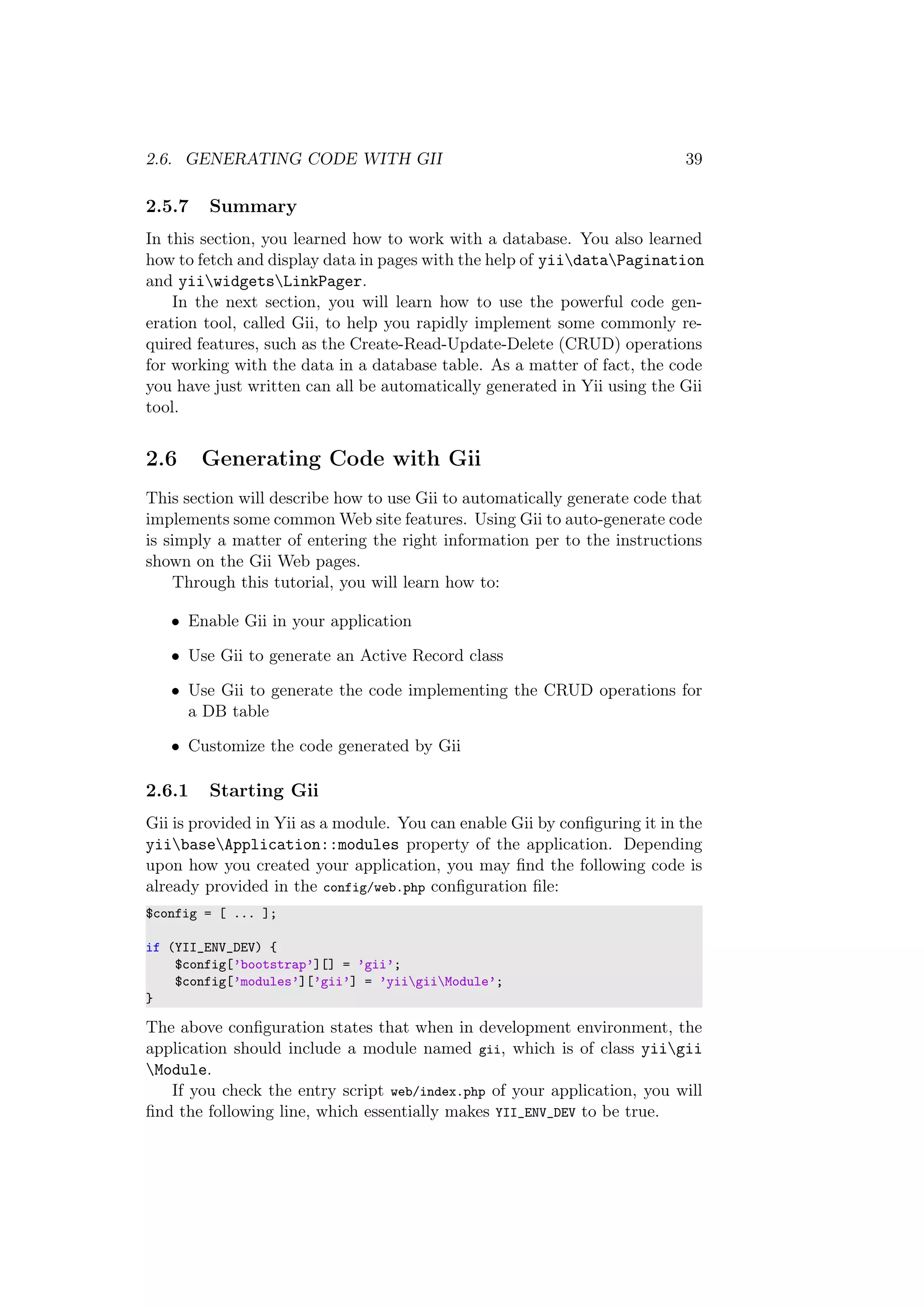 2.6. GENERATING CODE WITH GII 39
2.5.7 Summary
In this section, you learned how to work with a database. You also learned
how to fetch and display data in pages with the help of yiidataPagination
and yiiwidgetsLinkPager.
In the next section, you will learn how to use the powerful code gen-
eration tool, called Gii, to help you rapidly implement some commonly re-
quired features, such as the Create-Read-Update-Delete (CRUD) operations
for working with the data in a database table. As a matter of fact, the code
you have just written can all be automatically generated in Yii using the Gii
tool.
2.6 Generating Code with Gii
This section will describe how to use Gii to automatically generate code that
implements some common Web site features. Using Gii to auto-generate code
is simply a matter of entering the right information per to the instructions
shown on the Gii Web pages.
Through this tutorial, you will learn how to:
• Enable Gii in your application
• Use Gii to generate an Active Record class
• Use Gii to generate the code implementing the CRUD operations for
a DB table
• Customize the code generated by Gii
2.6.1 Starting Gii
Gii is provided in Yii as a module. You can enable Gii by conﬁguring it in the
yiibaseApplication::modules property of the application. Depending
upon how you created your application, you may ﬁnd the following code is
already provided in the config/web.php conﬁguration ﬁle:
$config = [ ... ];
if (YII_ENV_DEV) {
$config[’bootstrap’][] = ’gii’;
$config[’modules’][’gii’] = ’yiigiiModule’;
}
The above conﬁguration states that when in development environment, the
application should include a module named gii, which is of class yiigii
Module.
If you check the entry script web/index.php of your application, you will
ﬁnd the following line, which essentially makes YII_ENV_DEV to be true.
 