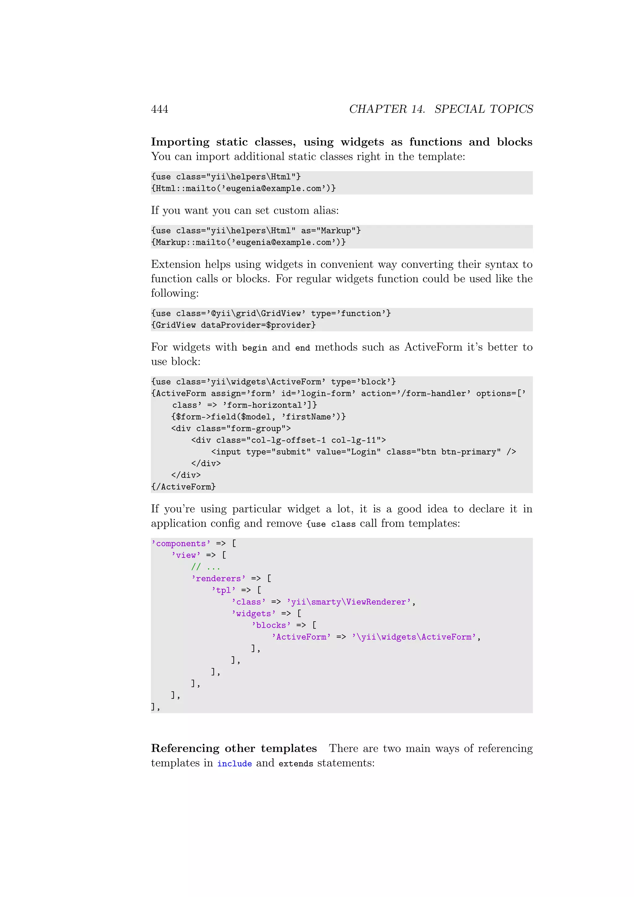 444 CHAPTER 14. SPECIAL TOPICS
Importing static classes, using widgets as functions and blocks
You can import additional static classes right in the template:
{use class="yiihelpersHtml"}
{Html::mailto(’eugenia@example.com’)}
If you want you can set custom alias:
{use class="yiihelpersHtml" as="Markup"}
{Markup::mailto(’eugenia@example.com’)}
Extension helps using widgets in convenient way converting their syntax to
function calls or blocks. For regular widgets function could be used like the
following:
{use class=’@yiigridGridView’ type=’function’}
{GridView dataProvider=$provider}
For widgets with begin and end methods such as ActiveForm it’s better to
use block:
{use class=’yiiwidgetsActiveForm’ type=’block’}
{ActiveForm assign=’form’ id=’login-form’ action=’/form-handler’ options=[’
class’ => ’form-horizontal’]}
{$form->field($model, ’firstName’)}
<div class="form-group">
<div class="col-lg-offset-1 col-lg-11">
<input type="submit" value="Login" class="btn btn-primary" />
</div>
</div>
{/ActiveForm}
If you’re using particular widget a lot, it is a good idea to declare it in
application conﬁg and remove {use class call from templates:
’components’ => [
’view’ => [
// ...
’renderers’ => [
’tpl’ => [
’class’ => ’yiismartyViewRenderer’,
’widgets’ => [
’blocks’ => [
’ActiveForm’ => ’yiiwidgetsActiveForm’,
],
],
],
],
],
],
Referencing other templates There are two main ways of referencing
templates in include and extends statements:
 