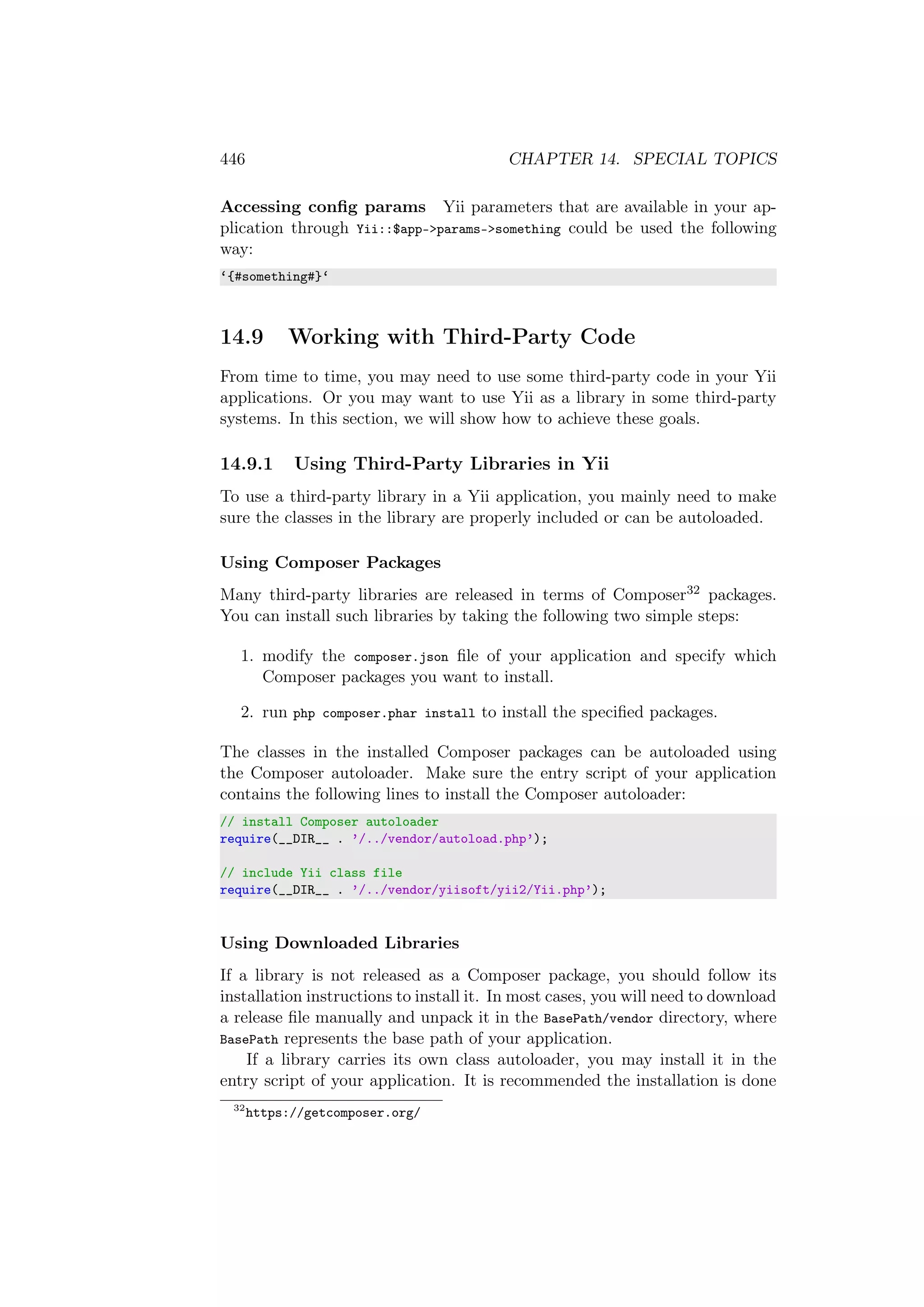 446 CHAPTER 14. SPECIAL TOPICS
Accessing conﬁg params Yii parameters that are available in your ap-
plication through Yii::$app->params->something could be used the following
way:
‘{#something#}‘
14.9 Working with Third-Party Code
From time to time, you may need to use some third-party code in your Yii
applications. Or you may want to use Yii as a library in some third-party
systems. In this section, we will show how to achieve these goals.
14.9.1 Using Third-Party Libraries in Yii
To use a third-party library in a Yii application, you mainly need to make
sure the classes in the library are properly included or can be autoloaded.
Using Composer Packages
Many third-party libraries are released in terms of Composer32 packages.
You can install such libraries by taking the following two simple steps:
1. modify the composer.json ﬁle of your application and specify which
Composer packages you want to install.
2. run php composer.phar install to install the speciﬁed packages.
The classes in the installed Composer packages can be autoloaded using
the Composer autoloader. Make sure the entry script of your application
contains the following lines to install the Composer autoloader:
// install Composer autoloader
require(__DIR__ . ’/../vendor/autoload.php’);
// include Yii class file
require(__DIR__ . ’/../vendor/yiisoft/yii2/Yii.php’);
Using Downloaded Libraries
If a library is not released as a Composer package, you should follow its
installation instructions to install it. In most cases, you will need to download
a release ﬁle manually and unpack it in the BasePath/vendor directory, where
BasePath represents the base path of your application.
If a library carries its own class autoloader, you may install it in the
entry script of your application. It is recommended the installation is done
32
https://getcomposer.org/
 
