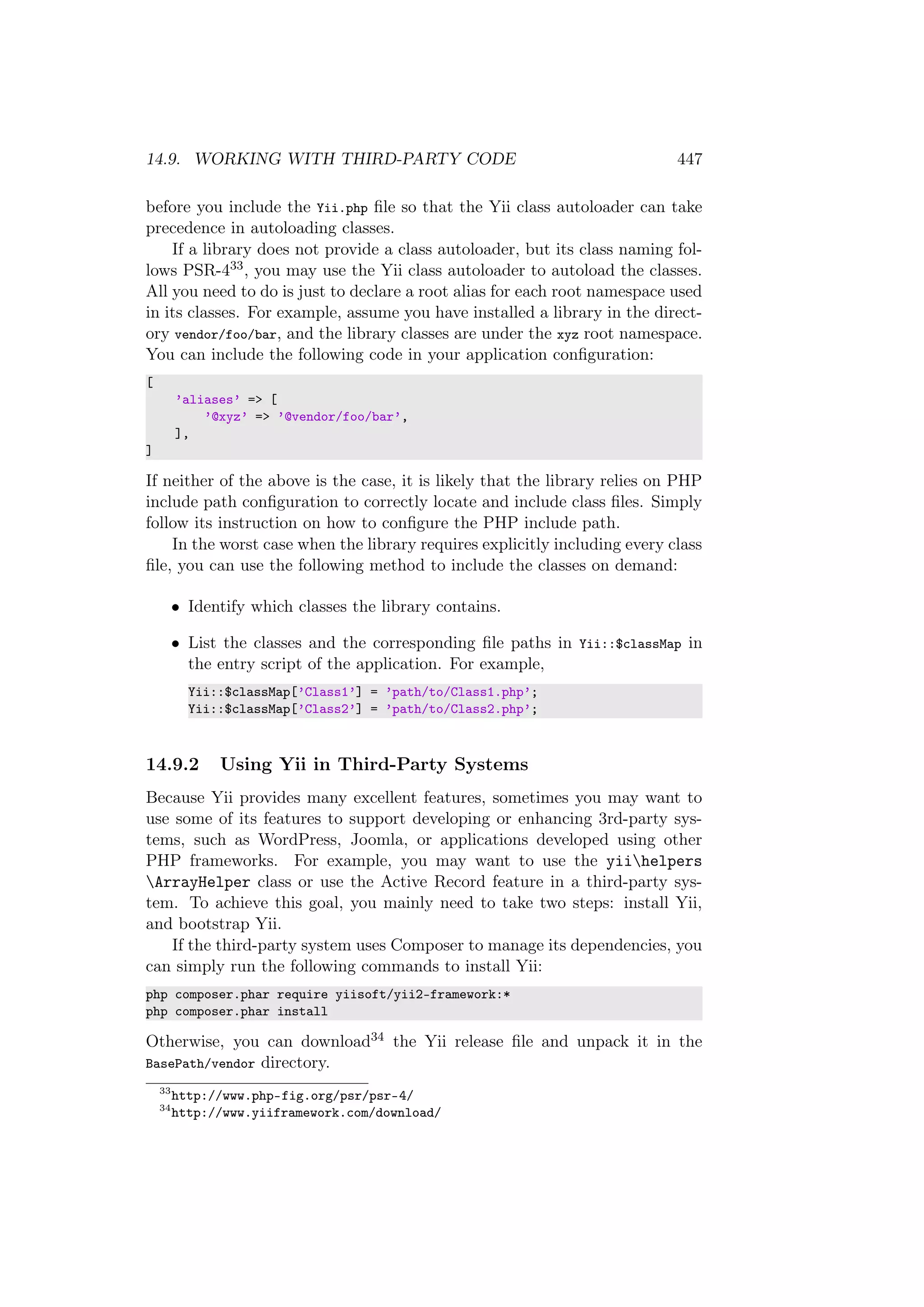 14.9. WORKING WITH THIRD-PARTY CODE 447
before you include the Yii.php ﬁle so that the Yii class autoloader can take
precedence in autoloading classes.
If a library does not provide a class autoloader, but its class naming fol-
lows PSR-433, you may use the Yii class autoloader to autoload the classes.
All you need to do is just to declare a root alias for each root namespace used
in its classes. For example, assume you have installed a library in the direct-
ory vendor/foo/bar, and the library classes are under the xyz root namespace.
You can include the following code in your application conﬁguration:
[
’aliases’ => [
’@xyz’ => ’@vendor/foo/bar’,
],
]
If neither of the above is the case, it is likely that the library relies on PHP
include path conﬁguration to correctly locate and include class ﬁles. Simply
follow its instruction on how to conﬁgure the PHP include path.
In the worst case when the library requires explicitly including every class
ﬁle, you can use the following method to include the classes on demand:
• Identify which classes the library contains.
• List the classes and the corresponding ﬁle paths in Yii::$classMap in
the entry script of the application. For example,
Yii::$classMap[’Class1’] = ’path/to/Class1.php’;
Yii::$classMap[’Class2’] = ’path/to/Class2.php’;
14.9.2 Using Yii in Third-Party Systems
Because Yii provides many excellent features, sometimes you may want to
use some of its features to support developing or enhancing 3rd-party sys-
tems, such as WordPress, Joomla, or applications developed using other
PHP frameworks. For example, you may want to use the yiihelpers
ArrayHelper class or use the Active Record feature in a third-party sys-
tem. To achieve this goal, you mainly need to take two steps: install Yii,
and bootstrap Yii.
If the third-party system uses Composer to manage its dependencies, you
can simply run the following commands to install Yii:
php composer.phar require yiisoft/yii2-framework:*
php composer.phar install
Otherwise, you can download34 the Yii release ﬁle and unpack it in the
BasePath/vendor directory.
33
http://www.php-fig.org/psr/psr-4/
34
http://www.yiiframework.com/download/
 