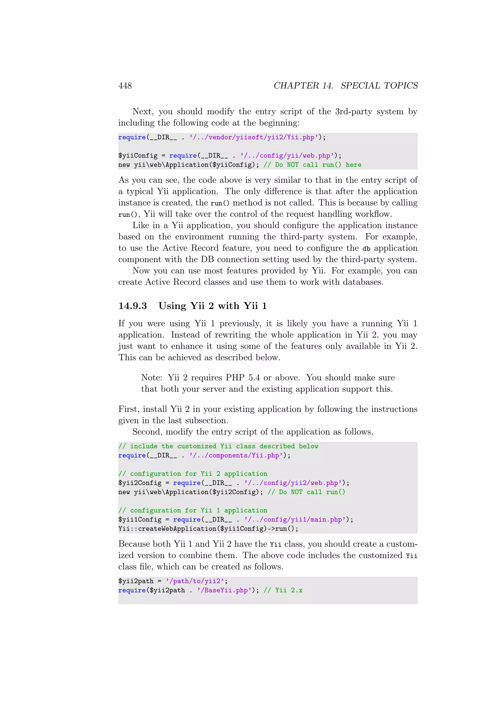 448 CHAPTER 14. SPECIAL TOPICS
Next, you should modify the entry script of the 3rd-party system by
including the following code at the beginning:
require(__DIR__ . ’/../vendor/yiisoft/yii2/Yii.php’);
$yiiConfig = require(__DIR__ . ’/../config/yii/web.php’);
new yiiwebApplication($yiiConfig); // Do NOT call run() here
As you can see, the code above is very similar to that in the entry script of
a typical Yii application. The only diﬀerence is that after the application
instance is created, the run() method is not called. This is because by calling
run(), Yii will take over the control of the request handling workﬂow.
Like in a Yii application, you should conﬁgure the application instance
based on the environment running the third-party system. For example,
to use the Active Record feature, you need to conﬁgure the db application
component with the DB connection setting used by the third-party system.
Now you can use most features provided by Yii. For example, you can
create Active Record classes and use them to work with databases.
14.9.3 Using Yii 2 with Yii 1
If you were using Yii 1 previously, it is likely you have a running Yii 1
application. Instead of rewriting the whole application in Yii 2, you may
just want to enhance it using some of the features only available in Yii 2.
This can be achieved as described below.
Note: Yii 2 requires PHP 5.4 or above. You should make sure
that both your server and the existing application support this.
First, install Yii 2 in your existing application by following the instructions
given in the last subsection.
Second, modify the entry script of the application as follows,
// include the customized Yii class described below
require(__DIR__ . ’/../components/Yii.php’);
// configuration for Yii 2 application
$yii2Config = require(__DIR__ . ’/../config/yii2/web.php’);
new yiiwebApplication($yii2Config); // Do NOT call run()
// configuration for Yii 1 application
$yii1Config = require(__DIR__ . ’/../config/yii1/main.php’);
Yii::createWebApplication($yii1Config)->run();
Because both Yii 1 and Yii 2 have the Yii class, you should create a custom-
ized version to combine them. The above code includes the customized Yii
class ﬁle, which can be created as follows.
$yii2path = ’/path/to/yii2’;
require($yii2path . ’/BaseYii.php’); // Yii 2.x
 