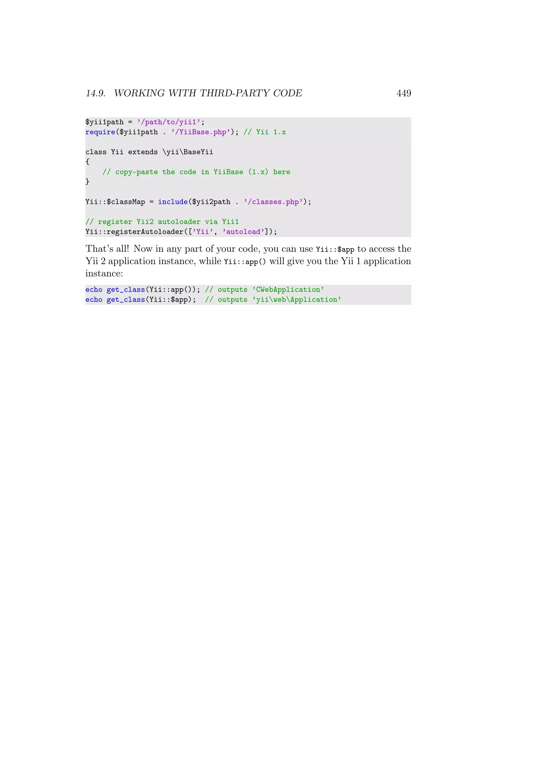 14.9. WORKING WITH THIRD-PARTY CODE 449
$yii1path = ’/path/to/yii1’;
require($yii1path . ’/YiiBase.php’); // Yii 1.x
class Yii extends yiiBaseYii
{
// copy-paste the code in YiiBase (1.x) here
}
Yii::$classMap = include($yii2path . ’/classes.php’);
// register Yii2 autoloader via Yii1
Yii::registerAutoloader([’Yii’, ’autoload’]);
That’s all! Now in any part of your code, you can use Yii::$app to access the
Yii 2 application instance, while Yii::app() will give you the Yii 1 application
instance:
echo get_class(Yii::app()); // outputs ’CWebApplication’
echo get_class(Yii::$app); // outputs ’yiiwebApplication’
 