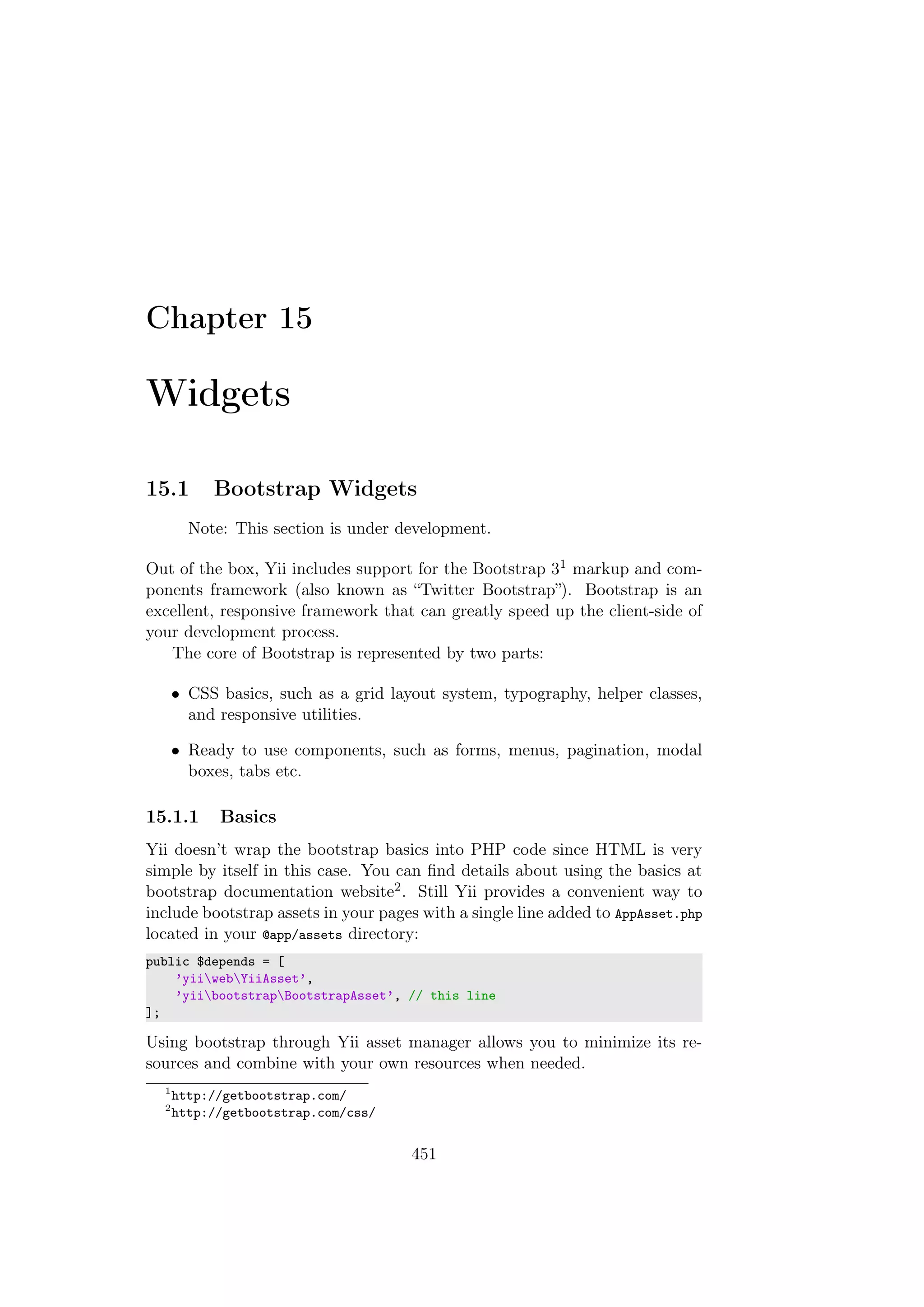 Chapter 15
Widgets
15.1 Bootstrap Widgets
Note: This section is under development.
Out of the box, Yii includes support for the Bootstrap 31 markup and com-
ponents framework (also known as “Twitter Bootstrap”). Bootstrap is an
excellent, responsive framework that can greatly speed up the client-side of
your development process.
The core of Bootstrap is represented by two parts:
• CSS basics, such as a grid layout system, typography, helper classes,
and responsive utilities.
• Ready to use components, such as forms, menus, pagination, modal
boxes, tabs etc.
15.1.1 Basics
Yii doesn’t wrap the bootstrap basics into PHP code since HTML is very
simple by itself in this case. You can ﬁnd details about using the basics at
bootstrap documentation website2. Still Yii provides a convenient way to
include bootstrap assets in your pages with a single line added to AppAsset.php
located in your @app/assets directory:
public $depends = [
’yiiwebYiiAsset’,
’yiibootstrapBootstrapAsset’, // this line
];
Using bootstrap through Yii asset manager allows you to minimize its re-
sources and combine with your own resources when needed.
1
http://getbootstrap.com/
2
http://getbootstrap.com/css/
451
 