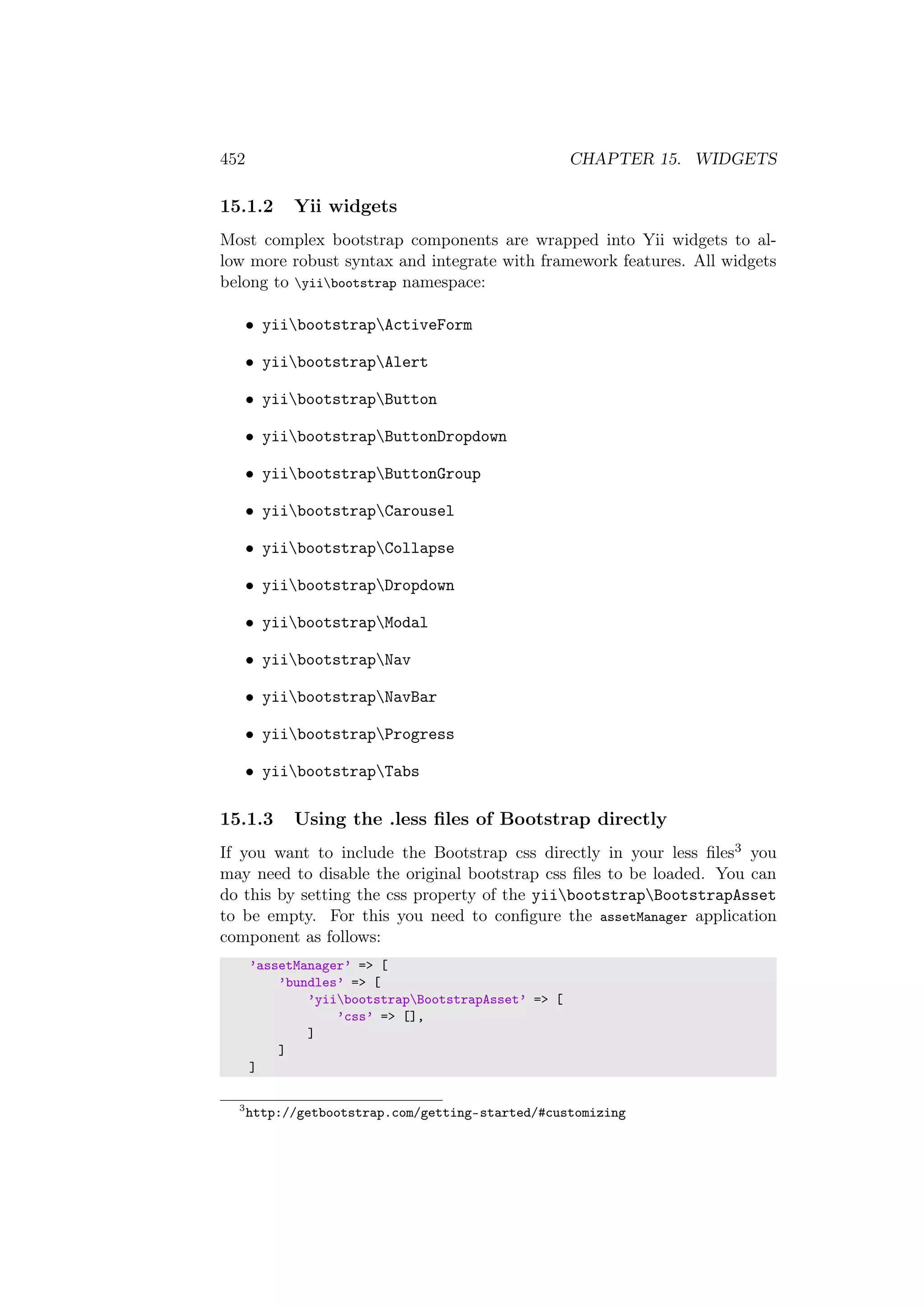452 CHAPTER 15. WIDGETS
15.1.2 Yii widgets
Most complex bootstrap components are wrapped into Yii widgets to al-
low more robust syntax and integrate with framework features. All widgets
belong to yiibootstrap namespace:
• yiibootstrapActiveForm
• yiibootstrapAlert
• yiibootstrapButton
• yiibootstrapButtonDropdown
• yiibootstrapButtonGroup
• yiibootstrapCarousel
• yiibootstrapCollapse
• yiibootstrapDropdown
• yiibootstrapModal
• yiibootstrapNav
• yiibootstrapNavBar
• yiibootstrapProgress
• yiibootstrapTabs
15.1.3 Using the .less ﬁles of Bootstrap directly
If you want to include the Bootstrap css directly in your less ﬁles3 you
may need to disable the original bootstrap css ﬁles to be loaded. You can
do this by setting the css property of the yiibootstrapBootstrapAsset
to be empty. For this you need to conﬁgure the assetManager application
component as follows:
’assetManager’ => [
’bundles’ => [
’yiibootstrapBootstrapAsset’ => [
’css’ => [],
]
]
]
3
http://getbootstrap.com/getting-started/#customizing
 