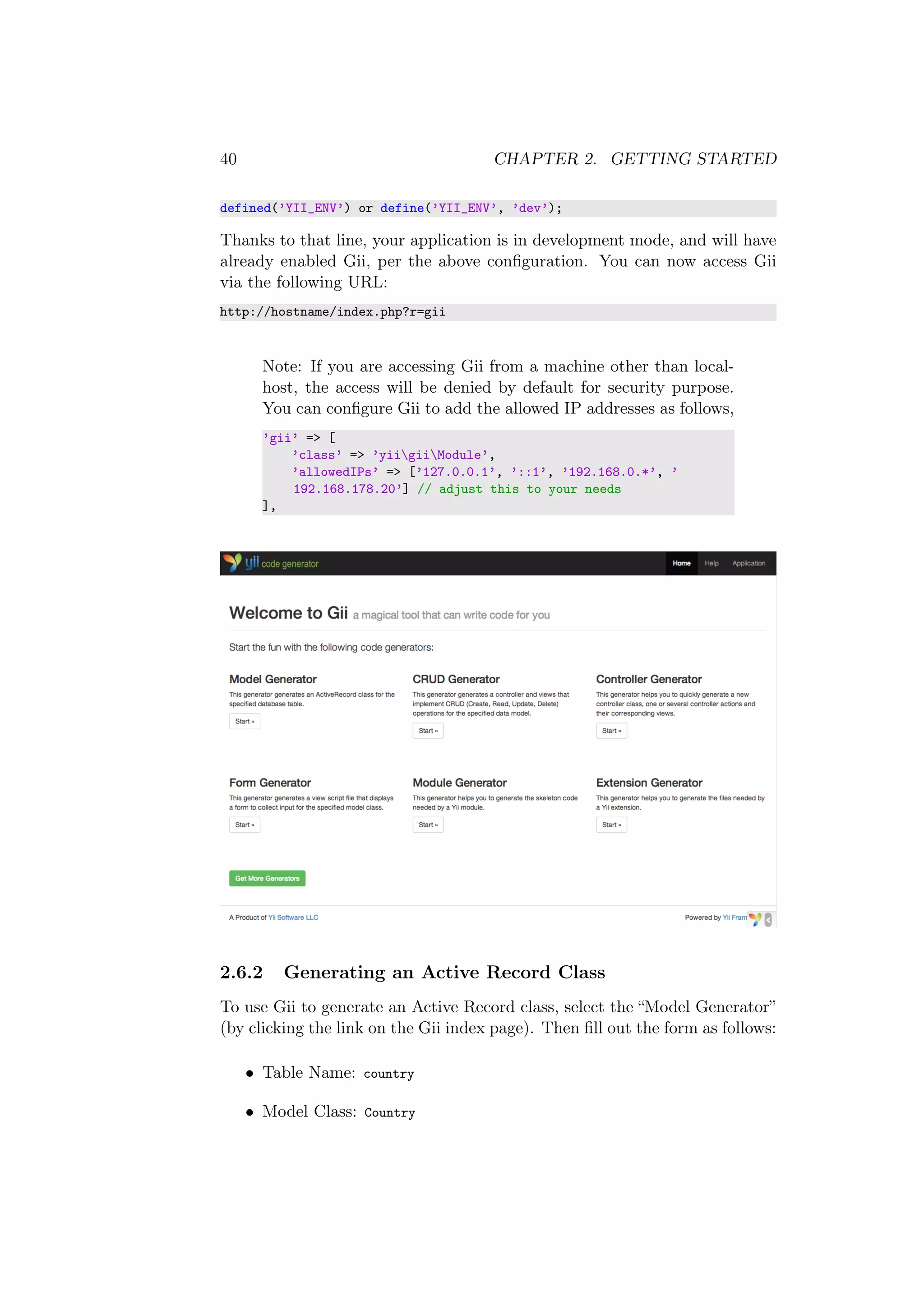 40 CHAPTER 2. GETTING STARTED
defined(’YII_ENV’) or define(’YII_ENV’, ’dev’);
Thanks to that line, your application is in development mode, and will have
already enabled Gii, per the above conﬁguration. You can now access Gii
via the following URL:
http://hostname/index.php?r=gii
Note: If you are accessing Gii from a machine other than local-
host, the access will be denied by default for security purpose.
You can conﬁgure Gii to add the allowed IP addresses as follows,
’gii’ => [
’class’ => ’yiigiiModule’,
’allowedIPs’ => [’127.0.0.1’, ’::1’, ’192.168.0.*’, ’
192.168.178.20’] // adjust this to your needs
],
2.6.2 Generating an Active Record Class
To use Gii to generate an Active Record class, select the “Model Generator”
(by clicking the link on the Gii index page). Then ﬁll out the form as follows:
• Table Name: country
• Model Class: Country
 