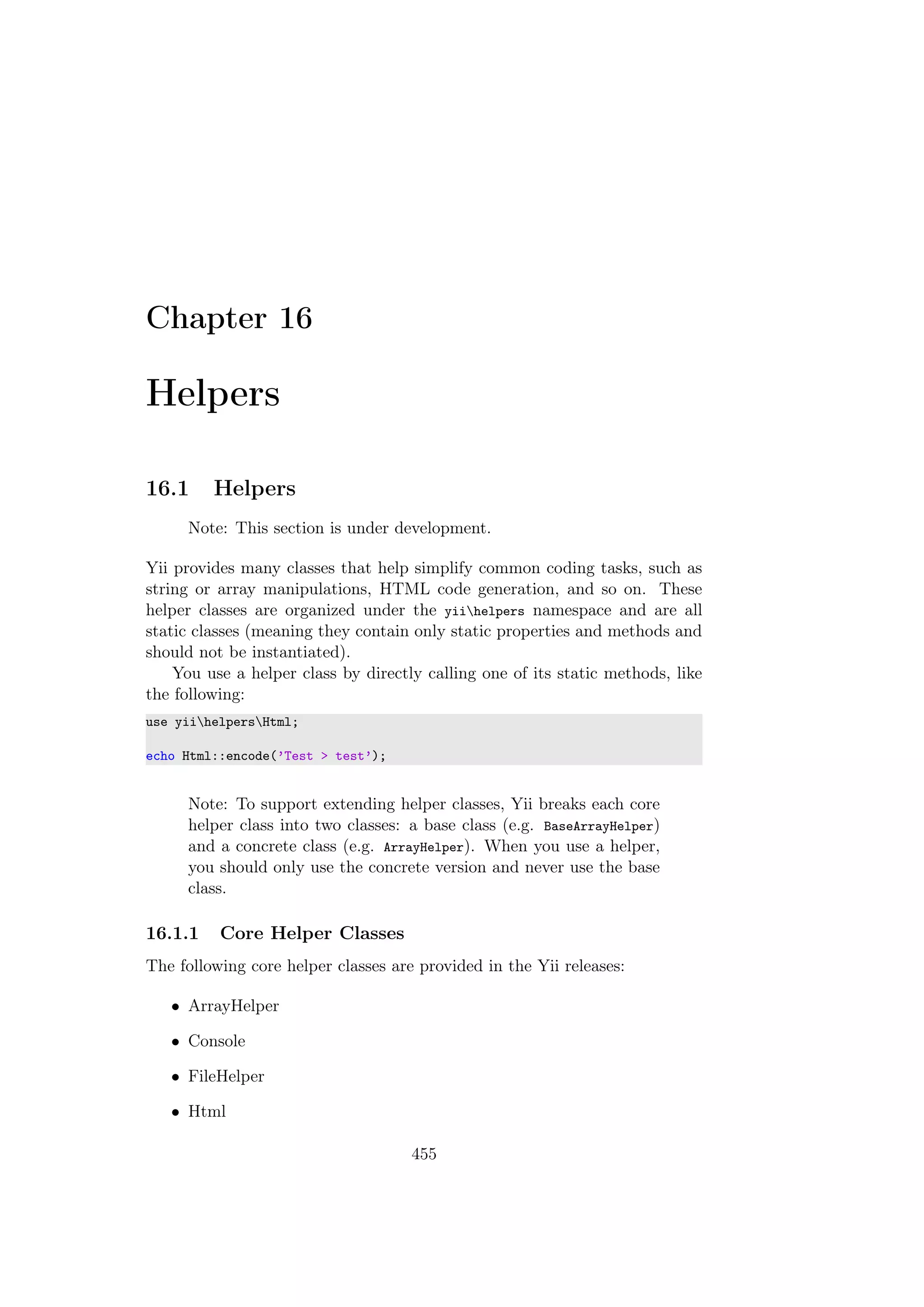 Chapter 16
Helpers
16.1 Helpers
Note: This section is under development.
Yii provides many classes that help simplify common coding tasks, such as
string or array manipulations, HTML code generation, and so on. These
helper classes are organized under the yiihelpers namespace and are all
static classes (meaning they contain only static properties and methods and
should not be instantiated).
You use a helper class by directly calling one of its static methods, like
the following:
use yiihelpersHtml;
echo Html::encode(’Test > test’);
Note: To support extending helper classes, Yii breaks each core
helper class into two classes: a base class (e.g. BaseArrayHelper)
and a concrete class (e.g. ArrayHelper). When you use a helper,
you should only use the concrete version and never use the base
class.
16.1.1 Core Helper Classes
The following core helper classes are provided in the Yii releases:
• ArrayHelper
• Console
• FileHelper
• Html
455
 