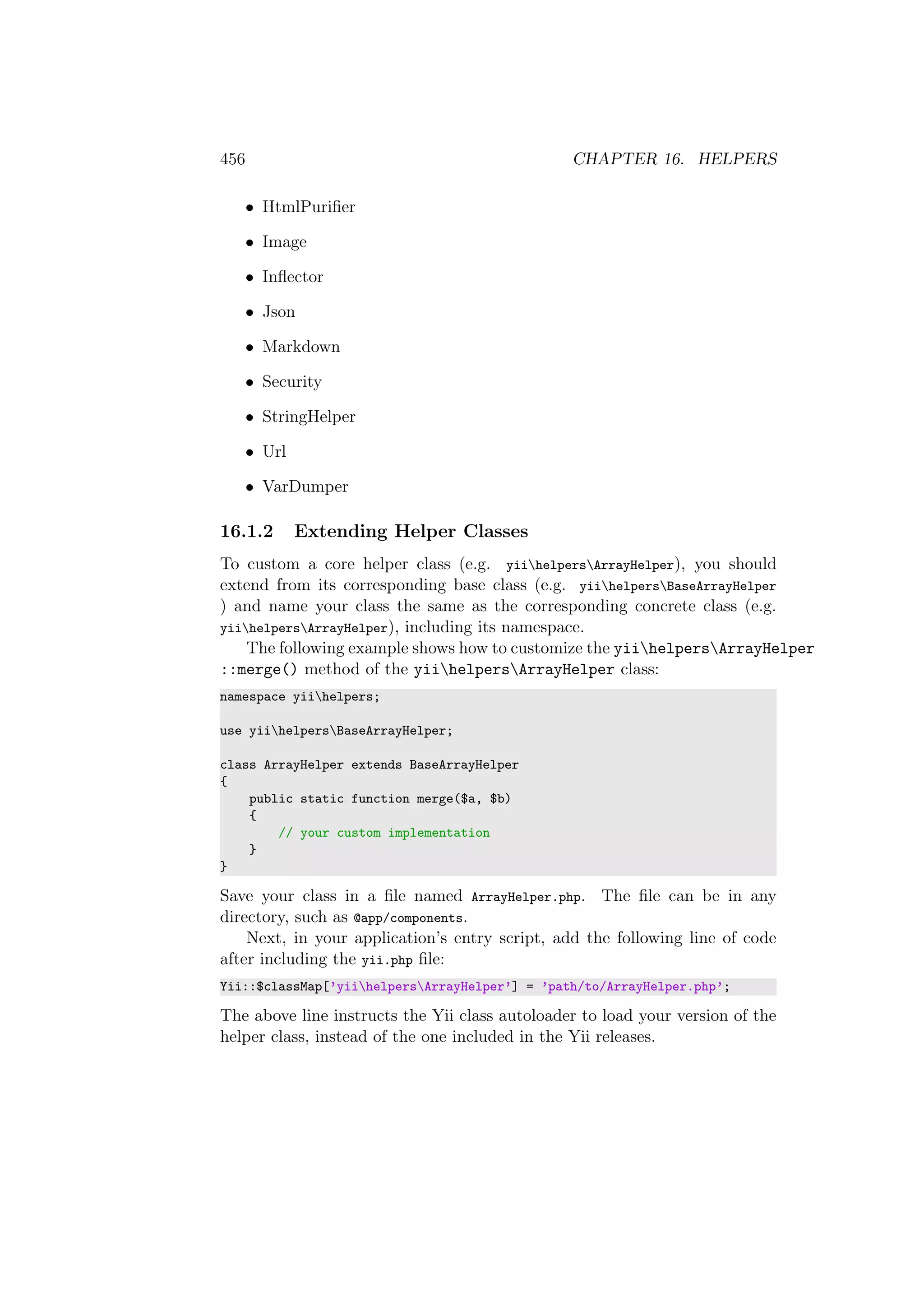 456 CHAPTER 16. HELPERS
• HtmlPuriﬁer
• Image
• Inﬂector
• Json
• Markdown
• Security
• StringHelper
• Url
• VarDumper
16.1.2 Extending Helper Classes
To custom a core helper class (e.g. yiihelpersArrayHelper), you should
extend from its corresponding base class (e.g. yiihelpersBaseArrayHelper
) and name your class the same as the corresponding concrete class (e.g.
yiihelpersArrayHelper), including its namespace.
The following example shows how to customize the yiihelpersArrayHelper
::merge() method of the yiihelpersArrayHelper class:
namespace yiihelpers;
use yiihelpersBaseArrayHelper;
class ArrayHelper extends BaseArrayHelper
{
public static function merge($a, $b)
{
// your custom implementation
}
}
Save your class in a ﬁle named ArrayHelper.php. The ﬁle can be in any
directory, such as @app/components.
Next, in your application’s entry script, add the following line of code
after including the yii.php ﬁle:
Yii::$classMap[’yiihelpersArrayHelper’] = ’path/to/ArrayHelper.php’;
The above line instructs the Yii class autoloader to load your version of the
helper class, instead of the one included in the Yii releases.
 