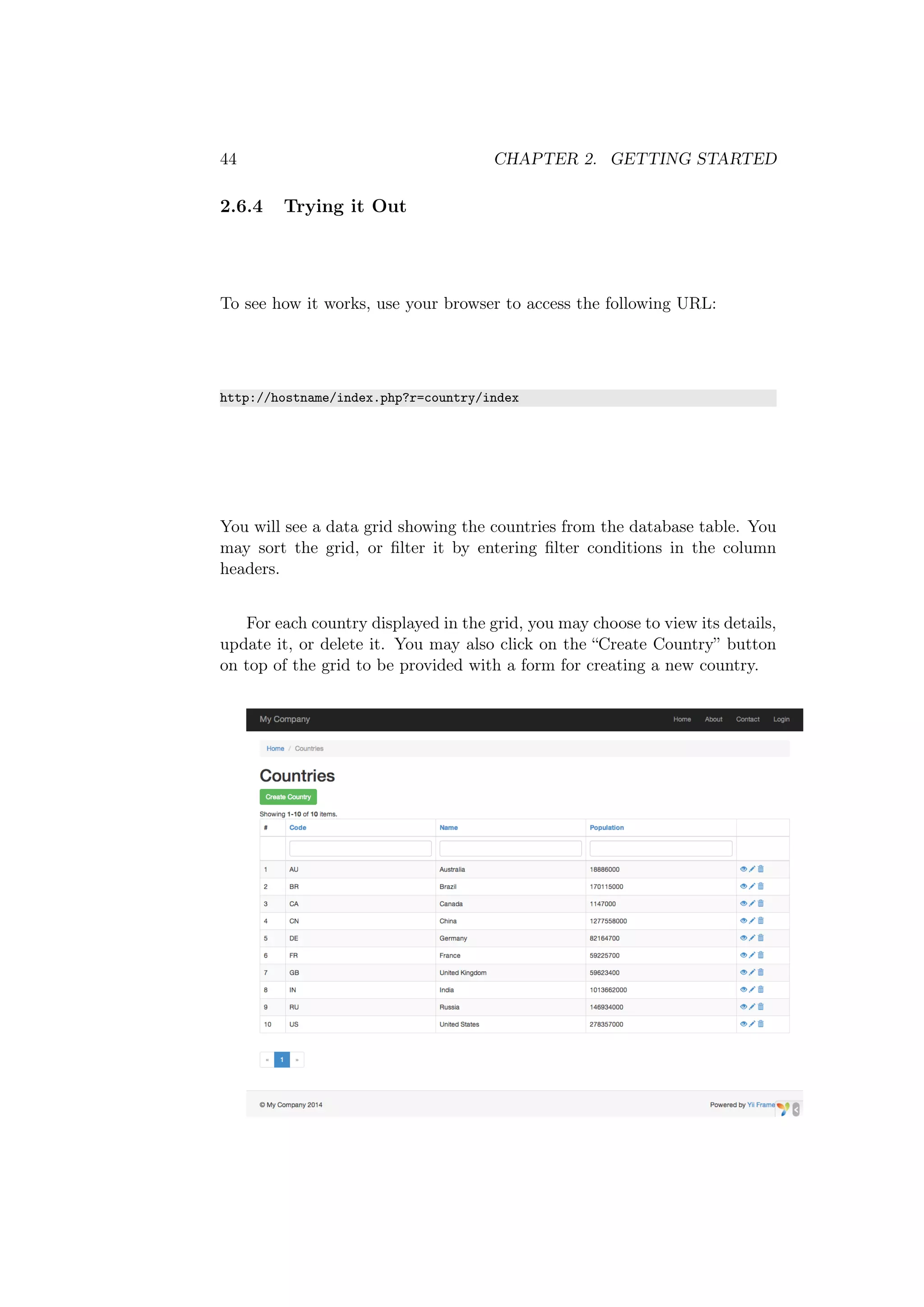 44 CHAPTER 2. GETTING STARTED
2.6.4 Trying it Out
To see how it works, use your browser to access the following URL:
http://hostname/index.php?r=country/index
You will see a data grid showing the countries from the database table. You
may sort the grid, or ﬁlter it by entering ﬁlter conditions in the column
headers.
For each country displayed in the grid, you may choose to view its details,
update it, or delete it. You may also click on the “Create Country” button
on top of the grid to be provided with a form for creating a new country.
 