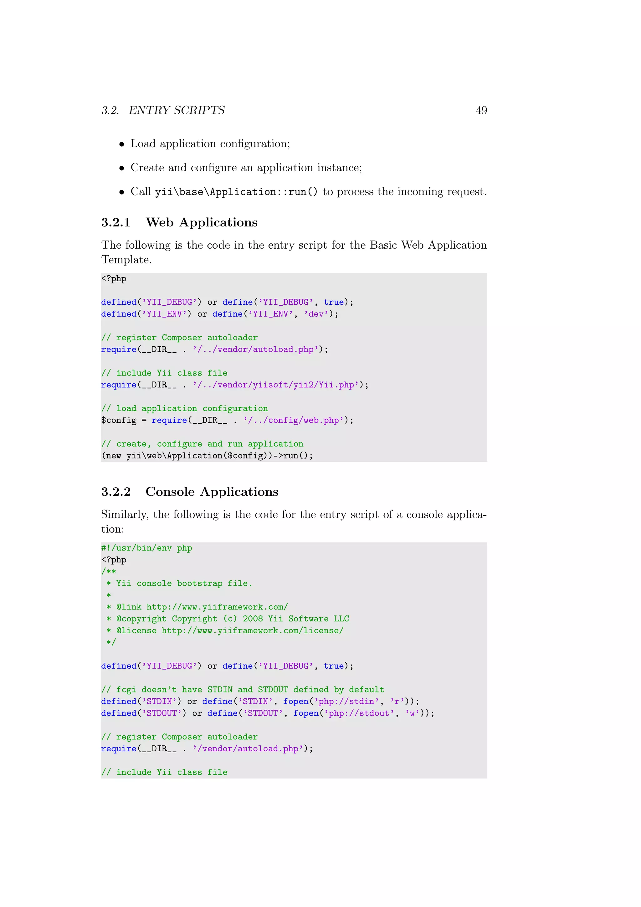 3.2. ENTRY SCRIPTS 49
• Load application conﬁguration;
• Create and conﬁgure an application instance;
• Call yiibaseApplication::run() to process the incoming request.
3.2.1 Web Applications
The following is the code in the entry script for the Basic Web Application
Template.
<?php
defined(’YII_DEBUG’) or define(’YII_DEBUG’, true);
defined(’YII_ENV’) or define(’YII_ENV’, ’dev’);
// register Composer autoloader
require(__DIR__ . ’/../vendor/autoload.php’);
// include Yii class file
require(__DIR__ . ’/../vendor/yiisoft/yii2/Yii.php’);
// load application configuration
$config = require(__DIR__ . ’/../config/web.php’);
// create, configure and run application
(new yiiwebApplication($config))->run();
3.2.2 Console Applications
Similarly, the following is the code for the entry script of a console applica-
tion:
#!/usr/bin/env php
<?php
/**
* Yii console bootstrap file.
*
* @link http://www.yiiframework.com/
* @copyright Copyright (c) 2008 Yii Software LLC
* @license http://www.yiiframework.com/license/
*/
defined(’YII_DEBUG’) or define(’YII_DEBUG’, true);
// fcgi doesn’t have STDIN and STDOUT defined by default
defined(’STDIN’) or define(’STDIN’, fopen(’php://stdin’, ’r’));
defined(’STDOUT’) or define(’STDOUT’, fopen(’php://stdout’, ’w’));
// register Composer autoloader
require(__DIR__ . ’/vendor/autoload.php’);
// include Yii class file
 